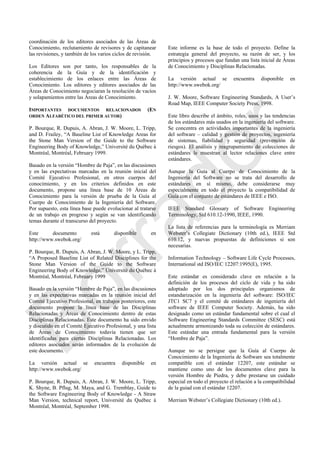 coordinación de los editores asociados de las Áreas de
Conocimiento, reclutamiento de revisores y de capitanear
las revisiones, y también de los varios ciclos de revisión.
Los Editores son por tanto, los responsables de la
coherencia de la Guía y de la identificación y
establecimiento de los enlaces entre las Áreas de
Conocimiento. Los editores y editores asociados de las
Áreas de Conocimiento negociaran la resolución de vacíos
y solapamientos entre las Áreas de Conocimiento.
IMPORTANTES DOCUMENTOS RELACIONADOS (EN
ORDEN ALFABÉTICO DEL PRIMER AUTOR)
P. Bourque, R. Dupuis, A. Abran, J. W. Moore, L. Tripp,
and D. Frailey, ―A Baseline List of Knowledge Areas for
the Stone Man Version of the Guide to the Software
Engineering Body of Knowledge,‖ Université du Québec à
Montréal, Montréal, February 1999.
Basado en la versión ―Hombre de Paja‖, en las discusiones
y en las expectativas marcadas en la reunión inicial del
Comité Ejecutivo Profesional, en otros cuerpos del
conocimiento, y en los criterios definidos en este
documento, propone una línea base de 10 Áreas de
Conocimiento para la versión de prueba de la Guía al
Cuerpo de Conocimiento de la Ingeniería del Software.
Por supuesto, esta línea base puede evolucionar al tratarse
de un trabajo en progreso y según se van identificando
temas durante el transcurso del proyecto.
Este documento está disponible en
http://www.swebok.org/
P. Bourque, R. Dupuis, A. Abran, J. W. Moore, y L. Tripp,
―A Proposed Baseline List of Related Disciplines for the
Stone Man Version of the Guide to the Software
Engineering Body of Knowledge,‖ Université du Québec à
Montréal, Montréal, February 1999
Basado en la versión ―Hombre de Paja‖, en las discusiones
y en las expectativas marcadas en la reunión inicial del
Comité Ejecutivo Profesional, en trabajos posteriores, este
documento propone la línea base de las Disciplinas
Relacionadas y Áreas de Conocimiento dentro de estas
Disciplinas Relacionadas. Este documento ha sido envido
y discutido en el Comité Ejecutivo Profesional, y una lista
de Áreas de Conocimiento todavía tienen que ser
identificadas para ciertas Disciplinas Relacionadas. Los
editores asociados serán informados de la evolución de
este documento.
La versión actual se encuentra disponible en
http://www.swebok.org/
P. Bourque, R. Dupuis, A. Abran, J. W. Moore, L. Tripp,
K. Shyne, B. Pflug, M. Maya, and G. Tremblay, Guide to
the Software Engineering Body of Knowledge - A Straw
Man Version, technical report, Université du Québec à
Montréal, Montréal, September 1998.
Este informe es la base de todo el proyecto. Define la
estrategia general del proyecto, su razón de ser, y los
principios y procesos que fundan una lista inicial de Áreas
de Conocimiento y Disciplinas Relacionadas.
La versión actual se encuentra disponible en
http://www.swebok.org/
J. W. Moore, Software Engineering Standards, A User‘s
Road Map, IEEE Computer Society Press, 1998.
Este libro describe el ámbito, roles, usos y las tendencias
de los estándares más usados en la ingeniería del software.
Se concentra en actividades importantes de la ingeniería
del software – calidad y gestión de proyectos, ingeniería
de sistemas, fiabilidad y seguridad (prevención de
riesgos). El análisis y reagrupamiento de colecciones de
estándares le muestran al lector relaciones clave entre
estándares.
Aunque la Guía al Cuerpo de Conocimiento de la
Ingeniería del Software no se trata del desarrollo de
estándares en sí mismo, debe considerarse muy
especialmente en todo el proyecto la compatibilidad de
Guía con el conjunto de estándares de IEEE e ISO.
IEEE Standard Glossary of Software Engineering
Terminology, Std 610.12-1990, IEEE, 1990.
La lista de referencias para la terminología es Merriam
Webster‘s Collegiate Dictionary (10th ed.), IEEE Std
610.12, y nuevas propuestas de definiciones si son
necesarias.
Information Technology – Software Life Cycle Processes,
International std ISO/IEC 12207:1995(E), 1995.
Este estándar es considerado clave en relación a la
definición de los procesos del ciclo de vida y ha sido
adoptado por los dos principales organismos de
estandarización en la ingeniería del software: ISO/IEC
JTC1 SC7 y el comité de estándares de ingeniería del
software de IEEE Computer Society. Además, ha sido
designado como un estándar fundamental sobre el cual el
Software Engineering Standards Committee (SESC) está
actualmente armonizando toda su colección de estándares.
Este estándar una entrada fundamental para la versión
―Hombre de Paja‖.
Aunque no se persigue que la Guía al Cuerpo de
Conocimiento de la Ingeniería de Software sea totalmente
compatible con el estándar 12207, este estándar se
mantiene como uno de los documentos clave para la
versión Hombre de Piedra, y debe prestarse un cuidado
especial en todo el proyecto el relación a la compatibilidad
de la guiad con el estándar 12207.
Merriam Webster‘s Collegiate Dictionary (10th ed.).
Borrador
 
