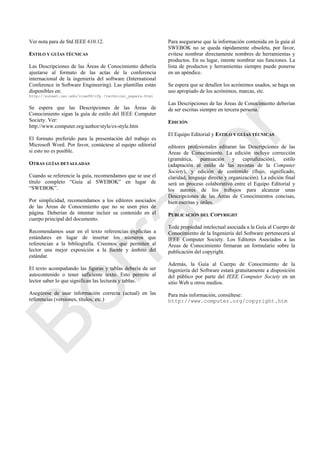 Ver nota para de Std IEEE 610.12.
ESTILO Y GUÍAS TÉCNICAS
Las Descripciones de las Áreas de Conocimiento debería
ajustarse al formato de las actas de la conferencia
internacional de la ingeniería del software (International
Conference in Software Engineering). Las plantillas están
disponibles en:
http://sunset.usc.edu/icse99/cfp /technical_papers.html
Se espera que las Descripciones de las Áreas de
Conocimiento sigan la guía de estilo del IEEE Computer
Society. Ver:
http://www.computer.org/author/style/cs-style.htm
El formato preferido para la presentación del trabajo es
Microsoft Word. Por favor, contáctese al equipo editorial
si esto no es posible.
OTRAS GUÍAS DETALLADAS
Cuando se referencie la guía, recomendamos que se use el
título completo ―Guía al SWEBOK‖ en lugar de
―SWEBOK‖.
Por simplicidad, recomendamos a los editores asociados
de las Áreas de Conocimiento que no se usen pies de
página. Deberían de intentar incluir su contenido en el
cuerpo principal del documento.
Recomendamos usar en el texto referencias explicitas a
estándares en lugar de insertar los números que
referencian a la bibliografía. Creemos que permiten al
lector una mejor exposición a la fuente y ámbito del
estándar.
El texto acompañando las figuras y tablas debería de ser
autocontenido o tener suficiente texto. Esto permite al
lector saber lo que significan las lecturas y tablas.
Asegúrese de usar información correcta (actual) en las
referencias (versiones, títulos, etc.)
Para asegurarse que la información contenida en la guía al
SWEBOK no se queda rápidamente obsoleta, por favor,
evítese nombrar directamente nombres de herramientas y
productos. En su lugar, intente nombrar sus funciones. La
lista de productos y herramientas siempre puede ponerse
en un apéndice.
Se espera que se detallen los acrónimos usados, se haga un
uso apropiado de los acrónimos, marcas, etc.
Las Descripciones de las Áreas de Conocimiento deberían
de ser escritas siempre en tercera persona.
EDICIÓN
El Equipo Editorial y ESTILO Y GUÍAS TÉCNICAS
editores profesionales editaran las Descripciones de las
Áreas de Conocimiento. La edición incluye corrección
(gramática, puntuación y capitalización), estilo
(adaptación al estilo de las revistas de la Computer
Society), y edición de contenido (flujo, significado,
claridad, lenguaje directo y organización). La edición final
será un proceso colaborativo entre el Equipo Editorial y
los autores de los trabajos para alcanzar unas
Descripciones de las Áreas de Conocimientos concisas,
bien escritas y útiles.
PUBLICACIÓN DEL COPYRIGHT
Toda propiedad intelectual asociada a la Guía al Cuerpo de
Conocimiento de la Ingeniería del Software pertenecerá al
IEEE Computer Society. Los Editores Asociados a las
Áreas de Conocimiento firmaran un formulario sobre la
publicación del copyright.
Además, la Guía al Cuerpo de Conocimiento de la
Ingeniería del Software estará gratuitamente a disposición
del público por parte del IEEE Computer Society en un
sitio Web u otros medios.
Para más información, consúltese:
http://www.computer.org/copyright.htm
Borrador
 
