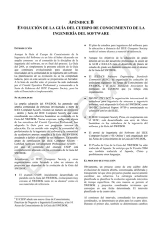 APÉNDICE B
EVOLUCIÓN DE LA GUÍA DEL CUERPO DE CONOCIMIENTO DE LA
INGENIERÍA DEL SOFTWARE
INTRODUCCIÓN
Aunque la Guía al Cuerpo de Conocimiento de la
Ingeniería del Software es un hito al haber alcanzado un
amplio consenso en el contenido de la disciplina de la
ingeniería del software, no es final del proceso. La Guía
del 2004, es simplemente la presente edición de la Guía
que continuara evolucionando para alcanzar las
necesidades de la comunidad de la ingeniería del software.
La planificación de su evolución no se ha completado
todavía, pero en esta sección se proporciona un borrador.
A la hora de escribir esto, el proceso ha sido endorsado
por el Comité Ejecutivo Profesional y comunicado a la
Junta de Gobierno del IEEE Computer Society, pero ha
sido ni financiado ni implementado.
STAKEHOLDERS
La amplia adopción del SWEBOK ha generado una
amplia comunidad de personas involucradas a parte de
IEEE Computer Society. Existen un número de proyectos
– dentro y fuera del IEEE Computer Society que están
coordinando sus esfuerzos basándose su contenido en la
Guía del SWEBOK. Varias empresas, incluyendo alguna
de los miembros del Comité Ejecutivo Profesional, han
adoptado la Guía para sus programas internos de
educación. En un sentido más amplio, la comunidad de
profesionales de la ingeniería del software y la comunidad
de académicos prestan atención a la Guía del SWEBOK
ayudando a definir el ámbito de sus esfuerzos. Un notable
grupo de certificación del IEEE Computer Society –
Certified Software Development Professional (CSDP) –
por que el contenido del examen CSDP está
completamente alineado con los contenidos de la Guía del
SWEBOK.
Actualmente, el IEEE Computer Society y otras
organizaciones están llevando a cabo un número de
proyectos que dependen de la evolución de la Guía del
SWEBOK:
 El examen CSDP, inicialmente desarrollado en
paralelo con la Guía del SWEBOK, evolucionará muy
cercano al SWEBOK tanto en su alcance6
como en
sus materiales de referencia.
6
El CSDP añade una nueva Área de Conocimiento,
Practicas de Negocio e Ingeniería Económica, a las 10
Áreas de Conocimiento de la Guía del SWEBOK.
 El plan de estudios para ingenieros del software para
la educación a distancia del IEEE Computer Society
tendrá el mismo alcance y material de referencia.
 Aunque los objetivos de la educación de grado
difieren de los del desarrollo profesional, la unión de
la ACM e IEEE-CS para el desarrollo de planes de
estudio de grado son bastante consistes con el alcance
de la Guía del SWEBOK.
 El IEEE-CS Software Engineering Standards
Committee (SESC) ha organizado su colección de
estándares siguiendo las Áreas de Conocimiento del
SWEBOK, y el IEEE Standards Association ha
publicado un CD-ROM que ya refleja esta
organización.
 ISO/IEC JTC1/SC7, la organización internacional de
estándares para ingeniería de sistemas e ingeniería
software, está adoptando la Guía del SWEBOK como
ISO/IEC Technical Report 19759 y armonizando su
colección con los del IEEE.
 El IEEE Computer Society Press, en cooperación con
el SESC, está desarrollando una serie de libros
basándose en los estándares de la ingeniería del
software y de Guía del SWEBOK.
 El portal de Ingeniería del Software del IEEE
Computer Society (―SE Online‖) será organizado por
las Áreas de Conocimiento de la Guía del SWEBOK.
 El Prueba de Uso de la Guía del SWEBOK ha sido
traducido al Japonés. Se anticipa que la Versión 2004
sea también traducida al Japonés, Chino y
posiblemente otros lenguajes.
EL PROCESO DE EVOLUCIÓN
Obviamente, un proceso como de este calibre debe
evolucionar de manera abierta, consensuada, deliberada y
transparente tal que otros proyectos puedan sucesivamente
coordinar sus esfuerzos. La estrategia actualmente
planificada es planificar la evolución siguiendo intervalos
de tiempo específicos. De esta manera se permite al
SWEBOK y proyectos coordinados revisiones que
converjan en una fecha determinada. El intervalo
planificado es de cuatro años.
Al comienzo del intervalo, consultando los proyectos
coordinados, se determinara un plan para los cuatro años.
Durante el primer año, también se determinaran cambios
Borrador
 