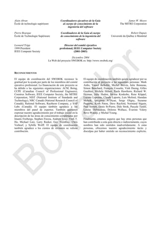 Alain Abran
École de technologie supérieure
Coordinadores ejecutivos de la Guía
al cuerpo de conocimiento de la
ingeniería del software
James W. Moore
The MITRE Corporation
Pierre Bourque
École de Technologie Supérieure
Coordinadores de la Guía al cuerpo
de conocimiento de la ingeniería del
software
Robert Dupuis
Université du Québec à Montréal
Leonard Tripp
1999 President
IEEE Computer Society
Director del comité ejecutivo
profesional, IEEE Computer Society
(2001-2003)
Diciembre 2004
La Web del proyecto SWEBOK es: http://www.swebok.org/
RECONOCIMIENTOS
El equipo de coordinación del SWEBOK reconoce la
gratitud por la ayuda por parte de los miembros del comité
ejecutivo profesional. La financiación de este proyecto se
ha debido a las siguientes organizaciones: ACM, Boing,
CCPE (Canadian Council of Professional Engineers),
Construx Software, IEEE Computer Society, the MITRE
Corporation, NIST (National Institute of Standards and
Technology), NRC Canadá (National Research Council of
Canadá), Rational Software, Raytheon Company, y SAP
Labs (Canadá). El equipo también agradece a los
miembros del panel de expertos. También queremos
expresar nuestro agradecimiento por el trabajo inicial en la
descripción de las áreas de conocimiento completadas por
Imants Freibergs, Stephen Frezza, Andrew Gray, Vinh T.
Ho, Michael Lutz, Larry Reeker, Guy Tremblay, Chris
Verhoef, y Sybille Wolff. El equipo de coordinación
también agradece a los cientos de revisores su valiosa
contribución.
El equipo de coordinación también quiere agradecer por su
contribución al proyecto a las siguientes personas: Mark
Ardis, Yussef Belkebir, Michel Boivin, Julie Bonneau,
Simon Bouchard, François Cossette, Vinh Duong, Gilles
Gauthier, Michèle Hébert, Paula Hawthorn, Richard W.
Heiman, Julie Hudon, Idrissa Konkobo, Rene Köppel,
Lucette Lapointe, Claude Laporte, Luis Molinié, Hamdan
Msheik, Iphigénie N‘Diyae, Serge Oligny, Suzanne
Paquette, Keith Paton, Dave Rayford, Normand Séguin,
Paul Sinnett, Denis St-Pierre, Dale Strok, Pascale Tardif,
Louise Thibaudeau, Dolores Wallace, Évariste Valery
Bevo Wandji, y Michal Young.
Finalmente, estamos seguros que hay otras personas que
han contribuido a esta guía directa o indirectamente, cuyos
nombres han sido omitidos inadvertidamente. A estas
personas, ofrecemos nuestro agradecimiento tácito y
disculpas por haber omitido un reconocimiento explicito.
Borrador
 