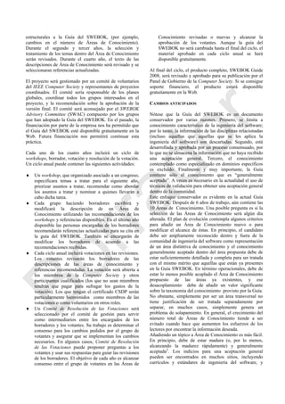 estructurales a la Guía del SWEBOK, (por ejemplo,
cambios en el número de Áreas de Conocimiento).
Durante el segundo y tercer años, la selección y
tratamiento de los temas dentro del Área de Conocimiento
serán revisados. Durante el cuarto año, el texto de las
descripciones de Área de Conocimiento será revisado y se
seleccionaran referencias actualizadas.
El proyecto será gestionado por un comité de voluntarios
del IEEE Computer Society y representantes de proyectos
coordinados. El comité sería responsable de los planes
globales, coordinar todos los grupos interesados en el
proyecto, y la recomendación sobre la aprobación de la
versión final. El comité será aconsejado por el SWEBOK
Advisory Committee (SWAC) compuesto por los grupos
que han adoptado la Guía del SWEBOK. En el pasado, la
financiación por parte de la empresa nos ha permitido que
el Guía del SWEBOK esté disponible gratuitamente en la
Web. Futura financiación nos permitirá continuar esta
práctica.
Cada uno de los cuatro años incluirá un ciclo de
workshops, borrador, votación y resolución de la votación.
Un ciclo anual puede contener las siguientes actividades:
 Un workshop, que organizado asociado a un congreso,
especificara temas a tratar para el siguiente año,
priorizar asuntos a tratar, recomendar como abordar
los asuntos a tratar y nominar a quienes llevarán a
cabo dicha tarea.
 Cada grupo haciendo borradores escribirá y
modificará la descripción de un Área de
Conocimiento utilizando las recomendaciones de los
workshops y referencias disponibles. En el último año
disponible las personas encargadas de los borradores
recomendarán referencias actualizadas para su cita en
la guía del SWEBOK. También se encargarán de
modificar los borradores de acuerdo a las
recomendaciones recibidas.
 Cada ciclo anual incluirá votaciones en las revisiones.
Los votantes revisarán los borradores de las
descripciones de las áreas de conocimiento y
referencias recomendadas. La votación será abierta a
los miembros de la Computer Society y otros
participantes cualificados (los que no sean miembros
tendrán que pagar para sufragar los gastos de la
votación). Los que tengan el certificado CSDP serán
particularmente bienvenidos como miembros de las
votaciones o como voluntarios en otros roles.
 Un Comité de Resolución de las Votaciones será
seleccionado por el comité de gestión para servir
como intermediarios entre los encargados de los
borradores y los votantes. Su trabajo es determinar el
consenso para los cambios pedidos por el grupo de
votantes y asegurar que se implementan los cambios
necesarios. En algunos casos, Comité de Resolución
de las Votaciones puede proponer preguntas a los
votantes y usar sus respuestas para guiar las revisiones
de los borradores. El objetivo de cada año es alcanzar
consenso entre el grupo de votantes en las Áreas de
Conocimiento revisadas o nuevas y alcanzar la
aprobación de los votantes. Aunque la guía del
SWEBOK no será cambiada hasta el final del ciclo, el
material aprobado en cada ciclo anual se hará
disponible gratuitamente.
Al final del ciclo, el producto completo, SWEBOK Guide
2008, será revisado y aprobado para su publicación por el
Panel de Gobierno de la Computer Society. Si se consigue
soporte financiero, el producto estará disponible
gratuitamente en la Web.
CAMBIOS ANTICIPADOS
Nótese que la Guía del SWEBOK es un documento
conservador por varias razones. Primero, se limita a
conocimiento característico de la ingeniería del software;
por lo tanto, la información de las disciplinas relacionadas
(incluso aquellas que aquellas que se les aplica la
ingeniería del software) son descartadas. Segundo, está
desarrollada y aprobada por un proceso consensuado, por
lo que no se almacena la información que no haya recibido
una aceptación general. Tercero, el conocimiento
contemplado como especializado en dominios específicos
es excluido. Finalmente y muy importante, la Guía
contiene sólo el conocimiento que es ―generalmente
aceptado‖. A veces es necesario en la actualidad el uso de
técnicas de validación para obtener una aceptación general
dentro de la comunidad.
Este enfoque conservador es evidente en la actual Guía
SWEBOK. Después de 6 años de trabajo, aún contiene las
10 Áreas de Conocimiento. Una posible pregunta es si la
selección de las Áreas de Conocimiento será algún día
alterada. El plan de evolución contempla algunos criterios
para añadir un Área de Conocimiento nuevo o para
modificar el alcance de éstas. En principio, el candidato
debe ser ampliamente reconocido dentro y fuera de la
comunidad de ingeniería del software como representación
de un área distintiva de conocimiento y el conocimiento
generalmente aceptado dentro del área propuesta debe de
estar suficientemente detallada y completa para ser tratada
con el mismo mérito que aquellas que están ya presentes
en la Guía SWEBOK. En término operacionales, debe de
estar lo menos posible acoplado el Área de Conocimiento
propuesto de las áreas ya existentes, y ese
desacoplamiento debe de añadir un valor significante
sobre la taxonomía del conocimiento provisto por la Guía.
No obstante, simplemente por ser un área transversal no
tiene justificación de ser tratada separadamente por
separar, en muchos casos, simplemente genera un
problema de solapamiento. En general, el crecimiento del
número total de Áreas de Conocimiento tiende a ser
evitado cuando hace que aumenten los esfuerzos de los
lectores por encontrar la información deseada.
Añadiendo un tópico a Área de Conocimiento es más fácil.
En principio, debe de estar madura (o, por lo menos,
alcanzando la madurez rápidamente) y generalmente
aceptada2
. Los indicios para una aceptación general
pueden ser encontrados en muchos sitios, incluyendo
currículos y estándares de ingeniería del software, y
Borrador
 