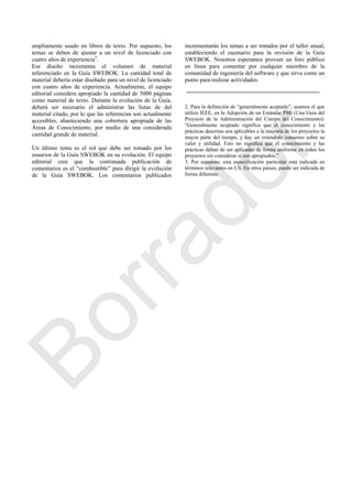 ampliamente usado en libros de texto. Por supuesto, los
temas se deben de ajustar a un nivel de licenciado con
cuatro años de experiencia3
.
Ese diseño incrementa el volumen de material
referenciado en la Guía SWEBOK. La cantidad total de
material debería estar diseñado para un nivel de licenciado
con cuatro años de experiencia. Actualmente, el equipo
editorial considera apropiado la cantidad de 5000 páginas
como material de texto. Durante la evolución de la Guía,
deberá ser necesario el administrar las listas de del
material citado, por lo que las referencias son actualmente
accesibles, abasteciendo una cobertura apropiada de las
Áreas de Conocimiento, por medio de una considerada
cantidad grande de material.
Un último tema es el rol que debe ser tomado por los
usuarios de la Guía SWEBOK en su evolución. El equipo
editorial cree que la continuada publicación de
comentarios es el ―combustible‖ para dirigir la evolución
de la Guía SWEBOK. Los comentarios publicados
incrementarán los temas a ser tratados por el taller anual,
estableciendo el escenario para la revisión de la Guía
SWEBOK. Nosotros esperamos proveer un foro público
en línea para comentar por cualquier miembro de la
comunidad de ingeniería del software y que sirva como un
punto para realizar actividades.
2. Para la definición de ―generalmente aceptado‖, usamos el que
utiliza IEEE, en la Adopción de un Estándar PMI (Una Guía del
Proyecto de la Administración del Cuerpo del Conocimiento):
―Generalmente aceptado significa que el conocimiento y las
prácticas descritas son aplicables a la mayoría de los proyectos la
mayor parte del tiempo, y hay un extendido consenso sobre su
valor y utilidad. Esto no significa que el conocimiento y las
prácticas deban de ser aplicadas de forma uniforme en todos los
proyectos sin considerar si son apropiados.‖
3. Por supuesto, esta especificación particular está indicada en
términos relevantes en US. En otros países, puede ser indicada de
forma diferente.
Borrador
 