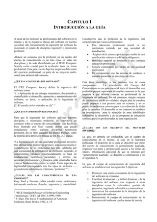 CAPITULO 1
INTRODUCCIÓN A LA GUÍA
A pesar de los millones de profesionales del software en el
mundo y de la presencia ubicua del software en nuestra
sociedad, sólo recientemente la ingeniería del software ha
alcanzado el estado de disciplina ingenieril y reconocida
profesión.
Alcázar un consenso por la profesión en un núcleo del
cuerpo de conocimiento es un hito clave en todas las
disciplinas y ha sido identificado por el IEEE Computer
Society como crucial para la evolución hacia un status
profesional. Esta guía, escrita bajo los auspicios del comité
del ejercicio profesional, es parte de un proyecto multi-
anual para alcanzar tal consenso.
¿QUÉ ES LA INGENIERÍA DEL SOFTWARE?
El IEEE Computer Society define la ingeniería del
software como:
―(1) Aplicación de un enfoque sistemático, disciplinado y
cuantificable al desarrollo, operación y mantenimiento del
software, es decir, la aplicación de la ingeniería al
software.
(2) El estudio de los métodos en (1)‖. 2
¿QUÉ ES UNA PROFESIÓN RECONOCIDA?
Para que la ingeniería del software sea una legítima
disciplina y reconocida profesión, es imperativo un
consenso sobre el cuerpo de conocimiento. Este hecho es
bien ilustrado por Starr cuando define que puede
considerarse como legítima disciplina reconocida
profesión. En su libro, ganador del premio Pulitzer, sobre
la historia de la profesión médica de los EE.UU, indica:
―La legitimización de una autoridad profesional envuelve
tres afirmaciones distintivas: primero, todo conocimiento y
competencias de un profesional han sido validadas por
una comunidad de compañeros de profesión; segundo, el
conocimiento validado consensuadamente se basa en
fundamentos científicos racionales; y tercero, las
opiniones profesionales y consejos están orientadas hacia
valores fundamentales como la salud. Estos aspectos de
legitimidad corresponden con los tipos de atributos - -
generalmente cubiertos en el término ‗profesión‘ ‖3
.
¿CUÁLES SON LAS CARACTERÍSTICAS DE UNA
PROFESIÓN?
Gary Ford y Norman Gibbs estudió varias profesiones,
incluyendo medicina, derecho, ingeniería y contabilidad.
2
―IEEE Standard Glossary of Software Engineering
Terminology,‖ IEEE std 610.12-1990, 1990.
3
P. Starr, The Social Transformation of American
Medicine, Basic Books, 1982, p. 15.
Concluyeron que la profesión de la ingeniería está
caracterizada por varios componentes:
 Una educación profesional inicial en un
currículum validado por una sociedad de
acreditación.
 Registro de la correcta práctica por medio de una
certificación voluntaria o licencia obligatoria.
 Habilidad espacial de desarrollo y una continua
educación profesional.
 Soporte comunitario por medio de una sociedad
profesional.
 Un compromiso con las normas de conducta a
menudo prescritas en un código de ética.
Esta Guía contribuye a los primeros tres de estos
componentes. La articulación del Cuerpo del
Conocimiento es un paso esencial hacia el desarrollar una
profesión porque representa un amplio consenso en lo que
respecta a qué debería conocer un profesional de la
ingeniería del software. Sin tal consenso, ningún examen
de licenciatura puede ser validado, ningún plan de estudios
puede preparar a una persona para un examen, y no se
puede formular unos criterios para la acreditación de dicho
plan de estudios. El desarrollo de un consenso es también
un prerrequisito para la adopción de unas habilidades
coherentes de desarrollo y de un programa de educación
continua para los profesionales de una organización.
¿CUÁLES SON LOS OBJETIVOS DEL PROYECTO
SWEBOK?
La guía no debería ser confundida con el cuerpo de
conocimiento en sí mismo, el cual en la literatura
publicada. El propósito de la guía es describir que parte
del cuerpo de conocimiento es generalmente aceptada,
organizar esa parte y proporcionar acceso a los temas de
interés. Información adicional de que se entiende por
―generalmente aceptado‖ se describe a continuación y en
el Apéndice A.
La guía al cuerpo de conocimiento de ingeniería del
software se estableció con los siguientes 5 objetivos:
1. Promover una visión consistente de la ingeniería
del software en el mundo.
2. Clarificar la situación – y definir fronteras – de la
ingeniería del software con respecto a otras
disciplinas como la informática, gestión de
proyectos, ingeniería informática y matemáticas.
3. caracterizar los contenidos de la disciplina de la
ingeniería del software
4. Proporcionar al cuerpo de conocimiento de la
ingeniería del software con los temas de interés
Borrador
 