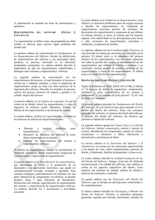 A continuación se resumen las áreas de conocimiento y
apéndices.
REQUERIMIENTOS DEL SOFTWARE (FIGURA 2,
COLUMNA A)
Un requerimiento se define como una propiedad que debe
exhibir el software para resolver algún problema del
mundo real.
La primera subárea de conocimiento es Fundamentos de
los Requerimientos del Software. Incluye las definiciones
de requerimientos del software y sus principales tipos:
producto vs. proceso, funcional vs. no funcional,
propiedades emergentes. La subárea además describe la
importancia de que los requerimientos cuantificables y
distingue entre sistemas y requerimientos software.
La segunda subárea de conocimiento son los
requerimientos del proceso, el cual introduce el proceso y
orienta las 5 subáreas restantes y cómo la ingeniería de
requerimientos encaja en otras con otros procesos de la
ingeniería del software. Describe los modelos de proceso,
actores del proceso, procesos de soporte y gestión, y la
calidad mejora del proceso.
La tercera subárea, es la Captura de requisitos, la cual se
centra en de dónde vienen los requerimientos y cómo el
ingeniero de software puede obtenerlos. Incluye las
fuentes de los requerimientos y las técnicas de captura.
La cuarta subárea, Análisis de requerimientos, se centra en
los procesos de análisis de requerimientos para:
 Detectar y resolver conflictos entre
requerimientos
 Descubrir las fronteras del software y como
deben interactuar con el entorno
 Elaborar los requerimientos del sistema a
requerimientos software.
El análisis de requerimientos incluye su clasificación, el
modelado conceptual, diseño arquitectural, asignación de
requerimientos y negociación de requerimientos.
La quitan subárea es la Especificación de requerimientos,
que típicamente se refiere a la producción de un
documento o su equivalente electrónico, que puede ser
sistemáticamente revisado, evaluado y aprobado. Para
sistemas complejos, particularmente los sistemas con una
parte substancial de componentes no-software, se pueden
producir hasta 3 tipos diferentes de documentos:
definiciones del sistema, especificación de requerimientos
del sistema, y especificación de requerimientos software.
La subárea, describe los 3 documentos y actividades
asociadas.
La sexta subárea es la Validación de Requerimientos, cuyo
objetivo, es descubrir problemas antes de asignar recursos
a abordar los requerimientos. La validación de
requerimientos concierne proceso de examinar los
documentos de requerimientos y asegurarse de que definen
el sistema correcto, es decir, el sistema que los usuarios
esperan. Esta subdividido en las descripciones para llevar
a cabo revisiones de requerimientos, prototipos y
validación y aceptación de pruebas.
La séptima subárea son las Consideraciones Practicas, la
cual describe los temas que necesitan ser entendidos en la
práctica. El primer tema es la naturaleza del proceso
iterativo de los requerimientos. Los tres temas siguientes
son sobre la gestión del cambio, el mantenimiento de los
requerimientos que reflejen el sistema a construir o ya
construido. Incluye gestión de cambios, atributos de los
requerimientos y trazas de los requerimientos. El último
tema es la medición de los requerimientos.
DISEÑO DEL SOFTWARE (FIGURA 2, COLUMNA B)
Según la definición de IEEE [IEEE 610.12-90], el diseño
es ―el proceso de definir la arquitectura, componentes,
interfaces y otras características de un sistema o
componente‖ y ―el resultado de [ese] proceso‖. El AC está
dividido en 6 subáreas.
La primera subárea presenta los Fundamentos del Diseño
del Software, el cual forma la base para entender el rol y
ámbito del diseño del software. Estos son conceptos
generales del software, el contexto del diseño del software,
el proceso del diseño del software, las técnicas que
permiten el diseño del software.
La segunda subárea agrupa los Temas Clave en el Diseño
del Software. Incluye concurrencia, control y manejo de
eventos, distribución de componentes, manejo de errores,
excepciones y tolerancia a fallos, interacción y
presentación y persistencia de datos.
La tercera subárea es la Estructura del Software y la
Arquitectura, los temas son las estructuras arquitecturales
y los puntos de vista, estilos arquitecturales, patrones de
diseño, y finalmente, familias de programas y frameworks.
La cuarta subárea describe la Calidad Evaluación de las
del Diseño del Software. Aunque existe una AC dedicada
exclusivamente a la calidad del software, esta subárea se
centra en los aspectos específicos del diseño. Estos
aspectos son atributos de calidad, análisis de calidad y
técnicas de evaluación y medición.
La quinta subárea son las Notaciones del Diseño del
Software, que se dividen en descripciones estructurales y
de comportamiento.
La última subárea describe las Estrategias y Métodos del
diseño del Software. Primero, se describen estrategias
generales, seguidas por métodos funcionales, métodos de
Borrador
 