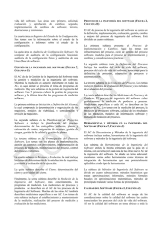 vida del software. Las áreas son: primero, solicitud,
evaluación y aprobación de cambios; segundo,
implementación de cambios de software; tercero,
desviaciones y remisiones.
La cuarta área es Registro del Estado de la Configuración.
Sus temas son la información sobre el estado de la
configuración e informes sobre el estado de la
configuración.
La quita área es Auditoria de Configuración Software. Se
compone de auditoría de la configuración funcional,
auditoría de la configuración física y auditorías de una
Línea Base de software.
GESTIÓN DE LA INGENIERÍA DEL SOFTWARE (FIGURA 2,
COLUMNA G)
El AC de de la Gestión de la Ingeniería del Software trata
la gestión y medición de la ingeniería del software.
Mientras la medición es aspecto importante en todas las
AC, es aquí donde se presenta el tema de programas de
medición. Hay seis subáreas en la gestión de ingeniería del
software. Las 5 primeras cubren la gestión de proyectos
software y la última describe los programas de medición
software.
La primera subárea es Iniciación y Definición del Alcance,
la cual comprende la determinación y negociación de los
requisitos, estudios de viabilidad, y consideración y
revisión de requisitos.
La segunda subárea es la Planificación de Proyectos
Software e incluye la planificación del proceso,
determinación de los entregables, esfuerzo, plazos y
estimación de costes, asignación de recursos, gestión de
riesgos, gestión de la calidad y gestión de planes.
La tercera subárea es la Promulgación del Proyecto
Software. Los temas son los planes de implementación,
gestión de contratos con proveedores, implementación de
procesos de medición, monitorización del proceso, control
del proceso e informes.
La cuarta subárea es Revisión y Evolución, la cual incluye
los temas de determinación de la satisfacción de requisitos,
y revisión y evaluación de la ejecución.
La quita subárea describe el Cierre: determinación del
cierre y actividades del cierre.
Finalmente, la sexta subárea describe la Medición de la
Ingeniería del Software, más concretamente, los
programas de medición. Las mediciones de procesos y
productos se describen en el AC de los procesos de la
Ingeniería del Software. Muchas de las otras AC también
describen mediciones específicas a sus AC. Los temas de
esta subárea incluyen el establecimiento y mantenimiento
de la medición, realización del proceso de medición y
evaluación de las mediciones.
PROCESO DE LA INGENIERÍA DEL SOFTWARE (FIGURA 2,
COLUMNA H)
El AC de proceso de la ingeniería del software se centra en
la definición, implementación, evaluación, gestión, cambio
y mejora del proceso de ingeniería del software. Está
dividido en cuatro subáreas.
La primera subárea presenta el Proceso de
Implementación y Cambios. Aquí los temas son
infraestructura del proceso, ciclo de gestión del proceso
software, modelos para el proceso de implementación y
cambios y consideraciones practicas.
La segunda subárea trata la Definición del Procesos
Incluye los modelos del ciclo de vida del software,
procesos del ciclo de vida del software, notaciones para la
definición de procesos, adaptación de procesos y
automatización.
La tercera subárea es la Evolución del Proceso. Los temas
incluyen modelos de evaluación del proceso y los métodos
de evaluación del proceso.
La cuarta subárea describe las Mediciones de Proceso y de
Producto. El proceso de ingeniería del software cubre
genéricamente la medición de producto y proceso.
Mediciones específicas a cada AC se describen en las
respectivas AC. Los temas son la medición del proceso, la
medición de productos software, calidad de los resultados
de las medición, modelos de información software y
técnicas de medición de procesos.
HERRAMIENTAS Y MÉTODOS EN LA INGENIERÍA DEL
SOFTWARE (FIGURA 2, COLUMNA I)
El AC de Herramientas y Métodos de la ingeniería del
software incluye ambas, herramientas de la ingeniería del
software y métodos de la ingeniería del software.
Las subárea de Herramientas de la Ingeniería del
Software utiliza la misma estructura que la guía en sí
misma, con un tema por cada una de las otras nueve AC de
la ingeniería del software. Se añade un tema adicional:
cuestiones varias sobre herramientas como técnicas de
integración de herramientas que son potencialmente
aplicables a todo tipo de herramientas.
La subárea de Métodos de Ingeniería del Software se
divide en cuatro subsecciones: métodos heurísticos que
tratan aproximaciones informales, métodos formales
basados en aproximaciones matemáticas, métodos de
prototipado tratando varias formas de prototipados.
CALIDAD DEL SOFTWARE (FIGURA 2, COLUMNA J)
El AC de la calidad del software se ocupa de las
consideraciones sobre la calidad del software las cuales
transcienden los procesos del ciclo de vida del software.
Al ser la calidad del software un tema ubicuo a toda la
Borrador
 