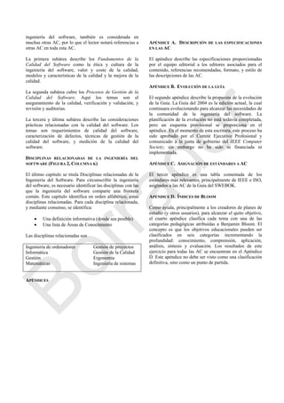 ingeniería del software, también es considerada en
muchas otras AC, por lo que el lector notará referencias a
otras AC en toda esta AC.
La primera subárea describe los Fundamentos de la
Calidad del Software como la ética y cultura de la
ingeniería del software, valor y coste de la calidad,
modelos y características de la calidad y la mejora de la
calidad.
La segunda subárea cubre los Procesos de Gestión de la
Calidad del Software. Aquí los temas son el
aseguramiento de la calidad, verificación y validación, y
revisión y auditorias.
La tercera y última subárea describe las consideraciones
prácticas relacionadas con la calidad del software. Los
temas son requerimientos de calidad del software,
caracterización de defectos, técnicas de gestión de la
calidad del software, y medición de la calidad del
software.
DISCIPLINAS RELACIONADAS DE LA INGENIERÍA DEL
SOFTWARE (FIGURA 2, COLUMNA K)
El último capítulo se titula Disciplinas relacionadas de la
Ingeniería del Software. Para circunscribir la ingeniería
del software, es necesario identificar las disciplinas con las
que la ingeniería del software comparte una frontera
común. Este capítulo identifica en orden alfabético, estas
disciplinas relacionadas. Para cada disciplina relacionada,
y mediante consenso, se identifica:
 Una definición informativa (donde sea posible)
 Una lista de Áreas de Conocimiento
Las disciplinas relacionadas son
Ingeniería de ordenadores Gestión de proyectos
Informática Gestión de la Calidad
Gestión Ergonomía
Matemáticas Ingeniería de sistemas
APÉNDICES
APÉNDICE A. DESCRIPCIÓN DE LAS ESPECIFICACIONES
EN LAS AC
El apéndice describe las especificaciones proporcionadas
por el equipo editorial a los editores asociados para el
contenido, referencias recomendadas, formato, y estilo de
las descripciones de las AC.
APÉNDICE B. EVOLUCIÓN DE LA GUÍA
El segundo apéndice describe la propuesta de la evolución
de la Guía. La Guía del 2004 es la edición actual, la cual
continuara evolucionando para alcanzar las necesidades de
la comunidad de la ingeniería del software. La
planificación de la evolución no está todavía completada,
pero un esquema provisional se proporciona en el
apéndice. En el momento de esta escritura, este proceso ha
sido aprobado por el Comité Ejecutivo Profesional y
comunicado a la junta de gobierno del IEEE Computer
Society; sin embargo no ha sido ni financiada ni
implementada.
APÉNDICE C. ASIGNACIÓN DE ESTÁNDARES A AC
El tercer apéndice es una tabla comentada de los
estándares más relevantes, principalmente de IEEE e ISO,
asignados a las AC de la Guía del SWEBOK.
APÉNDICE D. ÍNDICES DE BLOOM
Como ayuda, principalmente a los creadores de planes de
estudio (y otros usuarios), para alcanzar el quito objetivo,
el cuarto apéndice clasifica cada tema con una de las
categorías pedagógicas atribuidas a Benjamin Bloom. El
concepto es que los objetivos educacionales pueden ser
clasificados en seis categorías incrementando la
profundidad: conocimiento, comprensión, aplicación,
análisis, síntesis y evaluación. Los resultados de este
ejercicio para todas las AC se encuentran en el Apéndice
D. Este apéndice no debe ser visto como una clasificación
definitiva, sino como un punto de partida.
Borrador
 