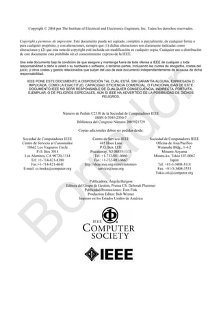 Copyright © 2004 por The Institute of Electrical and Electronics Engineers, Inc. Todos los derechos reservados.
Copyright y permisos de impresión: Este documento puede ser copiado, completo o parcialmente, de cualquier forma o
para cualquier propósito, y con alteraciones, siempre que (1) dichas alteraciones son claramente indicadas como
alteraciones y (2) que esta nota de copyright esté incluida sin modificación en cualquier copia. Cualquier uso o distribución
de este documento está prohibido sin el consentimiento expreso de la IEEE.
Use este documento bajo la condición de que asegure y mantenga fuera de toda ofensa a IEEE de cualquier y toda
responsabilidad o daño a usted o su hardware o software, o terceras partes, incluyendo las cuotas de abogados, costes del
juicio, y otros costes y gastos relacionados que surjan del uso de este documento independientemente de la causa de dicha
responsabilidad.
IEEE PONE ESTE DOCUMENTO A DISPOSICIÓN TAL CUAL ESTÁ, SIN GARANTÍA ALGUNA, EXPRESADA O
IMPLICADA, COMO LA EXACTITUD, CAPACIDAD, EFICIENCIA COMERCIAL, O FUNCIONALIDAD DE ESTE
DOCUMENTO IEEE NO SERÁ RESPONSABLE DE CUALQUIER CONSECUENCIA, INDIRECTA, FORTUITA,
EJEMPLAR, O DE PELIGROS ESPECIALES, AÚN SI IEEE HA ADVERTIDO DE LA POSIBILIDAD DE DICHOS
PELIGROS.
Número de Pedido C2330 de la Sociedad de Computadores IEEE
ISBN 0-7695-2330-7
Biblioteca del Congreso Número 2005921729
Copias adicionales deben ser pedidas desde:
Sociedad de Computadores IEEE
Centro de Servicio al Consumidor
10662 Los Vaqueros Circle
P.O. Box 3014
Los Alamitos, CA 90720-1314
Tel: +1-714-821-8380
Fax:+1-714-821-4641
E-mail: cs.books@computer.org
Centro de Servicio IEEE
445 Hoes Lane
P.O. Box 1331
Piscataway, NJ 08855-1331
Tel: +1-732-981-0060
Fax: +1-732-981-9667
http://shop.ieee.org/store/customer-
service@ieee.org
Sociedad de Computadores IEEE
Oficina de Asia/Pacífico
Watanabe Bldg., 1-4-2
Minami-Aoyama
Minatu-ku, Tokio 107-0062
Japón
Tel: +81-3-3408-3118
Fax: +81-3-3408-3553
Tokio.ofc@computer.org
Publicadora: Ángela Burgess
Editora del Grupo de Gestión, Prensa CS: Deborah Plummer
Publicidad/Promociones: Tom Fink
Production Editor: Bob Werner
Impreso en los Estados Unidos de América
Borrador
 