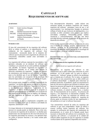 CAPITULO 2
REQUERIMIENTOS DE SOFTWARE
ACRÓNIMOS
INTRODUCCIÓN
El área del conocimiento de los requisitos del software
(KA) se refiere al análisis, a la especificación, y a la
validación de los requisitos del software. Está
extensamente reconocido dentro de la industria del
software que los proyectos de la ingeniería de software son
críticamente vulnerables cuando estas actividades se
realizan mal.
Los requisitos del software expresan las necesidades y los
apremios colocados en un producto de software que
contribuye a la solución de un cierto problema del mundo
real. [Kot00] El término ―ingeniería de requisitos‖ es
ampliamente utilizado en el campo para denotar la
dirección sistemática de requisitos. Aunque por razones
de consistencia, este término no será utilizado en la guía,
pues se ha decidido que el uso del término ―ingeniería‖
para las actividades con excepción de la tecnología de
dotación lógica debe ser evitado en esta edición de la guía.
Por la misma razón, tampoco se utilizará ―ingeniero de los
requisitos,‖ un término que aparece en algo de la literatura.
En su lugar se utilizará el término ―Ingeniero de Software‖
o, en algunos casos específicos, ―especialista de los
requisitos‖, el último donde el papel en la pregunta es
realizado generalmente por un individuo con excepción de
una Ingeniería de Software. Esto no implica, sin embargo,
que una Ingeniería de Software no podría realizar la
función.
La interrupción de KA es ampliamente compatible con
secciones de IEEE 12207 que se refieren a actividades de
requisitos. (IEEE12207.1-96)
Un riesgo inherente en la interrupción propuesta es que un
proceso en cascada puede ser deducido. Para evitar esto,
los procesos de requisitos de la subzona 2, se diseñan para
proporcionar una descripción de alto nivel del proceso de
los requisitos precisando los recursos y los apremios bajo
los cuales el proceso funciona y los cuales actúan para
configurarlo.
Una descomposición alternativa podía utilizar una
estructura basada en producto (requisitos del sistema,
requisitos del software, prototipos, casos de uso, y así
sucesivamente). Las interrupciones basadas en procesos
reflejan el hecho de que el proceso de los requisitos, si es
acertado, se debe considerar como proceso que implica
actividades complejas, firmemente unidas (ambas
secuencial y concurrentemente), más que una única
actividad discreta realizada al principio de un proyecto de
desarrollo de software.
El KA de los requisitos del software se relaciona de cerca
con el Diseño del software, pruebas, mantenimiento del
software, gerencia de la configuración del software,
tecnología de dotación lógica, proceso de la tecnología de
dotación lógica, y KAs de Calidad de software.
INTERRUPCIÓN DE LOS ASUNTOS PARA LOS REQUISITOS
DEL SOFTWARE
1. Fundamentos de los requisitos del software
1.1. Definición de un requisito del software
Básicamente, un requisito del software es una
característica que se debe exhibir para solucionar un cierto
problema en el del mundo real. La guía se refiere a
requisitos de ―software‖ porque se refiere a los problemas
que se tratarán por el software. Por lo tanto, un requisito
del software es una característica que se debe exhibir por
el software desarrollado o adaptado para solucionar un
problema particular. El problema puede ser automatizar la
parte de una tarea de alguien que utilizará el software, para
apoyar los procesos del negocio de la organización que ha
comisionado el software, a corregir los defectos del
software existente, al control de dispositivos, y muchos
más. El funcionamiento de los usuarios, los procesos del
negocio, y los dispositivos es típicamente complejo. Por
extensión, por lo tanto, los requisitos de software son
típicamente una combinación compleja de requisitos de
diversa gente en diversos niveles de una organización y
del ambiente en el cual el software funcionará.
Una característica esencial de todos los requisitos del
software es que sean comprobables. Puede ser difícil o
costoso verificar ciertos requisitos del software. Por
ejemplo, la verificación del requisito del rendimiento de
procesamiento en el centro de la llamada puede hacer
necesario el desarrollo del software de la simulación. Los
requisitos del software y el personal de la calidad del
software deben asegurarse de que los requisitos se puedan
verificar dentro de los apremios disponibles del recurso.
DAG Grafo Acíclico Dirigido
complejo
FSM Medida Funcional del Tamaño
INCOSE Consejo Internacional sobre la
Ingeniería de Sistemas
SADT Análisis Estructurados y Técnicas
de Diseño
UML Lenguaje de Modelado Unificado
Borrador
 