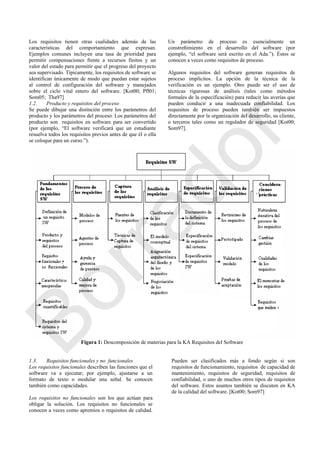 Los requisitos tienen otras cualidades además de las
características del comportamiento que expresan.
Ejemplos comunes incluyen una tasa de prioridad para
permitir compensaciones frente a recursos finitos y un
valor del estado para permitir que el progreso del proyecto
sea supervisado. Típicamente, los requisitos de software se
identifican únicamente de modo que puedan estar sujetos
al control de configuración del software y manejados
sobre el ciclo vital entero del software. [Kot00; Pfl01;
Som05; Tha97]
1.2. Producto y requisitos del proceso
Se puede dibujar una distinción entre los parámetros del
producto y los parámetros del proceso. Los parámetros del
producto son requisitos en software para ser convertido
(por ejemplo, ―El software verificará que un estudiante
resuelva todos los requisitos previos antes de que él o ella
se coloque para un curso.‖).
Un parámetro de proceso es esencialmente un
constreñimiento en el desarrollo del software (por
ejemplo, ―el software será escrito en el Ada.‖). Éstos se
conocen a veces como requisitos de proceso.
Algunos requisitos del software generan requisitos de
proceso implícitos. La opción de la técnica de la
verificación es un ejemplo. Otro puede ser el uso de
técnicas rigurosas de análisis (tales como métodos
formales de la especificación) para reducir las averías que
pueden conducir a una inadecuada confiabilidad. Los
requisitos de proceso pueden también ser impuestos
directamente por la organización del desarrollo, su cliente,
o terceros tales como un regulador de seguridad [Kot00;
Som97].
Figura 1: Descomposición de materias para la KA Requisitos del Software
1.3. Requisitos funcionales y no funcionales
Los requisitos funcionales describen las funciones que el
software va a ejecutar; por ejemplo, ajustarse a un
formato de texto o modular una señal. Se conocen
también como capacidades.
Los requisitos no funcionales son los que actúan para
obligar la solución. Los requisitos no funcionales se
conocen a veces como apremios o requisitos de calidad.
Pueden ser clasificados más a fondo según si son
requisitos de funcionamiento, requisitos de capacidad de
mantenimiento, requisitos de seguridad, requisitos de
confiabilidad, o uno de muchos otros tipos de requisitos
del software. Estos asuntos también se discuten en KA
de la calidad del software. [Kot00; Som97]
Borrador
 