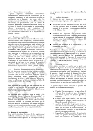 1.4. Características inesperadas
Algunos requisitos representan características
inesperadas del software- esto es, los requisitos que no
pueden ser tratados por un solo componente, pero que su
satisfacción va a depender de cómo todos los
componentes de software ínter operan. El requisito del
rendimiento de procesamiento para un centro de
llamadas, por ejemplo, dependería de cómo el sistema de
teléfono, el sistema de información, y los operadores
obraron recíprocamente bajo condiciones de
funcionamiento reales. Las características inesperadas
son crucialmente dependientes en la arquitectura del
sistema. [Som05]
1.5. Requisitos cuantificables
Los requisitos del software se deben indicar tan clara e
inequívocamente como sea posible, y cuantitativamente.
Es importante evitar requisitos vagos e inverificables que
dependen para su interpretación del juicio subjetivo (―el
software será confiable‖; ―el software será de uso fácil‖).
Esto es particularmente importante para los requisitos no
funcionales. Dos ejemplos de requisitos cuantificados
son los siguientes: el software para un centro de llamadas
debe aumentar el rendimiento del procesamiento del
centro un 20%; y un sistema tendrá una probabilidad de
generar un error fatal durante cualquier hora de
operación menos de 1 * 10−8. El requisito de
rendimiento de procesamiento está a un alto nivel y
necesitará ser derivado en un número de requisitos
detallados. El requisito de la confiabilidad determinará
firmemente la arquitectura del sistema. [Dav93; Som05]
1.6. Requisitos del sistema y requisitos del software
En este asunto, el sistema significa ―una combinación
recíproca de los elementos para lograr un objetivo
definido. Éstos incluyen el hardware, software, soporte
lógico inalterable, gente, información, técnicas,
instalaciones, servicios, y otros elementos de apoyo,‖
según lo definido por el consejo internacional sobre la
ingeniería de sistemas (INCOSE00).
Los requisitos del sistema son los requisitos para el
sistema en su totalidad. En un sistema que contiene
componentes de software, los requisitos del software se
derivan de los requisitos del sistema.
La literatura sobre requisitos llama a veces a los
requisitos del sistema ―exigencias del consumidor.‖ La
guía define ―exigencias del consumidor‖ de una manera
restricta como requisitos de los clientes o de los usuarios
finales del sistema. Los requisitos del sistema, por el
contrario, abarcan los requisitos del usuario, requisitos
de otros tenedores de apuestas (por ejemplo autoridades
reguladoras), y requisitos sin un origen identificable.
2. Proceso de los requisitos
Esta sección introduce el proceso de los requisitos del
software, orientando las cinco subzonas restantes y
demostrando cómo el proceso de los requisitos encaja
con el proceso de ingeniería del software. [Dav93;
Som05]
2.1. Modelos de proceso
El objetivo de este asunto es proporcionar una
comprensión de que el proceso de los requisitos
 No es una actividad anticipada discreta del ciclo
vital del software, sino un proceso iniciado en
principio de un proyecto y a continuación refinado a
través del ciclo vital
 Identifica los requisitos del software como
elementos de configuración, y los maneja usando las
mismas prácticas de gerencia de la configuración del
software como otros productos de los procesos del
ciclo vital del software
 Necesita ser adaptado a la organización y al
contexto del proyecto
Particularmente, el asunto se refiere a cómo las
actividades de análisis, especificación, y la validación se
configuran para diversos tipos de proyectos y apremios.
El asunto también incluye las actividades que
proporcionan la entrada en el proceso de los requisitos,
por ejemplo estudios de la comercialización y de
viabilidad. [Kot00; Rob99; Som97; Som05]
2.2. Agentes de proceso
Este asunto introduce los papeles de la gente que
participa en el proceso de los requisitos. Este proceso es
fundamental interdisciplinario, y el especialista de los
requisitos necesita mediar entre el dominio del tenedor
de apuestas y el de la tecnología de dotación lógica. Hay
mucha gente implicada además del especialista de los
requisitos, cada uno de ellos tiene una función en el
software. Los tenedores de apuestas variarán según los
proyectos, pero incluyen siempre usuarios/operadores y
clientes (quiénes no necesitan ser iguales). [Gog93]
Los ejemplos típicos de los tenedores de apuestas del
software incluyen (pero no restringen)
 Usuarios: Este grupo abarca a los que utilizan el
software. Es a menudo un grupo heterogéneo
que abarca a gente con diversos papeles y
requisitos.
 Clientes: Este grupo abarca a los que han
comisionado el software o quién representa el
blanco de mercado del software.
 Analistas de mercado: Un producto del mass-
market no tendrá un cliente que comisiona, de
modo que la gente de comercialización a
menudo necesita establecer lo que el mercado
necesita y actuar como clientes.
 Reguladores: Muchos dominios de aplicación
como por ejemplo el transporte público o la
banca son regulados. El software en estos
Borrador
 