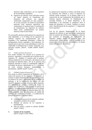 dominios debe conformarse con los requisitos
de las autoridades reguladoras.
 Ingenieros de software: Estos individuos tienen
un interés legítimo en beneficiarse del
desarrollo del software, por ejemplo,
reutilizando componentes en otros productos.
Si, en este escenario, un cliente de un producto
particular tiene requisitos específicos que
comprometen el potencial para la reutilización
de componentes, los ingenieros de software
deben pesar cuidadosamente sus propios
intereses contra los del cliente.
No será posible satisfacer perfectamente los requisitos de
cada stakeholder, y es el trabajo de los ingenieros de
software negociar las compensaciones que son
aceptables a los stakeholder principales y dentro de
presupuestario, técnico, regulador, y otros apremios. Un
requisito previo para esto es que identifiquen a todos los
stakeholder, la naturaleza de su ―interés‖ analizada, y sus
requisitos sacados. [Dav93; Kot00; Rob99; Som97;
You01]
2.3. Ayuda y gerencia de proceso
Este asunto introduce los recursos de la gerencia de
proyecto requeridos y consumidos por el proceso de los
requisitos. Él establece el contexto para la primera
subzona (definición de la iniciación y del alcance) de la
tecnología de dotación lógica KA de la gerencia. Su
propósito principal es hacer el acoplamiento entre las
actividades de proceso identificadas en 2.1 y los temas
de coste, recursos humanos, entrenamiento, y
herramientas. [Rob99; Som97; You01]
2.4. Calidad y mejora de proceso
Este asunto se refiere al gravamen de la calidad y de la
mejora del proceso de los requisitos. Su propósito es
acentuar el papel dominante que los requisitos procesan
en términos de coste y puntualidad de un producto de
software, y de la satisfacción del cliente con ello
[Som97]. Ayudará a orientar el proceso de los requisitos
con estándares de calidad y modelos de mejora de
proceso para el software y los sistemas. El proceso de
calidad y la mejora se relacionan de cerca con la calidad
del software y la tecnología de dotación lógica KA. De
interés particular están las aplicaciones de calidad del
software, sus cualidades y medida, y la definición de
proceso de software. Este punto abarca
 Cobertura de proceso de los requisitos mediante
estándares y modelos de la mejora
 Medidas de proceso de los requisitos y
benchmarking
 Plan de mejora y puesta en práctica [Kot00;
Som97; You01]
3. Captura de los requisitos
[Dav93; Gog93; Lou95; Pfl01]
La captura de los requisitos se refiere a de donde vienen
los requisitos del software y cómo el ingeniero de
software puede recogerlos. Es la primera etapa en la
construcción de una comprensión del problema que el
software requiere solucionar. Es fundamental una
actividad humana, y es donde identifican a los
stakeholders y las relaciones se establecen entre el
equipo del desarrollo y el cliente. También se conoce
como ―descubrimiento de los requisitos,‖ y ―adquisición
de los requisitos.‖
Uno de los aspectos fundamentales de la buena
ingeniería de software es que haya buena comunicación
entre los usuarios del software y los ingenieros. Antes de
que comience el desarrollo, los especialistas de
requisitos pueden formar el conducto para esta
comunicación. Deben mediar entre el dominio de los
usuarios del software (y otros stakeholders) y el mundo
técnico del ingeniero de software.
Borrador
 