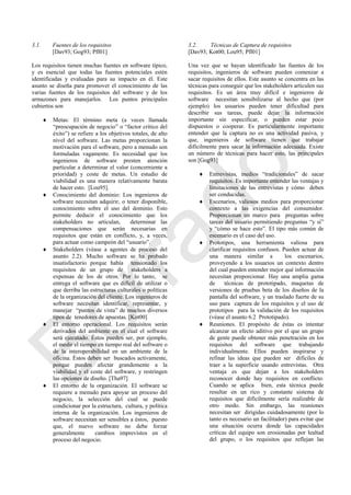 3.1. Fuentes de los requisitos
[Dav93; Gog93; Pfl01]
Los requisitos tienen muchas fuentes en software típico,
y es esencial que todas las fuentes potenciales estén
identificadas y evaluadas para su impacto en él. Este
asunto se diseña para promover el conocimiento de las
varias fuentes de los requisitos del software y de los
armazones para manejarlos. Los puntos principales
cubiertos son
 Metas: El término meta (a veces llamada
―preocupación de negocio‖ o ―factor crítico del
éxito‖) se refiere a los objetivos totales, de alto
nivel del software. Las metas proporcionan la
motivación para el software, pero a menudo son
formuladas vagamente. Es necesidad que los
ingenieros de software presten atención
particular a determinar el valor (concerniente a
prioridad) y coste de metas. Un estudio de
viabilidad es una manera relativamente barata
de hacer esto. [Lou95].
 Conocimiento del dominio: Los ingenieros de
software necesitan adquirir, o tener disponible,
conocimiento sobre el uso del dominio. Esto
permite deducir el conocimiento que los
stakeholders no articulan, determinar las
compensaciones que serán necesarias en
requisitos que están en conflicto, y, a veces,
para actuar como campeón del ―usuario‖.
 Stakeholders (véase a agentes de proceso del
asunto 2.2). Mucho software se ha probado
insatisfactorio porque había tensionado los
requisitos de un grupo de stakeholders a
expensas de los de otros. Por lo tanto, se
entrega el software que es difícil de utilizar o
que derriba las estructuras culturales o políticas
de la organización del cliente. Los ingenieros de
software necesitan identificar, representar, y
manejar ―puntos de vista‖ de muchos diversos
tipos de tenedores de apuestas. [Kot00]
 El entorno operacional. Los requisitos serán
derivados del ambiente en el cual el software
será ejecutado. Éstos pueden ser, por ejemplo,
el medir el tiempo en tiempo real del software o
de la interoperabilidad en un ambiente de la
oficina. Éstos deben ser buscados activamente,
porque pueden afectar grandemente a la
viabilidad y el coste del software, y restringen
las opciones de diseño. [Tha97]
 El entorno de la organización. El software se
requiere a menudo para apoyar un proceso del
negocio, la selección del cual se puede
condicionar por la estructura, cultura, y política
interna de la organización. Los ingenieros de
software necesitan ser sensibles a éstos, puesto
que, el nuevo software no debe forzar
generalmente cambios imprevistos en el
proceso del negocio.
3.2. Técnicas de Captura de requisitos
[Dav93; Kot00; Lou95; Pfl01]
Una vez que se hayan identificado las fuentes de los
requisitos, ingenieros de software pueden comenzar a
sacar requisitos de ellos. Este asunto se concentra en las
técnicas para conseguir que los stakeholders articulen sus
requisitos. Es un área muy difícil e ingenieros de
software necesitan sensibilizarse al hecho que (por
ejemplo) los usuarios pueden tener dificultad para
describir sus tareas, puede dejar la información
importante sin especificar, o pueden estar poco
dispuestos o cooperar. Es particularmente importante
entender que la captura no es una actividad pasiva, y
que, ingenieros de software tienen que trabajar
difícilmente para sacar la información adecuada. Existe
un número de técnicas para hacer esto, las principales
son [Gog93]
 Entrevistas, medios ―tradicionales‖ de sacar
requisitos. Es importante entender las ventajas y
limitaciones de las entrevistas y cómo deben
ser conducidas.
 Escenarios, valiosos medios para proporcionar
contexto a las exigencias del consumidor.
Proporcionan un marco para preguntas sobre
tareas del usuario permitiendo preguntas ―y si‖
y ―cómo se hace esto‖. El tipo más común de
escenario es el caso del uso.
 Prototipos, una herramienta valiosa para
clarificar requisitos confusos. Pueden actuar de
una manera similar a los escenarios,
proveyendo a los usuarios un contexto dentro
del cual pueden entender mejor qué información
necesitan proporcionar. Hay una amplia gama
de técnicas de prototipado, maquetas de
versiones de pruebas beta de los diseños de la
pantalla del software, y un traslado fuerte de su
uso para captura de los requisitos y el uso de
prototipos para la validación de los requisitos
(véase el asunto 6.2 Prototipado).
 Reuniones. El propósito de éstas es intentar
alcanzar un efecto aditivo por el que un grupo
de gente puede obtener más penetración en los
requisitos del software que trabajando
individualmente. Ellos pueden inspirarse y
refinar las ideas que pueden ser difíciles de
traer a la superficie usando entrevistas. Otra
ventaja es que dejan a los stakeholders
reconocer donde hay requisitos en conflicto.
Cuando se aplica bien, esta técnica puede
resultar en un rico y constante sistema de
requisitos que difícilmente sería realizable de
otro modo. Sin embargo, las reuniones
necesitan ser dirigidas cuidadosamente (por lo
tanto es necesario un facilitador) para evitar que
una situación ocurra donde las capacidades
críticas del equipo son erosionadas por lealtad
del grupo, o los requisitos que reflejan las
Borrador
 