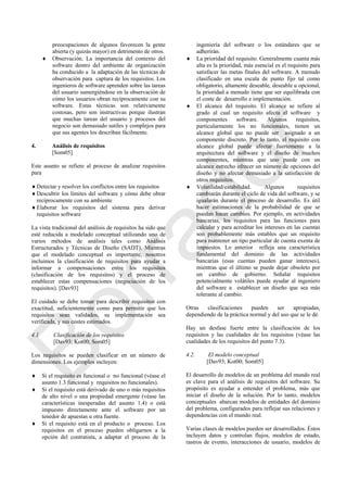 preocupaciones de algunos favorecen la gente
abierta (y quizás mayor) en detrimento de otros.
 Observación. La importancia del contexto del
software dentro del ambiente de organización
ha conducido a la adaptación de las técnicas de
observación para captura de los requisitos. Los
ingenieros de software aprenden sobre las tareas
del usuario sumergiéndose en la observación de
cómo los usuarios obran recíprocamente con su
software. Estas técnicas son relativamente
costosas, pero son instructivas porque ilustran
que muchas tareas del usuario y procesos del
negocio son demasiado sutiles y complejos para
que sus agentes los describan fácilmente.
4. Análisis de requisitos
[Som05]
Este asunto se refiere al proceso de analizar requisitos
para
Detectar y resolver los conflictos entre los requisitos
Descubrir los límites del software y cómo debe obrar
recíprocamente con su ambiente
Elaborar los requisitos del sistema para derivar
requisitos software
La vista tradicional del análisis de requisitos ha sido que
esté reducida a modelado conceptual utilizando uno de
varios métodos de análisis tales como Análisis
Estructurados y Técnicas de Diseño (SADT). Mientras
que el modelado conceptual es importante, nosotros
incluimos la clasificación de requisitos para ayudar a
informar a compensaciones entre los requisitos
(clasificación de los requisitos) y el proceso de
establecer estas compensaciones (negociación de los
requisitos). [Dav93]
El cuidado se debe tomar para describir requisitos con
exactitud, suficientemente como para permitir que los
requisitos sean validados, su implementación sea
verificada, y sus costes estimados.
4.1 Clasificación de los requisitos
[Dav93; Kot00; Som05]
Los requisitos se pueden clasificar en un número de
dimensiones. Los ejemplos incluyen:
 Si el requisito es funcional o no funcional (véase el
asunto 1.3 funcional y requisitos no funcionales).
 Si el requisito está derivado de uno o más requisitos
de alto nivel o una propiedad emergente (véase las
características inesperadas del asunto 1.4) o está
impuesto directamente ante el software por un
tenedor de apuestas u otra fuente.
 Si el requisito está en el producto o proceso. Los
requisitos en el proceso pueden obligarnos a la
opción del contratista, a adaptar el proceso de la
ingeniería del software o los estándares que se
adherirán.
 La prioridad del requisito. Generalmente cuanta más
alta es la prioridad, más esencial es el requisito para
satisfacer las metas finales del software. A menudo
clasificado en una escala de punto fijo tal como
obligatorio, altamente deseable, deseable u opcional,
la prioridad a menudo tiene que ser equilibrada con
el coste de desarrollo e implementación.
 El alcance del requisito. El alcance se refiere al
grado al cual un requisito afecta el software y
componentes software. Algunos requisitos,
particularmente los no funcionales, tienen un
alcance global que no puede ser asignado a un
componente discreto. Por lo tanto, el requisito con
alcance global puede afectar fuertemente a la
arquitectura del software y el diseño de muchos
componentes, mientras que uno puede con un
alcance estrecho ofrecer un número de opciones del
diseño y no afectar demasiado a la satisfacción de
otros requisitos.
 Volatilidad/estabilidad. Algunos requisitos
cambiarán durante el ciclo de vida del software, y se
igualarán durante el proceso de desarrollo. Es útil
hacer estimaciones de la probabilidad de que se
puedan hacer cambios. Por ejemplo, en actividades
bancarias, los requisitos para las funciones para
calcular y para acreditar los intereses en las cuentas
son probablemente más estables que un requisito
para mantener un tipo particular de cuenta exenta de
impuestos. Lo anterior refleja una característica
fundamental del dominio de las actividades
bancarias (esas cuentas pueden ganar intereses),
mientras que el último se puede dejar obsoleto por
un cambio de gobierno. Señalar requisitos
potencialmente volátiles puede ayudar al ingeniero
del software a establecer un diseño que sea más
tolerante al cambio.
Otras clasificaciones pueden ser apropiadas,
dependiendo de la práctica normal y del uso que se le dé.
Hay un desfase fuerte entre la clasificación de los
requisitos y las cualidades de los requisitos (véase las
cualidades de los requisitos del punto 7.3).
4.2. El modelo conceptual
[Dav93; Kot00; Som05]
El desarrollo de modelos de un problema del mundo real
es clave para el análisis de requisitos del software. Su
propósito es ayudar a entender el problema, más que
iniciar el diseño de la solución. Por lo tanto, modelos
conceptuales abarcan modelos de entidades del dominio
del problema, configurados para reflejar sus relaciones y
dependencias con el mundo real.
Varias clases de modelos pueden ser desarrollados. Éstos
incluyen datos y controlan flujos, modelos de estado,
rastros de evento, interacciones de usuario, modelos de
Borrador
 