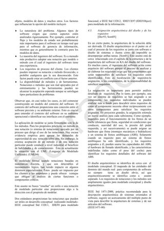 objeto, modelos de datos y muchos otros. Los factores
que influencian la opción del modelo incluyen
 La naturaleza del problema. Algunos tipos de
software exigen que ciertos aspectos estén
analizados rigurosamente. Por ejemplo, controlar el
flujo y los modelos de estado son probablemente
más importantes para el software en tiempo real que
para el software de gerencia de información,
mientras que es generalmente lo contrario para los
modelos de datos.
 La maestría del ingeniero del software. Es a menudo
más productivo adoptar una notación que modele o
método con el cual el ingeniero del software tiene
una experiencia.
 Los requisitos de proceso del cliente. Los clientes
pueden imponer su notación o método favorecido, o
prohibir cualquiera que le sea desconocido. Este
factor puede estar en conflicto con el factor anterior.
 La disponibilidad de métodos y de herramientas.
Notaciones o métodos que son mal apoyados por el
entrenamiento y las herramientas pueden no
alcanzar la aceptación esperada aunque se satisfagan
tipos particulares de problemas.
Observar que, en casi todos los casos, es útil comenzar
construyendo un modelo del contexto del software. El
contexto del software proporciona una conexión entre el
software previsto y su ambiente externo. Esto es crucial
para entender el contexto del software en su ambiente
operacional e identificar sus interfaces con el ambiente.
La aplicación de modelar se junta firmemente con la de
los métodos. Para los propósitos prácticos, un método es
una notación (o sistema de notaciones) apoyado por un
proceso que dirige el uso de las notaciones. Hay escasa
evidencia empírica para apoyar las demandas de
superioridad de una notación sobre otra. Sin embargo, la
extensa aceptación de un método o de una notación
particular puede conducir a nivel industrial al beneficio
de habilidades y de conocimiento. Ésta es actualmente
la situación con el UML (Lenguaje de Modelado
Unificado). (UML04)
El modelado formal usando notaciones basadas en
matemática discreta, y que son detectables al
razonamiento lógico, han tenido impacto en algunos
dominios especializados. Éstos puede ser impuesto por
los clientes o los estándares y puede ofrecer ventajas
que obligan al análisis de ciertas funciones o
componentes críticos.
Este asunto no busca ―enseñar‖ un estilo o una notación
de modelado particular sino proporcionar algo a la
dirección con el propósito de modelar.
Dos estándares proporcionan las notaciones que pueden
ser útiles en desarrollo conceptual realizando modelado-
IEEE conceptual Std 1320.1, IDEF0 para modelado
funcional; e IEEE Std 1320.2, IDEF1X97 (IDEFObject)
para modelado de la información.
4.3. Asignación arquitectónica del diseño y de los
requisitos
[Dav93; Som05]
En un cierto punto, la arquitectura de la solución debe
ser derivada. El diseño arquitectónico es el punto en el
cual el proceso de los requisitos se junta con software o
diseño de sistemas e ilustra cómo de imposible es
desemparejar ambas tareas. [Som01] Este asunto está de
cerca relacionado con el capítulo de la estructura y de la
arquitectura del software en KA del diseño del software.
En muchos casos, el ingeniero del software actúa como
arquitecto del software porque el proceso de analizar y
de elaborar los requisitos exige que los componentes que
serán responsables de satisfacer los requisitos estén
identificados. Esto es localización de requisitos-la
asignación, a los componentes, de la responsabilidad de
satisfacer requisitos.
La asignación es importante para permitir análisis
detallado de requisitos. Por lo tanto, por ejemplo, una
vez un sistema de requisitos se han asignado a un
componente, los requisitos individuales se pueden
analizar más a fondo para descubrir otros requisitos de
cómo el componente necesita obrar recíprocamente con
otros componentes para satisfacer los requisitos
asignados. En proyectos grandes, la asignación estimula
un nuevo análisis para cada subsistema. Como ejemplo,
requisitos para el funcionamiento de los frenos de un
coche (distancia que frena, seguridad en condiciones que
conducen, suavidad del uso, la presión del pedal
requerida, y así sucesivamente) se puede asignar un
hardware que frena (montajes mecánicos e hidráulicos)
y un sistema de frenos antibloqueo (ABS). Solamente
cuando un requisito para un sistema de frenos
antibloqueo ha sido identificado, y los requisitos
asignados a él, pueden usarse las capacidades del ABS,
el hardware de frenado identificado, y las características
indefinidas (tales como el peso del coche) para
identificar los requisitos detallados del software del
ABS.
El diseño arquitectónico se identifica de cerca con el
modelado conceptual. El mapeado de las entidades del
dominio del mundo real para componentes de software
no siempre tiene un diseño obvio, así que
arquitectónicamente se identifica como a asunto
separado. Los requisitos de notaciones y los métodos son
ampliamente iguales para modelado conceptual y diseño
arquitectónico.
IEEE Std 1471-2000, práctica recomendada para la
descripción arquitectónica de sistemas orientados al
software, sugiere un acercamiento del múltiple punto de
vista para describir la arquitectura de sistemas y de sus
artículos del software.
(IEEE1471-00)
Borrador
 