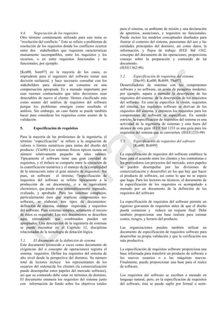 4.4. Negociación de los requisitos
Otro término comúnmente utilizado para este tema es
―resolución del conflicto.‖ Esto se refiere a problemas de
resolución de los requisitos donde los conflictos ocurren
entre dos stakeholders que requieren características
mutuamente incompatibles, entre los requisitos y los
recursos, o en entre requisitos funcionales y no
funcionales, por ejemplo.
[Kot00, Som97] en la mayoría de los casos, es
imprudente para el ingeniero del software tomar una
decisión unilateral, y hace necesario consultar con los
stakeholders para alcanzar un consenso en una
compensación apropiada. Es a menudo importante por
esas razones contractuales que tales decisiones sean
detectables de nuevo al cliente. Hemos clasificado esto
como asunto del análisis de requisitos del software
porque los problemas emergen como resultado el
análisis. Sin embargo, un caso fuerte se puede también
hacer para considerar los requisitos como asunto de la
validación.
5. Especificación de requisitos
Para la mayoría de las profesiones de la ingeniería, el
término ―especificación‖ se refiere a la asignación de
valores o límites numéricos para metas del diseño del
producto. (Vin90) Los sistemas físicos típicos tienen un
número relativamente pequeño de tales valores.
Típicamente el software tiene una gran cantidad de
requisitos, y el énfasis se comparte entre la ejecución de
la cuantificación numérica y el manejo de la complejidad
de la interacción entre el gran número de requisitos. Así
pues, en software el término, ―especificación de
requisitos del software se refiere típicamente a la
producción de un documento, o a su equivalente
electrónico, que puede estar sistemáticamente repasado,
evaluado, y aprobado. Para los sistemas complejos,
particularmente ésos que implican componentes no-
software, se elaboran tres tipos de documentos:
definición de sistema, sistema requisitos, y requisitos
del software. Para sistemas simples, solamente el tercero
de éstos es requerido. Los tres documentos se describen
aquí, entendiendo que combinados pueden ser
apropiados. Una descripción de la ingeniería de sistemas
se puede encontrar en el Capítulo 12, disciplinas
relacionadas de la tecnología de dotación lógica.
5.1. El documento de la definición de sistema
Este documento (conocido a veces como documento de
exigencias del o concepto de operaciones) registra el
sistema requisitos. Define los requisitos del sistema de
alto nivel desde la perspectiva del dominio. Su número
total de lectores incluye los representantes de los
usuarios del sistema/de los clientes (la comercialización
puede desempeñar estos papeles del mercado software),
así que su contenido debe estar en términos de dominio.
El documento enumera los requisitos del sistema junto
con información de fondo sobre los objetivos totales
para el sistema, su ambiente de misión y una declaración
de apremios, asunciones, y requisitos no funcionales.
Puede incluir los modelos conceptuales diseñados para
ilustrar el contexto del sistema, panoramas del uso y las
entidades principales del dominio, así como datos, la
información, y flujos de trabajo. IEEE Std 1362,
concepto del documento de las operaciones, proporciona
consejo sobre la preparación y contenido de tal
documento.
(IEEE1362-98)
5.2. Especificación de requisitos del sistema
[Dav93; Kot00; Rob99; Tha97]
Desarrolladores de sistemas con los componentes
software y no software, un avión de pasajeros moderno,
por ejemplo, separa a menudo la descripción de los
requisitos del sistema de la descripción de los requisitos
del software. En esto se especifica la visión, requisitos
del sistema, los requisitos software se derivan de los
requisitos del sistema, y entonces los requisitos para los
componentes de software se especifican. En sentido
estricto, la especificación de requisitos del sistema es una
actividad de la ingeniería de sistemas y esta fuera del
alcance de esta guía. IEEE Std 1233 es una guía para los
requisitos del sistema que se convierten. (IEEE1233-98)
5.3. Especificación de requisitos del software
[Kot00; Rob99]
La especificación de requisitos del software establece la
base para el acuerdo entre los clientes y los contratistas o
los proveedores (en proyectos del mercado, estos papeles
se pueden desempeñar por las divisiones de
comercialización y desarrollo) en los que hay que hacer
el producto de software, así como lo que no se espera
que haga. Para los lectores no técnicos, el documento de
la especificación de los requisitos es acompañado a
menudo por un documento de la definición de los
requisitos del software.
La especificación de requisitos del software permite un
riguroso gravamen de requisitos antes de que el diseño
pueda comenzar y reducir un reajuste final. Debe
también proporcionar una base realista para estimar
costes, riesgos, y horario del producto.
Las organizaciones pueden también utilizar un
documento de especificación de requisitos software para
desarrollar su propia validación y que la verificación sea
más productiva.
La especificación de requisitos software proporciona una
base informada para transferir un producto de software a
los nuevos usuarios o a las máquinas nuevas.
Finalmente, puede proporcionar una base para el realce
de software.
Los requisitos del software se escriben a menudo en
lenguaje natural, pero, en la especificación de requisitos
del software, ésta se puede suplir por formal o semi-
Borrador
 