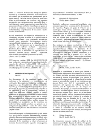 formal. La selección de notaciones apropiadas permite
requisitos y los aspectos particulares de la arquitectura
del software que se describirá más ajustadamente que en
lengua natural. La regla general es que las notaciones
deben ser utilizadas para que permitan a los requisitos
ser descritos tan exactamente como sea posible. Esto es
particularmente crucial para otros tipos seguridad-crítica
y casos de software confiable. Sin embargo, la opción de
la notación es obligada a menudo por el entrenamiento,
las habilidades y las preferencias de los autores y de los
lectores del documento.
Se han desarrollado un número de indicadores de la
calidad para relacionar la calidad de la especificación de
requisitos del software a otras variables del proyecto por
ejemplo coste, aceptación, funcionamiento, horario,
reproducibilidad, indicadores de la calidad etc. para el
individuo las declaraciones de la especificación de
requisitos del software incluyen imperativos,
directorios, frases débiles, opciones, y continuaciones.
Indicadores para el documento de especificación de
requisitos software incluye tamaño, legibilidad,
especificación, profundidad, y estructura del texto.
[Dav93; Tha97] (Ros98)
IEEE tiene un estándar, IEEE Std 830 [IEEE830-98],
para producción y contenido de la especificación de los
requisitos del software. También, IEEE 1465 (similar a
ISO/IEC 12119) es un estándar que trata requisitos de
calidad en paquetes de software. (IEEE1465-98)
6. Validación de los requisitos
[Dav93]
Los documentos de los requisitos pueden estar
conformes a la validación y procedimientos de
verificación. Los requisitos pueden ser validados para
asegurarse de que el ingeniero del software entiende los
requisitos, y es también importante para verificar que un
documento de requisitos se conforma con la compañía de
los estándares, y éste es comprensible, constante, y
finito. Las notaciones formales ofrecen la ventaja
importante de permitir que las dos características pasadas
sean probadas (en un sentido estricto, por lo menos).
Diversos stakeholders, incluyendo los representantes del
cliente y del revelador, deben también repasar los
documentos. Los documentos de los requisitos son
conformes a las mismas prácticas de gerencia de la
configuración del software como los otros puntos
relevantes de los procesos del ciclo de vida del software.
(Bry94, Ros98)
Es normal programar explícitamente unos o más puntos
en el proceso de los requisitos donde están los requisitos
validados. La puntería es tomar cualquier problema antes
de que los recursos se destinen a tratar los requisitos. La
validación de los requisitos se refiere al proceso de
examinar el documento de los requisitos para asegurarse
de que este define el software correctamente (es decir, el
software que los usuarios esperan). [Kot00]
6.1 Revisiones de los requisitos
[Kot00; Som05; Tha97]
Quizás los medios más comunes de la validación están
cerca de inspección o revisiones de los documentos de
los requisitos. Asignan un grupo de revisores en un
escrito para buscar errores, asunciones confundidas, la
carencia de la claridad, y la desviación de la costumbre.
La composición del grupo que conduce la revisión es
importante (por lo menos un representante del cliente
debe ser incluido para un proyecto cliente-conducido,
por ejemplo), y puede ayudar a proporcionar la dirección
en qué buscar bajo listas de comprobación.
Las revisiones se pueden constituir en el final del
documento de definición del sistema, el documento de la
especificación de sistema, el documento de la
especificación de requisitos del software, especificación
de la línea de fondo para un nuevo lanzamiento, o en
cualquier otro paso en el proceso. IEEE Std 1028
proporciona la dirección para conducir tales revisiones.
(IEEE1028-97) Las revisiones son también cubiertas en
KA de la calidad del software, punto 2.3 Revisiones e
intervenciones.
6.2. Prototipado
[Dav93; Kot00; Som05; Tha97]
Prototipar es comúnmente el medio para validar la
interpretación del ingeniero del software de los requisitos
del software, así como para sacar nuevos requisitos. Hay
una gama de técnicas de prototipado y un número de
puntos en el proceso donde la validación del prototipo
puede ser apropiada. La ventaja de usar prototipos es que
pueden hacer más fácil la interpretación de las
asunciones del ingeniero del software y, donde lo
necesite, dan la explicación útil de porqué son
incorrectas. Por ejemplo, el comportamiento dinámico de
un interfaz utilizador se puede entender mejor a través de
un prototipo animado que a través de la descripción
textual o de modelos gráficos. Hay también desventajas,
sin embargo. Éstos incluyen el peligro de la atención de
los usuarios que es distraída de la base de la
funcionalidad subyacente por las ediciones o los
problemas cosméticos de la calidad con el prototipo. Por
esta razón, algunas personas dicen que los prototipos que
evitan. Los prototipos pueden ser costosos. Sin embargo,
si evitan el despilfarro de los recursos causados
intentando satisfacer requisitos erróneos, su coste puede
ser más fácilmente justificado.
6.3. Validación modelo
[Dav93; Kot00; Tha97]
Es típicamente necesario validar la calidad de los
modelos desarrollados durante el análisis. Por ejemplo,
en modelos de objeto, es útil para realizar un análisis
Borrador
 