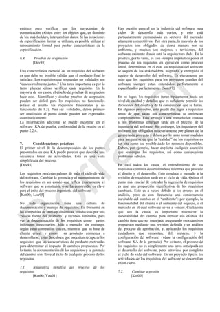 estático para verificar que las trayectorias de
comunicación existen entre los objetos que, en dominio
de los stakeholders, intercambian datos. Si las notaciones
de especificación formal se utilizan, es posible utilizar el
razonamiento formal para probar características de la
especificación.
6.4. Pruebas de aceptación
[Dav93]
Una característica esencial de un requisito del software
es que debe ser posible validar que el producto final lo
satisface. Los requisitos que no pueden ser validados son
―deseos realmente justos.‖ Una tarea importante es por lo
tanto planear cómo verificar cada requisito. En la
mayoría de los casos, el diseño de pruebas de aceptación
hace esto. Identificar y diseñar pruebas de aceptación
pueden ser difícil para los requisitos no funcionales
(véase el asunto los requisitos funcionales y no
funcionales de 1.3). Para ser validados, deben primero
ser analizados al punto donde pueden ser expresados
cuantitativamente.
La información adicional se puede encontrar en el
software KA de prueba, conformidad de la prueba en el
punto 2.2.4.
7. Consideraciones prácticas
El primer nivel de la descomposición de los puntos
presentados en este KA puede parecer que describe una
secuencia lineal de actividades. Ésta es una vista
simplificada del proceso.
[Dav93]
Los requisitos procesan palmos de todo el ciclo de vida
del software. Cambiar la gerencia y el mantenimiento de
los requisitos en un estado que refleja exactamente el
software que se construirá, o se ha construido, es clave
para el éxito del proceso ingeniería del software
[Kot00; Lou95]
No toda organización tiene una cultura de
documentación y manejo de requisitos. Es frecuente en
las compañías de start-up dinámicas, conducidas por una
―visión fuerte del producto‖ y recursos limitados, para
ver la documentación de los requisitos como gastos
indirectos innecesarios. Más a menudo, sin embargo,
según estas compañías crecen, mientras que su base de
cliente crece, y como su producto comienza a
desarrollarse, estas descubren que necesitan recuperar los
requisitos que las características de producto motivadas
para determinar el impacto de cambios propuestos. Por
lo tanto, la documentación de los requisitos y la gerencia
del cambio son llave al éxito de cualquier proceso de los
requisitos.
7.1. Naturaleza iterativa del proceso de los
requisitos
[Kot00; You01]
Hay presión general en la industria del software para
ciclos de desarrollo más cortos, y esto está
particularmente pronunciado en sectores del mercado
altamente competitivos. Por otra parte, la mayoría de los
proyectos son obligados de cierta manera por su
ambiente, y muchas son mejoras, o revisiones, del
software existente donde está la arquitectura dada. En la
práctica, por lo tanto, es casi siempre impráctico poner el
proceso de los requisitos en ejecución como proceso
lineal, determinista en el cual los requisitos del software
se saquen de los stakeholders, asignado, y entregado al
equipo de desarrollo del software. Es ciertamente un
mito que los requisitos para los proyectos grandes del
software siempre están entendidos perfectamente o
especificados perfectamente. [Som97]
En su lugar, los requisitos iteran típicamente hacia un
nivel de calidad y detallan que es suficiente permitir las
decisiones del diseño y de la consecución que se harán.
En algunos proyectos, esto puede dar lugar a requisitos
antes de que todas sus características se entiendan
completamente. Esto arriesga a una reanudación costosa
si los problemas emergen tarde en el proceso de la
ingeniería del software. Sin embargo, los ingenieros del
software son obligados necesariamente por planes de la
gerencia de proyecto y deben por lo tanto tomar medidas
para asegurarse de que la ―calidad‖ de los requisitos es
tan alta como sea posible dado los recursos disponibles.
Deben, por ejemplo, hacer explícita cualquier asunción
que sostengan los requisitos, así como cualesquiera
problemas sabidos.
En casi todos los casos, el entendimiento de los
requisitos continúa desarrollándose mientras que procede
el diseño y el desarrollo. Esto conduce a menudo a la
revisión de requisitos tarde en el ciclo de vida. Quizás el
punto más crucial de entender la ingeniería de requisitos
es que una proporción significativa de los requisitos
cambiará. Esto es a veces debido a los errores en el
análisis, pero es con frecuencia una consecuencia
inevitable del cambio en el ―ambiente‖: por ejemplo, la
funcionalidad del cliente o el ambiente del negocio, o el
mercado en el cual software se va a vender. Cualquiera
que sea la causa, es importante reconocer la
inevitabilidad del cambio para atenuar sus efectos. El
cambio tiene que ser manejado asegurando esos cambios
propuestos mediante una revisión definida y un análisis
del proceso de aprobación, y, aplicando los requisitos
cuidadosos que remontan, del impacto, y la
configuración del software (véase la configuración del
software KA de la gerencia). Por lo tanto, el proceso de
los requisitos no es simplemente una tarea anticipada en
el desarrollo del software, pero atraviesa por completo
el ciclo de vida del software. En un proyecto típico, las
actividades de los requisitos del software se desarrollan
en un cierto.
7.2. Cambiar a gestión
[Kot00]
Borrador
 