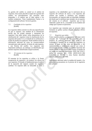 La gestión del cambio es central en el análisis de
requisitos. Este asunto describe el papel de la gestión del
cambio, los procedimientos que necesitan estar
preparados, y el análisis que se debe aplicar a los
cambios propuestos. Tiene acoplamientos fuertes a la
configuración del software KA de la gestión.
7.3. Cualidades de los requisitos
[Kot00]
Los requisitos deben consistir no sólo una especificación
de qué se requiere, sino también de la información
ancilar que las ayudas manejan e interpretan los
requisitos. Esto debe incluir varias dimensiones de la
clasificación del requisito (véase la clasificación de los
requisitos del asunto 4.1) y el método de la verificación o
el plan de prueba de aceptación. Puede también incluir la
información adicional tal como un resumen-análisis
razonado para cada requisito, la fuente de cada requisito,
y una historia del cambio. Los requisitos más
importantes atribuyen, sin embargo, un identificador que
permite requisitos identificados inequívocamente.
7.4 El remontar de los requisitos
[Kot00]
El remontar de los requisitos se refiere a la fuente
recuperación de requisitos y de predecir los efectos de
esos requisitos. El trazado es fundamental para el análisis
de la ejecución del impacto cuando los requisitos
cambian. Un requisito debe ser detectable al revés a
requisitos y los stakeholders que lo motivaron (de un
requisito del software de nuevo a los requisitos del
sistema que ayudan a satisfacer, por ejemplo).
Inversamente, un requisito debe ser detectable entidades
del diseño que lo satisfacen (por ejemplo, de un requisito
del sistema en el software requisitos que se han
elaborado a partir de él, y encendido en los módulos del
código que lo ponen en ejecución).
Los requisitos que remontan para un proyecto típico
formarán un gráfico acíclico dirigido complejo (DAG)
de requisitos.
7.5 Requisitos que miden
Como cuestión práctica, es típicamente útil tener cierto
concepto del ―volumen‖ de los requisitos para un
producto de software particular. Este punto es útil
evaluando el ―tamaño‖ de un cambio en requisitos, en
estimar el coste de una tarea del desarrollo o del
mantenimiento, o simplemente para el uso como el
denominador en otra medida. La medida funcional del
tamaño (FSM) es una técnica para evaluar el tamaño de
un cuerpo de requisitos funcionales. IEEE Std 14143.1
define el concepto de FSM. [IEEE14143.1-00]
Estándares de ISO/IEC y otras fuentes describen
métodos particulares del FSM.
Información adicional sobre la medida del tamaño y los
estándares se encuentran en el proceso de la ingeniería
del software.
Borrador
 