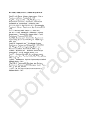 REFERENCIAS RECOMENDADAS PARA REQUSITOS SW
[Dav93] A.M. Davis, Software Requirements: Objects,
Functions and States, Prentice Hall, 1993.
[Gog93] J. Goguen and C. Linde, ―Techniques for
Requirements Elicitation,‖ presented at International
Symposium on Requirements Engineering, 1993.
[IEEE830-98] IEEE Std 830-1998, IEEE Recommended
Practice for Software Requirements Specifications, IEEE,
1998.
(IEEE14143.1-00) IEEE Std 14143.1-2000//ISO/
IEC14143-1:1998, Information Technology—Software
Measurement—Functional Size Measurement—Part 1:
Definitions of Concepts, IEEE, 2000.
[Kot00] G. Kotonya and I. Sommerville, Requirements
Engineering: Processes and Techniques, John Wiley &
Sons, 2000.
[Lou95] P. Loucopulos and V. Karakostas, Systems
Requirements Engineering, McGraw-Hill, 1995. [Pfl01]
S.L. Pfleeger, ―Software Engineering: Theory and
Practice,‖ second ed., Prentice Hall, 2001, Chap. 4.
[Rob99] S. Robertson and J. Robertson, Mastering the
Requirements Process, Addison-Wesley, 1999.
[Som97] I. Sommerville and P. Sawyer, Requirements
Engineering: A Good Practice Guide, John Wiley & Sons,
1997, Chap. 1-2.
[Som05] I. Sommerville, Software Engineering, seventhed.,
Addison-Wesley, 2005.
[Tha97] R.H. Thayer and M. Dorfman, eds., Software
Requirements Engineering, IEEE Computer Society Press,
1997, pp. 176-205, 389-404.
[You01] R.R. You, Effective Requirements Practices,
Addison-Wesley, 2001.
Borrador
 
