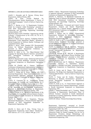 APÉNDICE A. LISTA DE LECTURAS COMPLEMENTARIAS
(Ale02) I. Alexander and R. Stevens, Writing Better
Requirements, Addison-Wesley, 2002.
(Ard97) M. Ardis, ―Formal Methods for
Telecommunication System Requirements: A Survey of
Standardized Languages,‖ Annals of Software Engineering,
vol. 3, 1997.
(Ber97) V. Berzins et al., ―A Requirements Evolution
Model for Computer Aided Prototyping,‖ presented at
Ninth IEEE International Conference on Software
Engineering and Knowledge Engineering, Knowledge
Systems Institute, 1997.
(Bey95) H. Beyer and K. Holtzblatt, ―Apprenticing with the
Customer,‖ Communications of the ACM, vol. 38, iss. 5,
May 1995, pp. 45-52.
(Bru95) G. Bruno and R. Agarwal, ―Validating Software
Requirements Using Operational Models,‖ presented at
Second Symposium on Software Quality Techniques and
Acquisition Criteria, 1995.
(Bry94) E. Bryne, ―IEEE Standard 830: Recommended
Practice for Software Requirements Specification,‖
presented at IEEE International Conference on
Requirements Engineering, 1994.
(Buc94) G. Bucci et al., ―An Object-Oriented Dual
Language for Specifying Reactive Systems,‖ presented at
IEEE International Conference on Requirements
Engineering, 1994.
(Bus95) D. Bustard and P. Lundy, ―Enhancing Soft Systems
Analysis with Formal Modeling,‖ presented at Second
International Symposium on Requirements Engineering,
1995.
(Che94) M. Chechik and J. Gannon, ―Automated
Verification of Requirements Implementation,‖ presented at
Proceedings of the International Symposium on Software
Testing and Analysis, special issue, 1994.
(Chu95) L. Chung and B. Nixon, ―Dealing with Non-
Functional Requirements: Three Experimental Studies of a
Process-Oriented Approach,‖ presented at Seventeenth
IEEE International Conference on Software Engineering,
1995.
(Cia97) P. Ciancarini et al., ―Engineering Formal
Requirements: An Analysis and Testing Method for Z
Documents,‖ Annals of Software Engineering, vol. 3, 1997.
(Cre94) R. Crespo, ―We Need to Identify the Requirements
of the Statements of Non-Functional Requirements,‖
presented at International Workshop on Requirements
Engineering: Foundations of Software Quality, 1994.
(Cur94) P. Curran et al., ―BORIS-R Specification of the
Requirements of a Large-Scale Software Intensive System,‖
presented at Requirements Elicitation for Software-Based
Systems, 1994.
(Dar97) R. Darimont and J. Souquieres, ―Reusing
Operational Requirements: A Process-Oriented Approach,‖
presented at IEEE International Symposium on
Requirements Engineering, 1997.
(Dav94) A. Davis and P. Hsia, ―Giving Voice to
Requirements Engineering: Guest Editors‘ Introduction,‖
IEEE Software, vol. 11, iss. 2, March 1994, pp. 12-16.
(Def94) J. DeFoe, ―Requirements Engineering Technology
in Industrial Education,‖ presented at IEEE International
Conference on Requirements Engineering,1994.
(Dem97) E. Demirors, ―A Blackboard Framework for
Supporting Teams in Software Development,‖ presented at
Ninth IEEE International Conference on Software
Engineering and Knowledge Engineering, Knowledge
Systems Institute, 1997.
(Die95) M. Diepstraten, ―Command and Control System
Requirements Analysis and System Requirements
Specification for a Tactical System,‖ presented at First
IEEE International Conference on Engineering of complex
Computer Systems, 1995.
(Dob94) J. Dobson and R. Strens, ―Organizational
Requirements Definition for Information Technology,‖
presented at IEEE International Conference on
Requirements Engineering, 1994.
(Duf95) D. Duffy et al., ―A Framework for Requirements
Analysis Using Automated Reasoning,‖ presented at
Seventh International Conference on Advanced Information
Systems Engineering, 1995.
(Eas95) S. Easterbrook and B. Nuseibeh, ―Managing
Inconsistencies in an Evolving Specification,‖ presented at
Second International Symposium on Requirements
Engineering, 1995.
(Edw95) M. Edwards et al., ―RECAP: A Requirements
Elicitation, Capture, and Analysis Process Prototype Tool
for Large Complex Systems,‖ presented at First IEEE
International Conference on Engineering of Complex
Computer Systems, 1995.
(ElE95) K. El-Emam and N. Madhavji, ―Requirements
Engineering Practices in Information Systems
Development: A Multiple Case Study,‖ presented at Second
International Symposium on Requirements Engineering,
1995.
(Fai97) R. Fairley and R. Thayer, ―The Concept of
Operations: The Bridge from Operational Requirements to
Technical Specifications,‖ Annals of Software Engineering,
vol. 3, 1997.
(Fic95) S. Fickas and M. Feather, ―Requirements
Monitoring in Dynamic Environments,‖ presented at
Second International Symposium on Requirements
Engineering, 1995.
(Fie95) R. Fields et al., ―A Task-Centered Approach to
Analyzing Human Error Tolerance Requirements,‖ resented
at Second International Symposium on Requirements
Engineering, 1995.
(Gha94) J. Ghajar-Dowlatshahi and A. Varnekar, ―Rapid
Prototyping in Requirements Specification Phase of
Software Systems,‖ presented at Fourth International
Symposium on Systems Engineering, National Council on
Systems Engineering, 1994.
(Gib95) M. Gibson, ―Domain Knowledge Reuse During
Requirements Engineering,‖ presented at Seventh
International Conference on Advanced Information Systems
Engineering (CAiSE ‘95), 1995.
(Gol94) L. Goldin and D. Berry, ―AbstFinder: A Prototype
Abstraction Finder for Natural Language Text for Use in
Requirements Elicitation: Design, Methodology and
Evaluation,‖ presented at IEEE International Conference on
Requirements Engineering, 1994.
Borrador
 