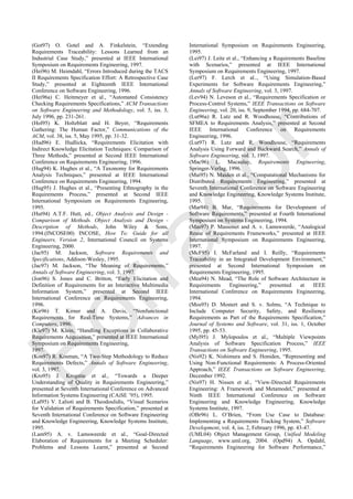 (Got97) O. Gotel and A. Finkelstein, ―Extending
Requirements Traceability: Lessons Learned from an
Industrial Case Study,‖ presented at IEEE International
Symposium on Requirements Engineering, 1997.
(Hei96) M. Heimdahl, ―Errors Introduced during the TACS
II Requirements Specification Effort: A Retrospective Case
Study,‖ presented at Eighteenth IEEE International
Conference on Software Engineering, 1996.
(Hei96a) C. Heitmeyer et al., ―Automated Consistency
Checking Requirements Specifications,‖ ACM Transactions
on Software Engineering and Methodology, vol. 5, iss. 3,
July 1996, pp. 231-261.
(Hol95) K. Holtzblatt and H. Beyer, ―Requirements
Gathering: The Human Factor,‖ Communications of the
ACM, vol. 38, iss. 5, May 1995, pp. 31-32.
(Hud96) E. Hudlicka, ―Requirements Elicitation with
Indirect Knowledge Elicitation Techniques: Comparison of
Three Methods,‖ presented at Second IEEE International
Conference on Requirements Engineering, 1996.
(Hug94) K. Hughes et al., ―A Taxonomy for Requirements
Analysis Techniques,‖ presented at IEEE International
Conference on Requirements Engineering, 1994.
(Hug95) J. Hughes et al., ―Presenting Ethnography in the
Requirements Process,‖ presented at Second IEEE
International Symposium on Requirements Engineering,
1995.
(Hut94) A.T.F. Hutt, ed., Object Analysis and Design -
Comparison of Methods. Object Analysis and Design -
Description of Methods, John Wiley & Sons,
1994.(INCOSE00) INCOSE, How To: Guide for all
Engineers, Version 2, International Council on Systems
Engineering, 2000.
(Jac95) M. Jackson, Software Requirements and
Specifications, Addison-Wesley, 1995.
(Jac97) M. Jackson, ―The Meaning of Requirements,‖
Annals of Software Engineering, vol. 3, 1997.
(Jon96) S. Jones and C. Britton, ―Early Elicitation and
Definition of Requirements for an Interactive Multimedia
Information System,‖ presented at Second IEEE
International Conference on Requirements Engineering,
1996.
(Kir96) T. Kirner and A. Davis, ―Nonfunctional
Requirements for Real-Time Systems,‖ Advances in
Computers, 1996.
(Kle97) M. Klein, ―Handling Exceptions in Collaborative
Requirements Acquisition,‖ presented at IEEE International
Symposium on Requirements Engineering,
1997.
(Kos97) R. Kosman, ―A Two-Step Methodology to Reduce
Requirements Defects,‖ Annals of Software Engineering,
vol. 3, 1997.
(Kro95) J. Krogstie et al., ―Towards a Deeper
Understanding of Quality in Requirements Engineering,‖
presented at Seventh International Conference on Advanced
Information Systems Engineering (CAiSE ‘95), 1995.
(Lal95) V. Lalioti and B. Theodoulidis, ―Visual Scenarios
for Validation of Requirements Specification,‖ presented at
Seventh International Conference on Software Engineering
and Knowledge Engineering, Knowledge Systems Institute,
1995.
(Lam95) A. v. Lamsweerde et al., ―Goal-Directed
Elaboration of Requirements for a Meeting Scheduler:
Problems and Lessons Learnt,‖ presented at Second
International Symposium on Requirements Engineering,
1995.
(Lei97) J. Leite et al., ―Enhancing a Requirements Baseline
with Scenarios,‖ presented at IEEE International
Symposium on Requirements Engineering, 1997.
(Ler97) F. Lerch et al.., ―Using Simulation-Based
Experiments for Software Requirements Engineering,‖
Annals of Software Engineering, vol. 3, 1997.
(Lev94) N. Leveson et al., ―Requirements Specification or
Process-Control Systems,‖ IEEE Transactions on Software
Engineering, vol. 20, iss. 9, September 1994, pp. 684-707.
(Lut96a) R. Lutz and R. Woodhouse, ―Contributions of
SFMEA to Requirements Analysis,‖ presented at Second
IEEE International Conference on Requirements
Engineering, 1996.
(Lut97) R. Lutz and R. Woodhouse, ―Requirements
Analysis Using Forward and Backward Search,‖ Annals of
Software Engineering, vol. 3, 1997.
(Mac96) L. Macaulay, Requirements Engineering,
Springer-Verlag, 1996.
(Mai95) N. Maiden et al., ―Computational Mechanisms for
Distributed Requirements Engineering,‖ presented at
Seventh International Conference on Software Engineering
and Knowledge Engineering, Knowledge Systems Institute,
1995.
(Mar94) B. Mar, ―Requirements for Development of
Software Requirements,‖ presented at Fourth International
Symposium on Systems Engineering, 1994.
(Mas97) P. Massonet and A. v. Lamsweerde, ―Analogical
Reuse of Requirements Frameworks,‖ presented at IEEE
International Symposium on Requirements Engineering,
1997.
(McF95) I. McFarland and I. Reilly, ―Requirements
Traceability in an Integrated Development Environment,‖
presented at Second International Symposium on
Requirements Engineering, 1995.
(Mea94) N. Mead, ―The Role of Software Architecture in
Requirements Engineering,‖ presented at IEEE
International Conference on Requirements Engineering,
1994.
(Mos95) D. Mostert and S. v. Solms, ―A Technique to
Include Computer Security, Safety, and Resilience
Requirements as Part of the Requirements Specification,‖
Journal of Systems and Software, vol. 31, iss. 1, October
1995, pp. 45-53.
(Myl95) J. Mylopoulos et al., ―Multiple Viewpoints
Analysis of Software Specification Process,‖ IEEE
Transactions on Software Engineering, 1995.
(Nis92) K. Nishimura and S. Honiden, ―Representing and
Using Non-Functional Requirements: A Process-Oriented
Approach,‖ IEEE Transactions on Software Engineering,
December 1992.
(Nis97) H. Nissen et al., ―View-Directed Requirements
Engineering: A Framework and Metamodel,‖ presented at
Ninth IEEE International Conference on Software
Engineering and Knowledge Engineering, Knowledge
Systems Institute, 1997.
(OBr96) L. O‘Brien, ―From Use Case to Database:
Implementing a Requirements Tracking System,‖ Software
Development, vol. 4, iss. 2, February 1996, pp. 43-47.
(UML04) Object Management Group, Unified Modeling
Language, www.uml.org, 2004. (Opd94) A. Opdahl,
―Requirements Engineering for Software Performance,‖
Borrador
 