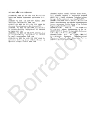 APÉNDICE B. LISTA DE ESTÁNDARES
(IEEE830-98) IEEE Std 830-1998, IEEE Recommended
Practice for Software Requirements Specifications, IEEE,
1998.
(IEEE1028-97) IEEE Std 1028-1997 (R2002), IEEE
Standard for Software Reviews, IEEE, 1997.
(IEEE1233-98) IEEE Std 1233-1998, IEEE Guide for
Developing System Requirements Specifications, 1998.
(IEEE1320.1-98) IEEE Std 1320.1-1998, IEEE Standard
for Functional Modeling Language-Syntax and Semantics
for IDEF0, IEEE, 1998.
(IEEE1320.2-98) IEEE Std 1320.2-1998, IEEE Standard
for Conceptual Modeling Language-Syntax and Semantics
for IDEFIX97 (IDEFObjetct), IEEE, 1998.
(IEEE1362-98) IEEE Std 1362-1998, IEEE Guide for
Information Technology-System Definition-Concept of
Operations (ConOps) Document, IEEE, 1998.
(IEEE1465-98) IEEE Std 1465-1998//ISO/ IEC12119:1994,
IEEE Standard Adoption of International Standard
ISO/IEC12119:1994(E), Information Technology-Software
Packages-Quality requirements and testing, IEEE, 1998.
(IEEEP1471-00) IEEE Std 1471-2000, IEEE Recommended
Practice for Architectural Descriptionos Software Intensive
Systems, Architecture Working Group of the Software
Engineering Standards Committee, 2000.
(IEEE12207.0-96) IEEE/EIA 12207.0-1996//ISO/
IEC12207:1995, Industry Implementation of Int. Std.
ISO/IEC 12207:95, Standard for Information Technology-
Software Life Cycle Processes, IEEE, 1996.
(IEEE14143.1-00) IEEE Std 14143.1-2000//ISO/
IEC14143-1:1998, Information Technology-Software
Measurement-Functional Size Measurement-Part 1:
Definitions of Concepts, IEEE, 2000.
Borrador
 