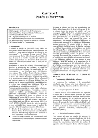CAPÍTULO 3
DISEÑO DE SOFTWARE
ACRÓNIMOS
INTRODUCCIÓN
El diseño se define en [IEEE610.12-90] como ―el
proceso para definir la arquitectura, los componentes, los
interfaces, y otras características de un sistema o un
componente‖ y ―el resultado de este proceso.‖ Visto
como proceso, el diseño del software es la actividad del
ciclo de vida de la cual los requisitos del software se
analizan para producir una descripción de la estructura
interna del software que servirá como la base para su
construcción.
Más exacto, un diseño del software (el resultado) debe
describir la arquitectura del software, en cómo la
descomposición del software, la organización de los
componentes, y los interfaces entre los mismos
componentes. Debe también describir los componentes
en un nivel de detalle que permita su construcción.
El diseño del software desempeña un papel importante
en el desarrollo de software: permite que la Ingeniería
del software produzca los diversos modelos para la
solución que se pondrá en desarrollo. Podemos analizar
y evaluar estos modelos para determinar si o no
permitirán que se satisfaga los requisitos.
Podemos también examinar y evaluar varias soluciones
alternativas y compensaciones. Finalmente, podemos
utilizar los modelos que resultan para planear las
actividades subsecuentes del desarrollo, además de
usarlas como entrada o punto de partida de la
construcción y prueba en un listado estándar de los
procesos del ciclo de vida del software, tales como,
procesos del ciclo de vida del software de IEEE/EIA
12207 [IEEE12207.0-96], diseño del software consiste
en dos actividades que quepan entre el análisis de
requisitos del software y la construcción del software:
 Diseño de la arquitectura del software (a veces
llamado diseño de nivel superior): describiendo la
estructura del software y organización e identificar a
nivel superior los varios componentes
 Diseño detallado software del: describiendo cada
componente suficientemente para tener en cuenta su
construcción.
Referente al alcance del área del conocimiento del
diseño del software (KA), la descripción actual de KA
no discute todos los asuntos del nombre del cual
contenga la palabra ―diseño.‖ En la terminología de Tom
DeMarco (DeM99), el KA discutido en este capítulo
trata principalmente del D-diseño (diseño de la
descomposición, traza del software en partes de
componentes). Sin embargo, debido a su importancia en
el campo cada vez mayor de la arquitectura del software,
también trataremos el diseño desde el punto de
congelación (el diseño del patrón de familia, cual meta
es establecer concordancias explotables en una familia
del software). Por el contrario, el KA del diseño del
software no trata el I-Diseño (el diseño de la Innovación,
realizado generalmente durante el proceso de los
requisitos del software con el objetivo de conceptuar y
de especificar el software para satisfacer las necesidades
y los requisitos), puesto que este asunto se debe
considerar parte del análisis y la especificación de
requisitos la descripción de KA del diseño del software
se relaciona específicamente con los requisitos del
software, la construcción del software, la gerencia de la
ingeniería del software, la calidad del software, y las
disciplinas relacionadas con la ingeniería del software
INTERRUPCIÓN DE LOS ASUNTOS PARA EL DISEÑO DEL
SOFTWARE
1. Fundamentos del diseño del software
Los conceptos, las nociones, y la terminología
introducida aquí forman una base subyacente para
entender el papel y el alcance del diseño del software.
1.1. Conceptos generales de diseño
El software no es el único campo donde está implicado
el diseño. En el sentido amplio, podemos ver diseño
como forma de solucionar un problema. [Bud03: c1] Por
ejemplo, el concepto de un problema travieso del
problema-uno sin definitivo solución-es interesante en
términos de entender los límites del diseño. [Bud04: c1]
Un número de otras nociones y conceptos están también
de interés en diseño el entender en su sentido general:
metas, apremios, alternativas, representaciones, y
soluciones. [Smi93]
1.2. Contexto del diseño del software
Para entender el papel del diseño del software, es
importante entender el contexto, el ciclo de vida de la
tecnología de dotación lógica. Así, es importante
entender las características principales del análisis de
requisitos del software contra diseño del software contra
ADL Lenguajes de Descripción de Arquitecturas.
CRC Tarjeta Clase-Responsabilidades-Colaboradores
ERD Diagrama Entidad-Relación
IDL Lenguaje de Descripción de Interfaz
DFD Diagrama de Flujo de DatosData Flow Diagram
PDL Pseudo-código y lenguaje de Diseño de Programa
CBD Diseño Basado en Componentes
Borrador
 