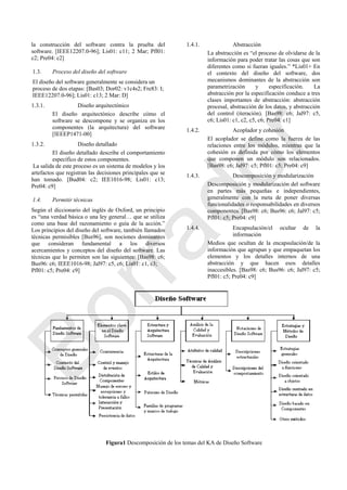 la construcción del software contra la prueba del
software. [IEEE12207.0-96]; Lis01: c11; 2 Mar; Pfl01:
c2; Pre04: c2]
1.3. Proceso del diseño del software
El diseño del software generalmente se considera un
proceso de dos etapas: [Bas03; Dor02: v1c4s2; Fre83: I;
IEEE12207.0-96]; Lis01: c13; 2 Mar: D]
1.3.1. Diseño arquitectónico
El diseño arquitectónico describe cómo el
software se descompone y se organiza en los
componentes (la arquitectura) del software
[IEEEP1471-00]
1.3.2. Diseño detallado
El diseño detallado describe el comportamiento
específico de estos componentes.
La salida de este proceso es un sistema de modelos y los
artefactos que registran las decisiones principales que se
han tomado. [Bud04: c2; IEE1016-98; Lis01: c13;
Pre04: c9]
1.4. Permitir técnicas
Según el diccionario del inglés de Oxford, un principio
es ―una verdad básica o una ley general… que se utiliza
como una base del razonamiento o guía de la acción.‖
Los principios del diseño del software, también llamados
técnicas permisibles [Bus96], son nociones dominantes
que consideran fundamental a los diversos
acercamientos y conceptos del diseño del software. Las
técnicas que lo permiten son las siguientes: [Bas98: c6;
Bus96: c6; IEEE1016-98; Jal97: c5, c6; Lis01: c1, c3;
Pfl01: c5; Pre04: c9]
1.4.1. Abstracción
La abstracción es ―el proceso de olvidarse de la
información para poder tratar las cosas que son
diferentes como si fueran iguales.‖ *Lis01+ En
el contexto del diseño del software, dos
mecanismos dominantes de la abstracción son
parametrización y especificación. La
abstracción por la especificación conduce a tres
clases importantes de abstracción: abstracción
procesal, abstracción de los datos, y abstracción
del control (iteración). [Bas98: c6; Jal97: c5,
c6; Lis01: c1, c2, c5, c6; Pre04: c1]
1.4.2. Acoplador y cohesión
El acoplador se define como la fuerza de las
relaciones entre los módulos, mientras que la
cohesión es definida por cómo los elementos
que componen un módulo son relacionados.
[Bas98: c6; Jal97: c5; Pfl01: c5; Pre04: c9]
1.4.3. Descomposición y modularización
Descomposición y modularización del software
en partes más pequeñas e independientes,
generalmente con la meta de poner diversas
funcionalidades o responsabilidades en diversos
componentes. [Bas98: c6; Bus96: c6; Jal97: c5;
Pfl01: c5; Pre04: c9]
1.4.4. Encapsulación/el ocultar de la
información
Medios que ocultan de la encapsulación/de la
información que agrupan y que empaquetan los
elementos y los detalles internos de una
abstracción y que hacen esos detalles
inaccesibles. [Bas98: c6; Bus96: c6; Jal97: c5;
Pfl01: c5; Pre04: c9]
Figura1 Descomposición de los temas del KA
Figura1 Descomposición de los temas del KA de Diseño Software
Borrador
 