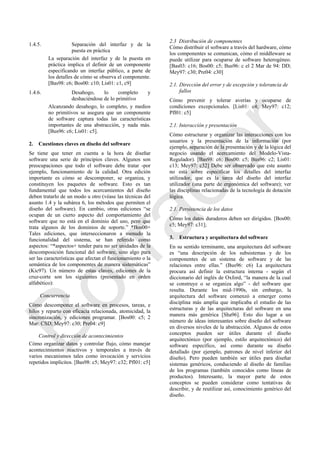 1.4.5. Separación del interfaz y de la
puesta en práctica
La separación del interfaz y de la puesta en
práctica implica el definir de un componente
especificando un interfaz público, a parte de
los detalles de cómo se observa el componente.
[Bas98: c6; Bos00: c10; Lis01: c1, c9]
1.4.6. Desahogo, lo completo y
deshaciéndose de lo primitivo
Alcanzando desahogo, lo completo, y medios
no primitivos se asegura que un componente
de software captura todas las características
importantes de una abstracción, y nada más.
[Bus96: c6; Lis01: c5].
2. Cuestiones claves en diseño del software
Se tiene que tener en cuenta a la hora de diseñar
software una serie de principios claves. Algunos son
preocupaciones que todo el software debe tratar -por
ejemplo, funcionamiento de la calidad. Otra edición
importante es cómo se descomponer, se organiza, y
constituyen los paquetes de software. Esto es tan
fundamental que todos los acercamientos del diseño
deben tratarlo de un modo u otro (véase las técnicas del
asunto 1.4 y la subárea 6, los métodos que permiten el
diseño del software). En cambio, otras ediciones ―se
ocupan de un cierto aspecto del comportamiento del
software que no está en el dominio del uso, pero que
trata algunos de los dominios de soporte.‖ *Bos00+
Tales ediciones, que interseccionaron a menudo la
funcionalidad del sistema, se han referido como
aspectos: ―*aspectos+ tender para no ser unidades de la
descomposición funcional del software, sino algo para
ser las características que afectan el funcionamiento o la
semántica de los componentes de manera sistemáticas‖
(Kic97). Un número de estas claves, ediciones de la
cruz-corte son los siguientes (presentado en orden
alfabético):
Concurrencia
Cómo descomponer el software en procesos, tareas, e
hilos y reparto con eficacia relacionada, atomicidad, la
sincronización, y ediciones programar. [Bos00: c5; 2
Mar: CSD; Mey97: c30; Pre04: c9]
Control y dirección de acontecimientos
Cómo organizar datos y controlar flujo, cómo manejar
acontecimientos reactivos y temporales a través de
varios mecanismos tales como invocación y servicios
repetidos implícitos. [Bas98: c5; Mey97: c32; Pfl01: c5]
2.3 Distribución de componentes
Cómo distribuir el software a través del hardware, cómo
los componentes se comunican, cómo el middleware se
puede utilizar para ocuparse de software heterogéneo.
[Bas03: c16; Bos00: c5; Bus96: c el 2 Mar de 94: DD;
Mey97: c30; Pre04: c30]
2.1. Dirección del error y de excepción y tolerancia de
fallos
Cómo prevenir y tolerar averías y ocuparse de
condiciones excepcionales. [Lis01: c4; Mey97: c12;
Pfl01: c5]
2.1. Interacción y presentación
Cómo estructurar y organizar las interacciones con los
usuarios y la presentación de la información (por
ejemplo, separación de la presentación y de la lógica del
negocio usando el acercamiento del Modelo-Vista-
Regulador). [Bas98: c6; Bos00: c5; Bus96: c2; Lis01:
c13; Mey97: c32] Debe ser observado que este asunto
no está sobre especificar los detalles del interfaz
utilizador, que es la tarea del diseño del interfaz
utilizador (una parte de ergonómica del software); ver
las disciplinas relacionadas de la tecnología de dotación
lógica.
2.1. Persistencia de los datos
Cómo los datos duraderos deben ser dirigidos. [Bos00:
c5; Mey97: c31];
3. Estructura y arquitectura del software
En su sentido terminante, una arquitectura del software
es ―una descripción de los subsistemas y de los
componentes de un sistema de software y de las
relaciones entre ellas.‖ (Bus96: c6) La arquitectura
procura así definir la estructura interna - según el
diccionario del inglés de Oxford, ―la manera de la cual
se construye o se organiza algo‖ - del software que
resulta. Durante los mid-1990s, sin embargo, la
arquitectura del software comenzó a emerger como
disciplina más amplia que implicaba el estudio de las
estructuras y de las arquitecturas del software en una
manera más genérica [Sha96]. Esto dio lugar a un
número de ideas interesantes sobre diseño del software
en diversos niveles de la abstracción. Algunos de estos
conceptos pueden ser útiles durante el diseño
arquitectónico (por ejemplo, estilo arquitectónico) del
software específico, así como durante su diseño
detallado (por ejemplo, patrones de nivel inferior del
diseño). Pero pueden también ser útiles para diseñar
sistemas genéricos, conduciendo al diseño de familias
de los programas (también conocidos como líneas de
productos). Interesante, la mayor parte de estos
conceptos se pueden considerar como tentativas de
describir, y de reutilizar así, conocimiento genérico del
diseño.
Borrador
 