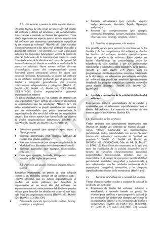 3.1. Estructuras y puntos de vista arquitectónicos
Diversas facetas de alto nivel de una poder del diseño
del software y deben ser descritas y ser documentadas.
Estas facetas a menudo se llaman las opiniones: ―Una
visión representa un aspecto parcial de una arquitectura
del software que demuestre características específicas
de un sistema de software‖ *Bus96: c6]. Estas visiones
distintas pertenecen a las ediciones distintas asociadas a
diseño del software - por ejemplo, la visión lógica (que
satisface los requisitos funcionales) contra la visión de
proceso (ediciones de la concurrencia) contra la visión
física (ediciones de la distribución) contra la opinión del
desarrollo (cómo el diseño se analiza en unidades de la
puesta en práctica). Otros autores utilizan diversas
terminologías, como del comportamiento contra
funcional contra estructural contra los datos que
modelan opiniones. Resumiendo, un diseño del software
es un artefacto múltiple producido por el proceso del
diseño e integrado generalmente por visiones
relativamente independientes y ortogonal. [Bas03: c2;
Boo99: c31; Bud04: c5; Bus96: c6; IEEE1016-98;
IEEE1471-00] Estilos arquitectónicos (patrones
arquitectónicos macro)
Un estilo arquitectónico es ―un sistema de apremios en
una arquitectura *que+ define un sistema o una familia
de arquitecturas que las satisfagan‖ *Bas03: c2+. Un
estilo arquitectónico se puede considerar así mientras
que un meta-modelo que pueda proporcionar la
organización de alto nivel del software (su arquitectura
macro). Los varios autores han identificado un número
de estilos arquitectónicos importantes. [Bas03: c5;
Boo99: c28; Bos00: c6; Bus96: c1, c6; Pfl01: c5]
 Estructura general (por ejemplo, capas, pipas, y
filtros, pizarra)
 Sistemas distribuidos (por ejemplo, servidor de
cliente, tres gradas, corredor)
 Sistemas interactivos (por ejemplo, regulador de la
Modelo-Vista, Presentación-Abstracción-Control)
 Sistemas adaptables (por ejemplo, micro-núcleo,
reflexión)
 Oros (por ejemplo, hornada, intérpretes, control,
basados en las reglas de proceso).
3.2. Patrones del diseño (patrones arquitectónicos
micro).
Resumido brevemente, un patrón es ―una solución
común a un problema común en un contexto dado.‖
(Jac99) Mientras que los estilos arquitectónicos se
pueden ver como patrones que describen la
organización de un nivel alto del software (su
arquitectura macro); otros patrones del diseño se pueden
utilizar para describir los detalles en un nivel más bajo,
más local (su arquitectura micro). [Bas98: c13; Boo99:
c28; Bus96: c1; 2 Mar: DP]
 Patrones de creación (por ejemplo, builder, factory,
prototipo, y singleton)
 Patrones estructurales (por ejemplo, adapter,
bridge, composite, decorator, façade, flyweight,
and proxy)
 Patrones del comportamiento (por ejemplo,
command, interpreter, iterator, mediator, memento,
observer, state, strategy, template, visitor)
3.3 Familias de programas y de marcos.
Una posible opción para permitir la reutilización de los
diseños y de los componentes del software es diseñar
las familias del software, también conocidas como
líneas del producto de software. Estas pueden ser
hechas identificando las concordancias entre los
miembros de tales familias y por los componentes
reutilizables y adaptables entre miembros de la familia.
[Bos00: c7, c10; Bas98: c15; Pre04: c30] En
programación orientada a objetos, una clave relacionada
es la del marco: un subsistema parcialmente completo
del software que puede ser ampliado apropiadamente
instalando los plug-ins específicos (también conocidos
como puntos calientes). [Bos00: c11; Boo99: c28;
Bus96: c6]
4. Análisis y evaluación de la calidad del diseño del
software
Esta sección incluye generalidades de la calidad y
evaluación que se relacionen específicamente con el
diseño del software. La mayoría se cubren de una
manera general en Software Quality KA
4.1. Cualidades de los atributos
Varias atributos son generalmente importantes para
obtener un diseño del software de buenos calidad -
varios ―ilities‖ (capacidad de mantenimiento,
portabilidad, testeo, trazabilidad), los varios ―nesses‖
(corrección, robustez), incluyendo la ―aptitud del
propósito.‖ *Bos00: c5; Bud04: c4; Bus96: c6;
ISO9126.1-01; ISO15026-98; Mar de 94: D; Mey97:
c3; Pfl01: c5] Una distinción interesante es la que está
entre las cualidades de la calidad discernible en el
tiempo de ejecución (funcionamiento, seguridad,
disponibilidad, funcionalidad, utilidad), ésas no
discernibles en el tiempo de ejecución (modificabilidad,
portabilidad, reutilidad, integridad, y testeabilidad), y
ésas relacionadas con las calidades intrínsecas de la
arquitectura (integridad, corrección, y lo completo,
capacidad conceptuales de la estructura). [Bas03: c4]
4.2 Técnicas de evaluación y calidad del análisis.
Varias técnicas pueden ayudar a asegurar la calidad de
un diseño del software:
 Revisiones de diseño del software: informal o
semiformal, a menudo basado en grupo, las
técnicas para verificar y para asegurar la calidad de
los artefactos del diseño (por ejemplo, revisiones de
la arquitectura [Bas03: c11], revisiones de diseño, e
inspecciones [Bud04: c4; Fre83: VIII; IEEE1028-
97; Jal97: c5, c7; Lis01: c14; Pfl01: c5], técnicas
Borrador
 