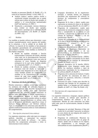 basadas en panorama [Bas98: c9; Bos00: c5], y la
toma de los requisitos [Dor02: v1c4s2; Pfl01: ])
 Análisis estático: análisis estático formal o
semiformal (ningún ejecutable) que se puede
utilizar para evaluar un diseño (por ejemplo, el
análisis o el cross-checking automatizado)
[Jal97 del fault-tree: c5; Pfl01: ]
 Simulación y prototipado: técnicas dinámicas
para evaluar un diseño (por ejemplo,
simulación o prototipo de la viabilidad [Bas98
del funcionamiento: c10; Bos00: c5; Bud04:
c4; Pfl01: c5])
4.3 Medidas.
Las medidas se pueden utilizar para determinar o para
estimar cuantitativamente varios aspectos del tamaño,
de la estructura, o de la calidad de un diseño del
software. La mayoría de las medidas se han propuesto
que dependen generalmente del acercamiento usado
para producir el diseño. Estas medidas se clasifican en
dos amplias categorías:
 Diseño de medidas orientada a función
(estructuradas): Estructura del diseño, obtenida
sobre todo con la descomposición funcional;
representado generalmente como una carta de
estructura (a veces llamada un diagrama
jerárquico) en la cual varias medidas pueden
ser computadas [Jal97: c5, c7, Pre04: ]
 Diseño de medidas orientada a objetos: La
estructura total del diseño se representa a
menudo como diagrama de la clase, en el cual
varias medidas pueden ser computadas. Las
medidas en las características del contenido
interno de cada clase pueden también ser
computadas [Jal97: c6, c7; Pre04: c15]
5 Notaciones del diseño del software
Muchas notaciones e idiomas existen para representar
los artefactos del diseño del software. Algunos se
utilizan principalmente para describir la organización
estructural de un diseño, otras para representar
comportamiento del software. Ciertas notaciones se
utilizan sobre todo durante el diseño arquitectónico y
otros principalmente durante el diseño detallado,
aunque algunas notaciones se pueden utilizar en ambos
pasos. Además, algunas notaciones se utilizan sobre
todo en el contexto de métodos específicos (véase el
Software Design Strategies and Methods subárea).
Aquí, se categorizan en las notaciones para describir la
opinión (estática) estructural contra la visión (dinámica)
del comportamiento.
5.1 Descripción estructural (vista estática):
Las siguientes notaciones, sobre todo (pero no siempre)
gráficas, describen y representan los aspectos
estructurales del diseño de software – las cuales,
describen los componentes principales y cómo se
interconectan (visión estática):
 Lenguajes descriptivos de la arquitectura:
textuales, a menudo formal, los lenguajes
describían una arquitectura del software en
términos de componentes y conectadores
[Bas03: c12]
 Diagramas de la clase y objeto: usados para
representar un sistema de clases (y de objetos)
y de sus correlaciones [Boo99: c8, c14; Jal97: ]
 Diagramas de componentes: usados para
representar un sistema de componentes (―parte
física y reemplazable de un sistema al cual
conforma y proporciona la realización de un
sistema de interfaces‖ *Boo99+) y de sus
correlaciones *Boo99: +
 Tarjetas del colaborador de la responsabilidad
de la clase (CRCs): denotan los nombres de los
componentes (clases), de sus
responsabilidades, y nombres de sus
componentes de colaboración‘ [Boo99: c4; ]
 Diagramas de despliegue: representar un
sistema de nodos (físico) y de sus
correlaciones, y, así, modelaban los aspectos
físicos de un sistema [Boo99: ]
 Diagramas de la Entidad-relación (ERDs):
representan modelos conceptuales de los datos
almacenados en los sistemas de información
[Bud04: c6; Dor02: v1c5; 2]
 Lenguaje descriptivo de la interfaz (IDLS):
programación como lenguajes usados para
definir los interfaces (nombres y tipos de
operaciones exportadas) de los componentes
de software [Bas98: c8; Boo99: ]
 Diagramas de la estructura de Jackson: Usados
para describir las estructuras de datos en
términos de secuencia, selección, e iteración
[Bud04: c6; 2 Mar:
 Estructura de cartas: Usados para describir la
estructura que llamaba de los programas (el
módulo llama, y es llamado por otro módulo)
[Bud04: c6; Jal97: c5; 2 Mar: Dr; Pre04: c10]
5.2 Descripciones del comportamiento (visión
dinámica):
Las siguientes notaciones y lenguajes, algunos gráficos
y otros textuales, se utilizan para describir el
comportamiento dinámico del software y de los
componentes. Muchas de estas notaciones son útiles
sobre todo, pero no exclusivamente, durante el diseño
detallado.
 Diagramas de actividad: Muestran el flujo del
control de la actividad (―ejecución no-atómica
en curso dentro de una máquina del estado‖) a
la actividad *Boo99: +
 Diagramas de colaboración: Muestran las
interacciones que ocurren entre un grupo de
objetos, donde está el énfasis en los objetos,
sus acoplamientos, y los mensajes que
intercambian en estos acoplamientos [Boo99: ]
Borrador
 