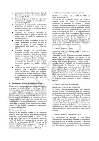  Organigramas de datos: Muestran los flujos de
datos entre un sistema y los procesos [Bud04:
c6; 2 Mar: Dr; Pre04: ]
 Tablas y diagramas de decisión: representan
combinaciones complejas de las condiciones y
de las acciones [Pre04: ]
 Organigramas y organigramas estructurados:
Representan el control de flujo y de las
acciones asociadas que se realizarán [Fre83:
VII; 2 Mar: Dr; Pre04: ]
 Diagramas de secuencia: Muestran las
interacciones entre un grupo de objetos, con
énfasis sobre el tiempo de ordenación de
mensajes [Boo99: ]
 Transición de estado y diagramas de carta de
estado: demostraban el control de flujo de
estado a estado en una máquina de
estados[Boo99: c24; Bud04: c6; 2 Mar: Dr;
Jal97: ]
 Lenguajes formales de especificación:
Lenguajes textuales que utilizan nociones
básicas de matemáticas (por ejemplo, lógica,
sistema, secuencia), para obtener de forma
rigurosa y abstracta, definir interfaces y
comportamientos del componente de software,
a menudo en términos de pre y post-
condiciones [Bud04: c18; Dor02: v1c6s5;
Mey97: ]
 Lenguajes del diseño de pseudo código del
programa (PDLs): Programa estructurado
como los lenguajes usados para describir,
generalmente en la etapa detallada del diseño,
el comportamiento de un procedimiento o el
método [Bud04: c6; Fre83: VII; Jal97: c7;
Pre04: c8, c11]
6 Estrategias y métodos del diseño de software
Existen varias estrategias generales para ayudar a dirigir
el proceso de diseño. [Bud04: c9, 2 Mar: D] Al
contrario que en las estrategias generales, los métodos
son más específicos, sugieren y proporcionan
generalmente un sistema de notaciones que se utilizarán
con el método, una descripción del proceso que se
utilizará después del método y un sistema de pautas al
usar el método. [Bud04: c8] Tales métodos son útiles
como medios de transferir conocimiento y como marco
común para los equipos de los ingenieros de software.
[Bud03: c8] Ver también Herramientas y métodos KA
de Ingeniería de software.
6.1 Estrategias generales
Algunos de los ejemplos citados de las estrategias
generales útiles en el proceso del diseño son dividir-y-
conquistar y el refinamiento[Bud04: c12; Fre83: V], de
arriba hacia abajo contra las estrategias bottom-up
[Jal97: c5; Lis01: c13], abstracción de los datos y el
ocultar de la información [Fre83: V], uso de la
heurística [Bud04: c8], uso de patrones y lenguajes de
patrones [Bud04: c10; Bus96: c5], uso de un
acercamiento iterativo e incremental. [Pfl01: c2]
6.2 Diseño (estructurado) orientado a función:
[Bud04: c14; Dor02: v1c6s4; Fre83: V; Jal97: c5;
Pre04: está uno c9, c10]
Esto es uno de los métodos clásicos del diseño de
software, donde los centros de descomposición
identifican las funciones del software y después
elaboran y refinan de una manera de arriba hacia abajo.
El diseño estructurado se utiliza generalmente después
de análisis estructurado, produciendo así, entre otras
cosas, organigramas de datos y de descripciones de
proceso asociados. Los investigadores han propuesto
varias estrategias (por ejemplo, análisis de la
transformación, análisis de la transacción) y la
heurística (por ejemplo, fan-in/fan-out, alcance del
efecto contra el alcance del control) para transformar un
DFD en una arquitectura del software representada
generalmente como carta de estructura.
6.3 Diseño orientado a objeto
[Bud0: c16; Dor02: v1: c6s2, s3; Fre83: VI; Jal97: c6; 2
Mar: D; Pre04: c9]
Numerosos métodos de diseño de software basados en
objetos han sido propuestos. El campo se ha
desarrollado basado en el diseño objeto de los mediados
de los años ochenta (sustantivo = objeto; verbo =
método; adjetivo = cualidad) con el diseño orientado a
objetos, donde la herencia y el polimorfismo
desempeñan un papel importante, el campo del diseño
del componente-basado, donde la meta información
puede ser definida y ser alcanzada (con la reflexión, por
ejemplo). Aunque las raíces del diseño Orientado a
Objetos provienen del concepto de la abstracción de los
datos, el diseño responsabilidad-conducido también se
ha propuesto como alternativo al diseño Orientado a
Objetos.
6.4 Diseño Dato-Estructura-Centrado
[Bud04: c15; Fre83: III, VII; 2 Mar02:D]
El diseño Dato-estructura-centrado (por ejemplo,
Jackson, Warnier-Orr) comienza desde las estructuras
de datos que un programa manipula más bien que desde
las funciones que realiza. La Ingeniería de software
primero describe las estructuras de datos de entrada y de
salida (que usan los diagramas de la estructura de
Jackson, por ejemplo) y en seguida desarrolla la
estructura de control del programa basada en estos
diagramas de estructura de datos. La varia heurística se
ha propuesto para tratar como caso especial, cuando hay
una unión mal hecha entre la entrada y las estructuras de
la salida.
6.5 Diseño basado en componente (CBD):
Un componente de software es una unidad
independiente, teniendo bien definidos los interfaces y
dependencias que se pueden componer y desplegar
independientemente. El diseño basado en componente
trata las ediciones relacionadas con el abastecimiento,
Borrador
 