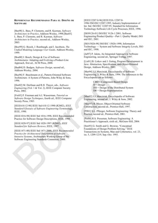 REFERENCIAS RECOMENDADAS PARA EL DISEÑO DE
SOFTWARE
[Bas98] L. Bass, P. Clements, and R. Kazman, Software
Architecture in Practice, Addison-Wesley, 1998.[Bas03]
L. Bass, P. Clements, and R. Kazman, Software
Architecture in Practice, second ed., Addison-Wesley,
2003.
[Boo99] G. Booch, J. Rumbaugh, and I. Jacobson, The
Unified Modeling Language User Guide, Addison-Wesley,
1999.
[Bos00] J. Bosch, Design & Use of Software
Architectures: Adopting and Evolving a Product-Line
Approach, first ed., ACM Press, 2000.
[Bud04] D. Budgen, Software Design, second ed.,
Addison-Wesley, 2004.
[Bus96] F. Buschmann et al., Pattern-Oriented Software
Architecture: A System of Patterns, John Wiley & Sons,
1996.
[Dor02] M. Dorfman and R.H. Thayer, eds., Software
Engineering (Vol. 1 & Vol. 2), IEEE Computer Society
Press, 2002.
[Fre83] P. Freeman and A.I. Wasserman, Tutorial on
Software Design Techniques, fourth ed., IEEE Computer
Society Press, 1983.
[IEEE610.12-90] IEEE Std 610.12-1990 (R2002), IEEE
Standard Glossary of Software Engineering Terminology,
IEEE, 1990.
[IEEE1016-98] IEEE Std 1016-1998, IEEE Recommended
Practice for Software Design Descriptions, IEEE, 1998.
[IEEE1028-97] IEEE Std 1028-1997 (R2002), IEEE
Standard for Software Reviews, IEEE, 1997.
[IEEE1471-00] IEEE Std 1471-2000, IEEE Recommended
Practice for Architectural Description of Software
Intensive Systems, Architecture Working Group of the
Software Engineering Standards Committee, 2000.
[IEEE12207.0-96] IEEE/EIA 12207.0-
1996//ISO/IEC12207:1995, Industry Implementation of
Int. Std. ISO/IEC 12207:95, Standard for Information
Technology-Software Life Cycle Processes, IEEE, 1996.
[ISO9126-01] ISO/IEC 9126-1:2001, Software
Engineering Product Quality—Part 1: Quality Model, ISO
and IEC, 2001.
[ISO15026-98] ISO/IEC 15026-1998, Information
Technology — System and Software Integrity Levels, ISO
and IEC, 1998.
[Jal97] P. Jalote, An Integrated Approach to Software
Engineering, second ed., Springer-Verlag, 1997.
[Lis01] B. Liskov and J. Guttag, Program Development in
Java: Abstraction, Specification, and Object-Oriented
Design, Addison-Wesley, 2001.
[Mar94] J.J. Marciniak, Encyclopedia of Software
Engineering, J. Wiley & Sons, 1994. The references to the
Encyclopedia are as follows:
CBD = Component-Based Design
D = Design
DD = Design of the Distributed System
DR = Design Representation
[Mar02] J.J. Marciniak, Encyclopedia of Software
Engineering, second ed., J. Wiley & Sons, 2002.
[Mey97] B. Meyer, Object-Oriented Software
Construction, second ed., Prentice-Hall, 1997.
[Pfl01] S.L. Pfleeger, Software Engineering: Theory and
Practice, second ed., Prentice-Hall, 2001.
[Pre04] R.S. Pressman, Software Engineering: A
Practitioner‘s Approach, sixth ed., McGraw-Hill, 2004.
[Smi93] G. Smith and G. Browne, ―Conceptual
Foundations of Design Problem-Solving,‖ IEEE
Transactions on Systems, Man and Cybernetics, vol. 23,
iss. 5, 1209-1219, Sep.-Oct. 1993.
Borrador
 