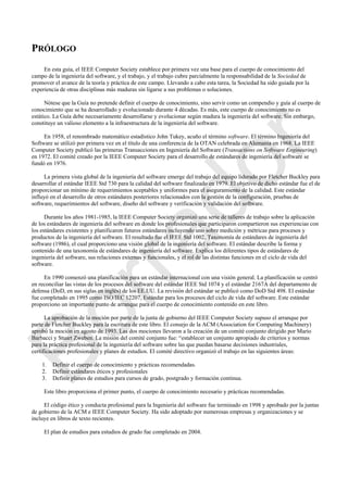 PRÓLOGO
En esta guía, el IEEE Computer Society establece por primera vez una base para el cuerpo de conocimiento del
campo de la ingeniería del software, y el trabajo, y el trabajo cubre parcialmente la responsabilidad de la Sociedad de
promover el avance de la teoría y práctica de este campo. Llevando a cabo esta tarea, la Sociedad ha sido guiada por la
experiencia de otras disciplinas más maduras sin ligarse a sus problemas o soluciones.
Nótese que la Guía no pretende definir el cuerpo de conocimiento, sino servir como un compendio y guía al cuerpo de
conocimiento que se ha desarrollado y evolucionado durante 4 décadas. Es más, este cuerpo de conocimiento no es
estático. La Guía debe necesariamente desarrollarse y evolucionar según madura la ingeniería del software. Sin embargo,
constituye un valioso elemento a la infraestructura de la ingeniería del software.
En 1958, el renombrado matemático estadístico John Tukey, acuño el término software. El término Ingeniería del
Software se utilizó por primera vez en el título de una conferencia de la OTAN celebrada en Alemania en 1968. La IEEE
Computer Society publicó las primeras Transacciones en Ingeniería del Software (Transactions on Software Engineering)
en 1972. El comité creado por la IEEE Computer Society para el desarrollo de estándares de ingeniería del software se
fundó en 1976.
La primera vista global de la ingeniería del software emerge del trabajo del equipo liderado por Fletcher Buckley para
desarrollar el estándar IEEE Std 730 para la calidad del software finalizado en 1979. El objetivo de dicho estándar fue el de
proporcionar un mínimo de requerimientos aceptables y uniformes para el aseguramiento de la calidad. Este estándar
influyó en el desarrollo de otros estándares posteriores relacionados con la gestión de la configuración, pruebas de
software, requerimientos del software, diseño del software y verificación y validación del software.
Durante los años 1981-1985, la IEEE Computer Society organizó una serie de talleres de trabajo sobre la aplicación
de los estándares de ingeniería del software en donde los profesionales que participaron compartieron sus experiencias con
los estándares existentes y planificaron futuros estándares incluyendo uno sobre medición y métricas para procesos y
productos de la ingeniería del software. El resultado fue el IEEE Std 1002, Taxonomía de estándares de ingeniería del
software (1986), el cual proporciono una visión global de la ingeniería del software. El estándar describe la forma y
contenido de una taxonomía de estándares de ingeniería del software. Explica los diferentes tipos de estándares de
ingeniería del software, sus relaciones externas y funcionales, y el rol de las distintas funciones en el ciclo de vida del
software.
En 1990 comenzó una planificación para un estándar internacional con una visión general. La planificación se centró
en reconciliar las vistas de los procesos del software del estándar IEEE Std 1074 y el estándar 2167A del departamento de
defensa (DoD, en sus siglas en inglés) de los EE.UU. La revisión del estándar se publicó como DoD Std 498. El estándar
fue completado en 1995 como ISO/IEC 12207, Estándar para los procesos del ciclo de vida del software. Este estándar
proporciono un importante punto de arranque para el cuerpo de conocimiento contenido en este libro.
La aprobación de la moción por parte de la junta de gobierno del IEEE Computer Society supuso el arranque por
parte de Fletcher Buckley para la escritura de este libro. El consejo de la ACM (Association for Computing Machinery)
aprobó la moción en agosto de 1993. Las dos mociones llevaron a la creación de un comité conjunto dirigido por Mario
Barbacci y Stuart Zweben. La misión del comité conjunto fue: ―establecer un conjunto apropiado de criterios y normas
para la práctica profesional de la ingeniería del software sobre las que puedan basarse decisiones industriales,
certificaciones profesionales y planes de estudios. El comité directivo organizó el trabajo en las siguientes áreas:
1. Definir el cuerpo de conocimiento y prácticas recomendadas.
2. Definir estándares éticos y profesionales
3. Definir planes de estudios para cursos de grado, postgrado y formación continua.
Este libro proporciona el primer punto, el cuerpo de conocimiento necesario y prácticas recomendadas.
El código ético y conducta profesional para la Ingeniería del software fue terminado en 1998 y aprobado por la juntas
de gobierno de la ACM e IEEE Computer Society. Ha sido adoptado por numerosas empresas y organizaciones y se
incluye en libros de texto recientes.
El plan de estudios para estudios de grado fue completado en 2004.
Borrador
 