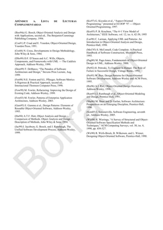 APÉNDICE A. LISTA DE LECTURAS
COMPLEMENTARIAS
(Boo94a) G. Booch, Object Oriented Analysis and Design
with Applications, second ed., The Benjamin/Cummings
Publishing Company, 1994.
(Coa91) P. Coad and E. Yourdon, Object-Oriented Design,
Yourdon Press, 1991.
(Cro84) N. Cross, Developments in Design Methodology,
John Wiley & Sons, 1984.
(DSo99) D.F. D‘Souza and A.C. Wills, Objects,
Components, and Frameworks with UML — The Catálisis
Approach, Addison-Wesley, 1999.
(Dem99) T. DeMarco, ―The Paradox of Software
Architecture and Design,‖ Stevens Prize Lecture, Aug.
1999.
(Fen98) N.E. Fenton and S.L. Pfleeger, Software Metrics:
A Rigorous & Practical Approach, second ed.,
Internacional Thomson Computer Press, 1998.
(Fow99) M. Fowler, Refactoring: Improving the Design of
Existing Code, Addison-Wesley, 1999.
(Fow03) M. Fowler, Patterns of Enterprise Application
Architecture, Addison-Wesley, 2003.
(Gam95) E. Gamma et al., Design Patterns: Elements of
Reusable Object-Oriented Software, Addison-Wesley,
1995.
(Hut94) A.T.F. Hutt, Object Analysis and Design —
Comparison of Methods. Object Analysis and Design —
Description of Methods, John Wiley & Sons, 1994.
(Jac99) I. Jacobson, G. Booch, and J. Rumbaugh, The
Unified Software Development Process, Addison-Wesley,
1999.
(Kic97) G. Kiczales et al., ―Aspect-Oriented
Programming,‖ presented at ECOOP ‘97 — Object-
Oriented Programming, 1997.
(Kru95) P. B. Kruchten, ―The 4+1 View Model of
Architecture,‖ IEEE Software, vol. 12, iss. 6, 42-50, 1995
(Lar98) C. Larman, Applying UML and Patterns: An
Introduction to Object-Oriented Analysis and Design,
Prentice-Hall, 1998.
(McC93) S. McConnell, Code Complete: A Practical
Handbook of Software Construction, Microsoft Press,
1993.
(Pag00) M. Page-Jones, Fundamentals of Object-Oriented
Design in UML, Addison-Wesley, 2000.
(Pet92) H. Petroski, To Engineer Is Human: The Role of
Failure in Successful Design, Vintage Books, 1992.
(Pre95) W. Pree, Design Patterns for Object-Oriented
Software Development, Addison-Wesley and ACM Press,
1995.
(Rie96) A.J. Riel, Object-Oriented Design Heuristics,
Addison-Wesley, 1996.
(Rum91) J. Rumbaugh et al., Object-Oriented Modeling
and Design, Prentice-Hall, 1991.
(Sha96) M. Shaw and D. Garlan, Software Architecture:
Perspectives on an Emerging Discipline, Prentice-Hall,
1996.
(Som05) I. Sommerville, Software Engineering, seventh
ed., Addison-Wesley, 2005.
(Wie98) R. Wieringa, ―A Survey of Structured and Object-
Oriented Software Specification Methods and
Techniques,‖ ACM Computing Surveys, vol. 30, iss. 4,
1998, pp. 459-527.
(Wir90) R. Wirfs-Brock, B. Wilkerson, and L. Wiener,
Designing Object-Oriented Software, Prentice-Hall, 1990.
Borrador
 
