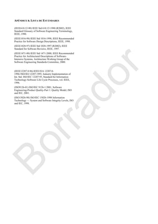 APÉNDICE B. LISTA DE ESTÁNDARES
(IEEE610.12-90) IEEE Std 610.12-1990 (R2002), IEEE
Standard Glossary of Software Engineering Terminology,
IEEE, 1990.
(IEEE1016-98) IEEE Std 1016-1998, IEEE Recommended
Practice for Software Design Descriptions, IEEE, 1998.
(IEEE1028-97) IEEE Std 1028-1997 (R2002), IEEE
Standard for Software Reviews, IEEE, 1997.
(IEEE1471-00) IEEE Std 1471-2000, IEEE Recommended
Practice for Architectural Descriptions of Software-
Intensive Systems, Architecture Working Group of the
Software Engineering Standards Committee, 2000.
(IEEE12207.0-96) IEEE/EIA 12207.0-
1996//ISO/IEC12207:1995, Industry Implementation of
Int. Std. ISO/IEC 12207:95, Standard for Information
Technology-Software Life Cycle Processes, vol. IEEE,
1996.
(ISO9126-01) ISO/IEC 9126-1:2001, Software
Engineering-Product Quality-Part 1: Quality Model, ISO
and IEC, 2001.
(ISO15026-98) ISO/IEC 15026-1998 Information
Technology — System and Software Integrity Levels, ISO
and IEC, 1998.
Borrador
 