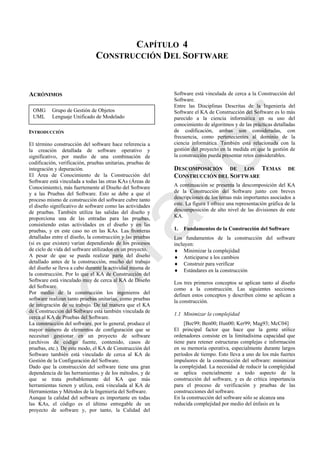 CAPÍTULO 4
CONSTRUCCIÓN DEL SOFTWARE
ACRÓNIMOS
INTRODUCCIÓN
El término construcción del software hace referencia a
la creación detallada de software operativo y
significativo, por medio de una combinación de
codificación, verificación, pruebas unitarias, pruebas de
integración y depuración.
El Área de Conocimiento de la Construcción del
Software está vinculada a todas las otras KAs (Áreas de
Conocimiento), más fuertemente al Diseño del Software
y a las Pruebas del Software. Esto se debe a que el
proceso mismo de construcción del software cubre tanto
el diseño significativo de software como las actividades
de pruebas. También utiliza las salidas del diseño y
proporciona una de las entradas para las pruebas,
consistiendo estas actividades en el diseño y en las
pruebas, y en este caso no en las KAs. Las fronteras
detalladas entre el diseño, la construcción y las pruebas
(si es que existen) varían dependiendo de los procesos
de ciclo de vida del software utilizados en un proyecto.
A pesar de que se pueda realizar parte del diseño
detallado antes de la construcción, mucho del trabajo
del diseño se lleva a cabo durante la actividad misma de
la construcción. Por lo que el KA de Construcción del
Software está vinculado muy de cerca al KA de Diseño
del Software.
Por medio de la construcción los ingenieros del
software realizan tanto pruebas unitarias, como pruebas
de integración de su trabajo. De tal manera que el KA
de Construcción del Software está también vinculada de
cerca al KA de Pruebas del Software.
La construcción del software, por lo general, produce el
mayor número de elementos de configuración que se
necesitan gestionar en un proyecto de software
(archivos de código fuente, contenido, casos de
pruebas, etc.). De este modo, el KA de Construcción del
Software también está vinculado de cerca al KA de
Gestión de la Configuración del Software.
Dado que la construcción del software tiene una gran
dependencia de las herramientas y de los métodos, y de
que se trata probablemente del KA que más
herramientas tienen y utiliza, está vinculada al KA de
Herramientas y Métodos de la Ingeniería del Software.
Aunque la calidad del software es importante en todas
las KAs, el código es el último entregable de un
proyecto de software y, por tanto, la Calidad del
Software está vinculada de cerca a la Construcción del
Software.
Entre las Disciplinas Descritas de la Ingeniería del
Software el KA de Construcción del Software es lo más
parecido a la ciencia informática en su uso del
conocimiento de algoritmos y de las prácticas detalladas
de codificación, ambas son consideradas, con
frecuencia, como pertenecientes al dominio de la
ciencia informática. También está relacionada con la
gestión del proyecto en la medida en que la gestión de
la construcción pueda presentar retos considerables.
DESCOMPOSICIÓN DE LOS TEMAS DE
CONSTRUCCIÓN DEL SOFTWARE
A continuación se presenta la descomposición del KA
de la Construcción del Software junto con breves
descripciones de los temas más importantes asociados a
este. La figura 1 ofrece una representación gráfica de la
descomposición de alto nivel de las divisiones de este
KA.
1. Fundamentos de la Construcción del Software
Los fundamentos de la construcción del software
incluyen:
 Minimizar la complejidad
 Anticiparse a los cambios
 Construir para verificar
 Estándares en la construcción
Los tres primeros conceptos se aplican tanto al diseño
como a la construcción. Las siguientes secciones
definen estos conceptos y describen cómo se aplican a
la construcción.
1.1 Minimizar la complejidad
[Bec99; Ben00; Hun00; Ker99; Mag93; McC04]
El principal factor que hace que la gente utilice
ordenadores consiste en la limitadísima capacidad que
tiene para retener estructuras complejas e información
en su memoria operativa, especialmente durante largos
períodos de tiempo. Esto lleva a uno de los más fuertes
impulsores de la construcción del software: minimizar
la complejidad. La necesidad de reducir la complejidad
se aplica esencialmente a todo aspecto de la
construcción del software, y es de crítica importancia
para el proceso de verificación y pruebas de las
construcciones del software.
En la construcción del software sólo se alcanza una
reducida complejidad por medio del énfasis en la
OMG Grupo de Gestión de Objetos
UML Lenguaje Unificado de Modelado
Borrador
 