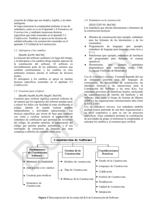 creación de código que sea simple y legible, y no tanto
inteligente.
Se logra minimizar la complejidad mediante el uso de
estándares, como se ve en el apartado 1.4 Estándares de
Construcción, y mediante numerosas técnicas
específicas que están resumidas en el apartado 3.3
Codificación. También se apoya en las técnicas de
calidad enfocadas a la construcción resumidas en el
apartado 3.5 Calidad de la Construcción.
1.2 Anticiparse a los cambios
[Ben00; Ker99; McC04]
La mayoría del software cambiará a lo largo del tiempo,
y el anticiparse a los cambios dirige muchos aspectos de
la construcción del software. El software es
inevitablemente parte de los ambientes externos que
cambian continuamente, y los cambios en esos
ambientes externos afectan al software de diversos
modos.
El anticiparse a los cambios se apoya en muchas
técnicas específicas resumidas en el apartado 3.3
Codificación.
1.3 Construir para verificar
[Ben00; Hun00; Ker99; Mag93; McC04]
Construir para verificar significa construir software de
tal manera que los ingenieros del software puedan sacar
a relucir los fallos con facilidad al estar escribiendo el
código, además de cuando realizan pruebas
independientes y actividades operacionales. Las
técnicas específicas que sirven de base para construir
con vistas a verificar incluyen el seguimiento de
estándares de codificación que permitan las revisiones
del código, las pruebas unitarias, la organización del
código que permita pruebas automáticas, y el uso
restringido de estructuras de lenguaje que sean
complejas o difíciles de entender, entre otras.
1.4 Estándares en la construcción
[IEEE12207-95; McC04]
Los estándares que afectan directamente a elementos de
la construcción incluyen:
 Métodos de comunicación (por ejemplo, estándares
para los formatos de los documentos y de los
contenidos)
 Programación de lenguajes (por ejemplo,
estándares de lenguaje para lenguajes como Java y
C++)
 Plataformas (por ejemplo, estándares de interfaces
del programador para llamadas al sistema
operativo)
 Herramientas (por ejemplo, estándares
diagramáticos para notaciones como UML
(Lenguaje Unificado de Modelado))
Uso de estándares externos. Construir depende del uso
de estándares externos para los lenguajes de
construcción, las herramientas de construcción, las
interfaces técnicas, y las interacciones entre la
Construcción del Software y las otras KAs. Los
estándares provienen de numerosas fuentes, incluyendo
las especificaciones de interfaz del hardware y del
software, tales como el Grupo de Gestión de Objetos
(OMG) y las organizaciones internacionales tales como
la IEEE o ISO.
Uso de estándares internos. Los estándares también
pueden crearse partiendo de una base organizacional a
un nivel corporativo o para su uso en proyectos
específicos. Estos estándares permiten la coordinación
de actividades de grupo, el minimizar la complejidad, el
anticipar los cambios y el construir para verificar.
Figura 1 Descomposición de los temas del KA de Construcción de Software
Borrador
 