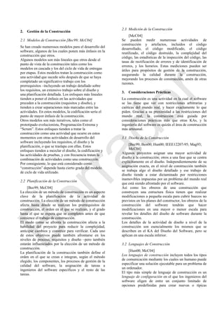 2. Gestión de la Construcción
2.1 Modelos de Construcción [Bec99; McC04]
Se han creado numerosos modelos para el desarrollo del
software, algunos de los cuales ponen más énfasis en la
construcción que otros.
Algunos modelos son más lineales que otros desde el
punto de vista de la construcción tales como los
modelos en cascada y los del ciclo de vida de entregas
por etapas. Estos modelos tratan la construcción como
una actividad que sucede sólo después de que se haya
completado un significativo trabajo con los
prerrequisitos –incluyendo un trabajo detallado sobre
los requisitos, un extensivo trabajo sobre el diseño y
una planificación detallada. Los enfoques más lineales
tienden a poner el énfasis en las actividades que
preceden a la construcción (requisitos y diseño), y
tienden a crear separaciones más marcadas entre las
actividades. En estos modelos, la codificación sería el
punto de mayor énfasis de la construcción.
Otros modelos son más iterativos, tales como el
prototipado evolucionista, Programación Extrema y
―Scrum‖. Estos enfoques tienden a tratar la
construcción como una actividad que ocurre en estos
momentos con otras actividades de desarrollo del
software incluyendo los requisitos, el diseño y la
planificación, o que se traslapa con ellas. Estos
enfoques tienden a mezclar el diseño, la codificación y
las actividades de pruebas, y con frecuencia tratan la
combinación de actividades como una construcción.
Por consiguiente, lo que está considerado como
―construcción‖ depende hasta cierto grado del modelo
de ciclo de vida utilizado.
2.2 Planificación de la Construcción
[Bec99; McC04]
La elección de un método de construcción es un aspecto
clave de la planificación de la actividad de
construcción. La elección de un método de construcción
afecta hasta dónde se realizan los prerrequisitos de
construcción, el orden en el que se realizan, y el grado
hasta el que se espera que se completen antes de que
comience el trabajo de construcción.
El modo como se afronta la construcción afecta a la
habilidad del proyecto para reducir la complejidad,
anticipar cambios y construir para verificar. Cada uno
de estos objetivos puede también afrontarse en los
niveles de proceso, requisitos y diseño –pero también
estarán influenciados por la elección de un método de
construcción.
La planificación de la construcción también define el
orden en el que se crean e integran, según el método
elegido, los componentes, los procesos de gestión de la
calidad del software, la asignación de tareas a
ingenieros del software específicos y el resto de las
tareas.
2.3 Medición de la Construcción
[McC04]
Se pueden medir numerosas actividades de
construcción y artefactos, incluidos el código
desarrollado, el código modificado, el código
reutilizado, el código destruido, la complejidad del
código, las estadísticas de la inspección del código, las
tasas de rectificación de errores y de identificación de
errores, y los horarios. Estas mediciones pueden ser
útiles para propósitos de gestión de la construcción,
asegurando la calidad durante la construcción,
mejorando los procesos de construcción, amén de otras
razones.
3. Consideraciones Prácticas
La construcción es una actividad en la cual el software
se las tiene que ver con restricciones arbitrarias y
caóticas del mundo real, y hacer exactamente lo que
piden. Gracias a su proximidad a las restricciones del
mundo real, la construcción está guiada por
consideraciones prácticas más que otras KAs, y la
ingeniería del software es quizás el área de construcción
más artesanal.
3.1 Diseño de la Construcción
[Bec99; Ben00; Hun00; IEEE12207-95; Mag93;
McC04]
Algunos proyectos asignan una mayor actividad de
diseño a la construcción; otros a una fase que se centra
explícitamente en el diseño. Independientemente de su
asignación exacta, en el nivel de construcción también
se trabaja algo el diseño detallado y ese trabajo de
diseño tiende a estar dictaminado por restricciones
inamovibles impuestas por un problema del mundo real
que está siendo afrontado por el software.
Así como los obreros de una construcción que
construyen una estructura física tienen que realizar
modificaciones a pequeña escala para cubrir huecos no
previstos en los planes del constructor, los obreros de la
construcción del software tendrán que hacer
modificaciones en una mayor o menor escala para
revelar los detalles del diseño de software durante la
construcción.
Los detalles de la actividad de diseño a nivel de la
construcción son esencialmente los mismos que se
describen en el KA del Diseño del Software, pero se
aplican en una escala inferior.
3.2 Lenguajes de Construcción
[Hun00; McC04]
Los lenguajes de construcción incluyen todos los tipos
de comunicación mediante los cuales un humano puede
especificar una solución ejecutable para un problema de
un ordenador.
El tipo más simple de lenguaje de construcción es un
lenguaje de configuración en el que los ingenieros del
software eligen de entre un conjunto limitado de
opciones predefinidas para crear nuevas o típicas
Borrador
 