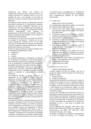 instalaciones del software. Los archivos de
configuración basados en texto utilizados tanto en los
sistemas operativos de Windows como de Unix son
ejemplos de esto, y otro ejemplo son las listas de
selección en forma de menú de algunos generadores de
programas.
Los lenguajes de herramientas se utilizan para construir
aplicaciones partiendo de las herramientas (conjuntos
integrados de partes reutilizables específicas de las
aplicaciones), y son más complejos que los lenguajes de
configuración. Los lenguajes de herramientas pueden
definirse explícitamente como lenguajes de
programación de aplicaciones (por ejemplo, scripts), o
pueden simplemente estar implícitos en el conjunto de
interfaces de las herramientas.
Los lenguajes de programación son el tipo más flexible
de lenguaje de construcción. También son los que
menos información contienen acerca de las áreas
específicas de la aplicación y los procesos de desarrollo,
y por tanto requieren el mayor entrenamiento y destreza
posibles para utilizarlo con eficacia.
Existen tres tipos generales de notación utilizados para
los lenguajes de programación, a saber:
 Lingüísticos
 Formales
 Visuales
Las notaciones lingüísticas se distinguen en particular
por la utilización de cadenas de texto del tipo palabra
para representar construcciones complejas de software,
y por la combinación en patrones de tales cadenas del
tipo palabra que tienen una sintaxis del tipo sentencia.
Utilizadas adecuadamente, cada una de estas cadenas
debería tener una fuerte connotación ofreciendo un
entendimiento intuitivo inmediato de lo que sucedería
cuando se ejecutara la construcción del software
subyacente.
Las notaciones formales se apoyan menos en los
significados de las palabras y cadenas de texto
intuitivos y de todos los días, y más en las definiciones
respaldadas por definiciones precisas, sin ambigüedad,
y formales (o matemáticas). Las notaciones de
construcción formal y los métodos formales están en el
corazón de la mayoría de las formas de programación
de sistemas, donde la precisión, el comportamiento del
tiempo, y la capacidad de realizar pruebas son más
importantes que la facilidad de mapeo a un lenguaje
natural. Las construcciones formales también utilizan
modos de combinar símbolos definidos con precisión
que evitan la ambigüedad de muchas construcciones del
lenguaje natural.
Las notaciones visuales se apoyan bastante poco en las
notaciones orientadas al texto tanto de la construcción
lingüística como de la formal, y en cambio sí se apoyan
en una interpretación visual directa y en la colocación
de las entidades visuales que representan al software
subyacente. La construcción visual tiende a estar un
tanto limitada por la dificultad de hacer declaraciones
―complejas‖ utilizando sólo el movimiento de entidades
visuales en un despliegue. Sin embargo, también puede
convertirse en un arma poderosa en los casos en donde
la principal tarea de programación es simplemente
construir y ―ajustar‖ una interfaz visual a un programa,
cuyo comportamiento detallado ha sido definido
anteriormente.
3.3 Codificación
[Ben00; IEEE12207-95; McC04]
Las consideraciones siguientes se aplican a la actividad
de construcción del código del software:
 Técnicas para crear código fuente comprensible,
que incluye la asignación de nombres y el esquema
del código fuente
 Utilización de clases, tipos enumerados, variables,
constantes predefinidas, y otras entidades similares
 Utilización de estructuras de control
 Tratamiento de las condiciones de error –tanto lo
errores planeados como las excepciones (la entrada
de datos malos, por ejemplo)
 Prevención de brechas en la seguridad a nivel de
código (el búfer o el índice de la matriz se
desborda, por ejemplo)
 Utilización de recursos por medio del uso de
mecanismos de exclusión y disciplina en el acceso
serial a recursos reutilizables (incluyendo threads o
bloqueos de bases de datos)
 Organización del código fuente (en declaraciones,
rutinas, clases, paquetes u otras estructuras)
 Documentación del código
 Puesta a punto del código
3.4 Pruebas de Construcción
[Bec99; Hun00; Mag93; McC04]
Construir implica dos tipos de pruebas, que por lo
general las realiza el mismo ingeniero del software que
escribió el código:
 Pruebas unitarias
 Pruebas de integración
El propósito de las pruebas de construcción es reducir la
brecha entre el tiempo en el que se introducen fallos en
el código y el tiempo en el que se detectan esos fallos.
En algunos casos, las pruebas de construcción se llevan
a cabo después de la escritura del código. En otros
casos, se pueden elaborar casos de pruebas antes de que
se escriba el código.
Es típico de las pruebas de construcción el incluir un
subconjunto de tipos de pruebas, que se describen en el
KA de Pruebas del Software. Por ejemplo, no es típico
de las pruebas de construcción el incluir las pruebas del
sistema, las pruebas alfa, las pruebas beta, las pruebas
de estrés, las pruebas de construcción, las pruebas de
posibilidad de uso, u otros tipos de pruebas más
especializadas.
Se han publicado dos estándares sobre dicho tema:
IEEE Std 829-1998, IEEE Standard for Software Test
Documentation and IEEE Std 1008-1987, IEEE
Standard for Software Unit Testing.
Se pueden ver también los sub-temas correspondientes
en el KA de Pruebas del Software: 2.1.1 Pruebas
Borrador
 