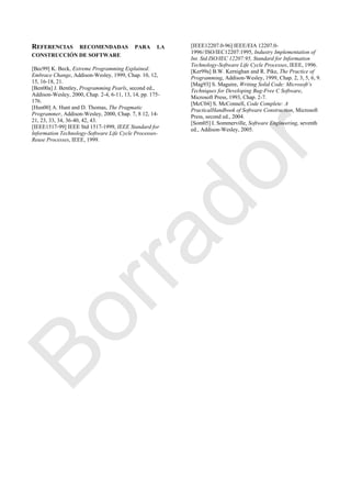 REFERENCIAS RECOMENDADAS PARA LA
CONSTRUCCIÓN DE SOFTWARE
[Bec99] K. Beck, Extreme Programming Explained:
Embrace Change, Addison-Wesley, 1999, Chap. 10, 12,
15, 16-18, 21.
[Ben00a] J. Bentley, Programming Pearls, second ed.,
Addison-Wesley, 2000, Chap. 2-4, 6-11, 13, 14, pp. 175-
176.
[Hun00] A. Hunt and D. Thomas, The Pragmatic
Programmer, Addison-Wesley, 2000, Chap. 7, 8 12, 14-
21, 23, 33, 34, 36-40, 42, 43.
[IEEE1517-99] IEEE Std 1517-1999, IEEE Standard for
Information Technology-Software Life Cycle Processes-
Reuse Processes, IEEE, 1999.
[IEEE12207.0-96] IEEE/EIA 12207.0-
1996//ISO/IEC12207:1995, Industry Implementation of
Int. Std.ISO/IEC 12207:95, Standard for Information
Technology-Software Life Cycle Processes, IEEE, 1996.
[Ker99a] B.W. Kernighan and R. Pike, The Practice of
Programming, Addison-Wesley, 1999, Chap. 2, 3, 5, 6, 9.
[Mag93] S. Maguire, Writing Solid Code: Microsoft’s
Techniques for Developing Bug-Free C Software,
Microsoft Press, 1993, Chap. 2-7.
[McC04] S. McConnell, Code Complete: A
PracticalHandbook of Software Construction, Microsoft
Press, second ed., 2004.
[Som05] I. Sommerville, Software Engineering, seventh
ed., Addison-Wesley, 2005.
Borrador
 