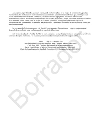 Aunque no siempre definidas de manera precisa, cada profesión se basa en un cuerpo de conocimiento y prácticas
recomendadas. En muchos casos, están formalmente documentadas, generalmente en un formato que permite que sean
usadas para acreditaciones de planes académicos, desarrollo de cursos y programas educativos, certificaciones
profesionales o licencias profesionales. Generalmente, una sociedad profesional o cuerpo relacionado mantiene la custodia
de la definición formal. En los casos en los que no existe esa formalidad, el cuerpo de conocimiento y prácticas
recomendadas son ―generalmente reconocidas‖ por profesionales y pueden ser codificadas en una variedad de formas por
los distintos usuarios.
Se espera que los lectores encuentren este libro útil como guía para el conocimiento y recursos necesarios en el
desarrollo de su profesión como profesionales de la ingeniería del software.
Este libro está dedicado a Fletcher Buckley en reconocimiento a su empeño en el promover la ingeniería del software
como una disciplina profesional y su excelente profesionalidad como ingeniero de software para radares.
Leonard L. Tripp, IEEE Fellow 2003
Chair, Professional Practices Committee, IEEE Computer Society (2001-2003)
Chair, Joint IEEE Computer Society and ACM Steering Committee
for the Establishment of Software Engineering as a Profession (1998-1999)
Chair, Software Engineering Standards Committee, IEEE Computer Society (1992-1998)
Borrador
 