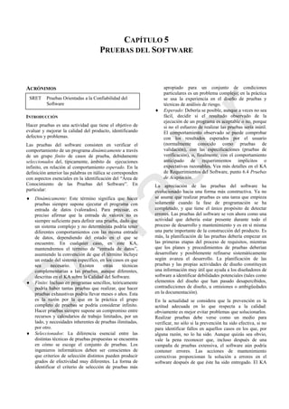CAPÍTULO 5
PRUEBAS DEL SOFTWARE
ACRÓNIMOS
INTRODUCCIÓN
Hacer pruebas es una actividad que tiene el objetivo de
evaluar y mejorar la calidad del producto, identificando
defectos y problemas.
Las pruebas del software consisten en verificar el
comportamiento de un programa dinámicamente a través
de un grupo finito de casos de prueba, debidamente
seleccionados del, típicamente, ámbito de ejecuciones
infinito, en relación al comportamiento esperado. En la
definición anterior las palabras en itálica se corresponden
con aspectos esenciales en la identificación del ―Área de
Conocimiento de las Pruebas del Software‖. En
particular:
 Dinámicamente: Este término significa que hacer
pruebas siempre supone ejecutar el programa con
entrada de datos (valorados). Para precisar, es
preciso afirmar que la entrada de valores no es
siempre suficiente para definir una prueba, dado que
un sistema complejo y no determinista podría tener
diferentes comportamientos con las misma entrada
de datos, dependiendo del estado en el que se
encuentre. En cualquier caso, en este KA,
mantendremos el término de ―entrada de datos‖,
asumiendo la convención de que el término incluye
un estado del sistema específico, en los casos en que
sea necesario. Existen otras técnicas
complementarias a las pruebas, aunque diferentes,
descritas en el KA sobre la Calidad del Software.
 Finito: Incluso en programas sencillos, teóricamente
podría haber tantas pruebas que realizar, que hacer
pruebas exhaustivas podría llevar meses o años. Esta
es la razón por la que en la práctica el grupo
completo de pruebas se podría considerar infinito.
Hacer pruebas siempre supone un compromiso entre
recursos y calendarios de trabajo limitados, por un
lado, y necesidades inherentes de pruebas ilimitadas,
por otro.
 Seleccionados: La diferencia esencial entre las
distintas técnicas de pruebas propuestas se encuentra
en cómo se escoge el conjunto de pruebas. Los
ingenieros informáticos deben ser conscientes de
que criterios de selección distintos pueden producir
grados de efectividad muy diferentes. La forma de
identificar el criterio de selección de pruebas más
apropiado para un conjunto de condiciones
particulares es un problema complejo; en la práctica
se usa la experiencia en el diseño de pruebas y
técnicas de análisis de riesgo.
 Esperado: Debería se posible, aunque a veces no sea
fácil, decidir si el resultado observado de la
ejecución de un programa es aceptable o no, porque
si no el esfuerzo de realizar las pruebas sería inútil.
El comportamiento observado se puede comprobar
con los resultados esperados por el usuario
(normalmente conocido como pruebas de
validación), con las especificaciones (pruebas de
verificación), o, finalmente, con el comportamiento
anticipado de requerimientos implícitos o
expectativas razonables. Vea más detalles en el KA
de Requerimientos del Software, punto 6.4 Pruebas
de Aceptación.
La apreciación de las pruebas del software ha
evolucionado hacia una forma más constructiva. Ya no
se asume que realizar pruebas es una tarea que empieza
solamente cuando la fase de programación se ha
completado, y que tiene el único propósito de detectar
errores. Las pruebas del software se ven ahora como una
actividad que debería estar presente durante todo el
proceso de desarrollo y mantenimiento y es en sí misma
una parte importante de la construcción del producto. Es
más, la planificación de las pruebas debería empezar en
las primeras etapas del proceso de requisitos, mientras
que los planes y procedimientos de pruebas deberían
desarrollare y posiblemente refinarse sistemáticamente
según avanza el desarrollo. La planificación de las
pruebas y las propias actividades de diseño constituyen
una información muy útil que ayuda a los diseñadores de
software a identificar debilidades potenciales (tales como
elementos del diseño que han pasado desapercibidos,
contradicciones de diseño, u omisiones o ambigüedades
en la documentación).
En la actualidad se considera que la prevención es la
actitud adecuada en lo que respecta a la calidad:
obviamente es mejor evitar problemas que solucionarlos.
Realizar pruebas debe verse como un medio para
verificar, no sólo si la prevención ha sido efectiva, si no
para identificar fallos en aquellos casos en los que, por
alguna razón, no lo ha sido. Aunque quizás sea obvio,
vale la pena reconocer que, incluso después de una
campaña de pruebas extensiva, el software aún podría
contener errores. Las acciones de mantenimiento
correctivas proporcionan la solución a errores en el
software después de que éste ha sido entregado. El KA
SRET Pruebas Orientadas a la Confiabilidad del
Software
Borrador
 