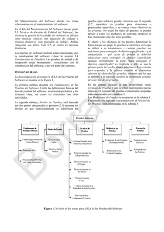 del Mantenimiento del Software aborda los temas
relacionados con el mantenimiento del software.
En el KA del Mantenimiento del Software (véase punto
3.3 Técnicas de Gestión de Calidad del Software), las
técnicas de gestión de la calidad del software se dividen
entre técnicas estáticas (sin ejecución de código) y
técnicas dinámicas (con ejecución de código). Ambas
categorías son útiles. Este KA se centra en técnicas
dinámicas.
Las pruebas del software también están relacionadas con
la construcción del software (véase la sección 3.4
Construcción de Pruebas). Las pruebas de unidad y de
integración están íntimamente relacionadas con la
construcción del software, si no son parte de la misma.
DIVISIÓN DE TEMAS
La descomposición de temas en el KA de las Pruebas del
Software se muestra en la Figura 1.
La primera subárea describe los Fundamentos de las
Pruebas del Software. Cubre las definiciones básicas del
área de pruebas del software, la terminología básica y los
términos clave, así como las relaciones con otras
actividades.
La segunda subárea, Niveles de Pruebas, está formada
por dos puntos ortogonales: el primero (2.1) enumera los
niveles en que tradicionalmente se subdividen las
pruebas para software grande, mientras que el segundo
(2.2) considera las pruebas para situaciones o
propiedades específicas y se conoce como objetivos de
las pruebas. No todos los tipos de pruebas se pueden
aplicar a todos los productos de software, tampoco se
han enumerado todos los tipos posibles.
El objeto y los objetivos de las pruebas determinan la
forma en que un grupo de pruebas se identifica, en lo que
se refiere a su consistencia – cuántas pruebas son
suficientes para conseguir el objetivo especificado – y su
composición – qué casos de prueba se deberían
seleccionar para conseguir el objetivo especificado
(aunque normalmente la parte ―para conseguir el
objetivo especificado‖ es implícita y sólo se usa la
primera parte de las dos frases anteriores). Los criterios
para responder a la primera cuestión se denominan
criterios de idoneidad las pruebas, mientras que los que
se refieren a la segunda cuestión se denominan criterios
de selección de las pruebas.
En las últimas décadas se han desarrollado varias
Técnicas de Pruebas y aún se están proponiendo nuevas
técnicas. El conjunto de pruebas comúnmente aceptadas
están enumeradas en la subárea 3.
Las Mediciones de Pruebas se enumeran en la subárea 4.
Finalmente, los aspectos relacionados con el Proceso de
las Pruebas están enumeradas en la subárea 5
Figura 1 División de los temas para el KA de las Pruebas del Software
Borrador
 