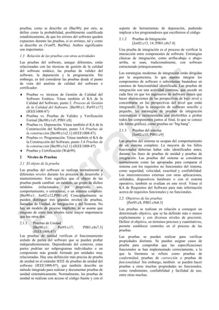 pruebas, como se describe en (Bac90); por otro, se
define como la probabilidad, posiblemente cualificada
estadísticamente, de que los errores del software queden
expuestos durante las pruebas, si es erróneo, tal y como
se describe en (Voa95, Ber96a). Ambos significados
son importantes.
1.3 Relación de las pruebas con otras actividades
Las pruebas del software, aunque diferentes, están
relacionadas con las técnicas de gestión de la calidad
del software estático, las pruebas de validez del
software, la depuración y la programación. Sin
embargo, es útil considerar las pruebas desde el punto
de vista del analista de calidad del software o
certificador.
 Pruebas vs. técnicas de Gestión de Calidad del
Software Estático. Véase también el KA de la
Calidad del Software, punto 2. Proceso de Gestión
de la Calidad del Software. [Bei90:c1; Per95:c17]
(IEEE1008-87)
 Pruebas vs. Pruebas de Validez y Verificación
Formal [Bei90:c1s5; Pfl01:c8].
 Pruebas vs. Depuración. Véase también el KA de la
Construcción del Software, punto 3.4 Pruebas de
la construcción [Bei90:c1s2.1] (IEEE1008-87).
 Pruebas vs. Programación. Véase también el KA de
la Construcción del Software, punto 3.4 Pruebas de
la construcción [Bei90:c1s2.1] (IEEE1008-87).
 Pruebas y Certificación (Wak99).
2 Niveles de Pruebas
2.1 El objeto de la prueba
Las pruebas del software se realizan normalmente a
diferentes niveles durante los procesos de desarrollo y
mantenimiento. Esto significa que el objeto de las
pruebas puede cambiar: un módulo, un grupo de dichos
módulos (relacionados por propósito, uso,
comportamiento, o estructura), o un sistema completo.
[Bei90:c1; Jor02:c12;Pfl01:c8] Conceptualmente se
pueden distinguir tres grandes niveles de pruebas,
llamadas de Unidad, de Integración y del Sistema. No
hay un modelo de proceso implícito, ni se asume que
ninguno de estos tres niveles tiene mayor importancia
que los otros dos.
2.1.1 Pruebas de Unidad
[Bei90:c1; Per95:c17; Pfl01:c8s7.3]
(IEEE1008-87)
Las pruebas de unidad verifican el funcionamiento
aislado de partes del software que se pueden probar
independientemente. Dependiendo del contexto, estas
partes podrían ser subprogramas individuales o un
componente más grande formado por unidades muy
relacionadas. Hay una definición más precisa de prueba
de unidad en el estándar IEEE de pruebas de unidad del
software (IEEE1008-87), que también describe un
método integrado para realizar y documentar pruebas de
unidad sistemáticamente. Normalmente, las pruebas de
unidad se realizan con acceso al código fuente y con el
soporte de herramientas de depuración, pudiendo
implicar a los programadores que escribieron el código
2.1.2 Pruebas de Integración
[Jor02:c13, 14; Pfl01:c8s7.4]
Una prueba de integración es el proceso de verificar la
interacción entre componentes de software. Estrategias
clásicas de integración, como arriba-abajo o abajo-
arriba, se usan, tradicionalmente, con software
estructurado jerárquicamente.
Las estrategias modernas de integración están dirigidas
por la arquitectura, lo que supone integrar los
componentes de software o subsistemas basándose en
caminos de funcionalidad identificada. Las pruebas de
integración son una actividad continua, que sucede en
cada fase en que los ingenieros de software tienen que
hacer abstracciones de las perspectivas de bajo nivel y
concentrarse en las perspectivas del nivel que están
integrando. Con la excepción de software sencillo y
pequeño, las estrategias de pruebas de integración
sistemáticas e incrementales son preferibles a probar
todos los componentes juntos al final, lo que se conoce
(de forma gráfica), como pruebas en ―big bang‖.
2.1.3 Pruebas del sistema
[Jor02:c15; Pfl01:c9]
Las pruebas del sistema se ocupan del comportamiento
de un sistema completo. La mayoría de los fallos
funcionales deberían haber sido identificados antes,
durante las fases de pruebas de unidad y pruebas de
integración. Las pruebas del sistema se consideran
normalmente como las apropiadas para comparar el
sistema con los requisitos no funcionales del sistema,
como seguridad, velocidad, exactitud y confiabilidad.
Las interconexiones externas con otras aplicaciones,
utilidades, dispositivos hardware o con el sistema
operativo, también se evalúan en este nivel. Véase el
KA de Requisitos del Software para más información
acerca de requisitos funcionales y no funcionales.
2.2 Objetivos de las pruebas
[Per95:c8; Pfl01:c9s8.3]
Las pruebas se realizan en relación a conseguir un
determinado objetivo, que se ha definido más o menos
explícitamente y con diversos niveles de precisión.
Definir el objetivo, en términos precisos y cuantitativos,
permite establecer controles en el proceso de las
pruebas.
Las pruebas se pueden realizar para verificar
propiedades distintas. Se pueden asignar casos de
prueba para comprobar que las especificaciones
funcionales se han implementado correctamente, a lo
que la literatura se refiere como pruebas de
conformidad, pruebas de corrección o pruebas de
funcionalidad. Sin embargo, también se pueden hacer
pruebas a otras muchas propiedades no funcionales,
como rendimiento, confiabilidad y facilidad de uso,
entre otras muchas.
Borrador
 