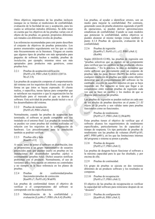 Otros objetivos importantes de las pruebas incluyen
(aunque no se limitan a) mediciones de confiabilidad,
evaluación de la facilidad de uso y aceptación, para los
cuales se utilizarían métodos diferentes. Se debe tener
en cuenta que los objetivos de las pruebas varían con el
objeto de las pruebas; en general, propósitos diferentes
son tratados con diferentes niveles de pruebas.
Las referencias recomendadas para este punto describen
el conjunto de objetivos de pruebas potenciales. Los
puntos enumerados seguidamente son los que se citan
más frecuentemente en la literatura. Téngase en cuenta
que algunos tipos de pruebas son más apropiados para
paquetes de software hechos a medida, pruebas de
instalación, por ejemplo; mientras otros son más
apropiados para productos más genéricos, como
pruebas beta.
2.2.1 Pruebas de aceptación/calificación
[Per95:c10; Pfl01:c9s8.5] (IEEE12207.0-
96:s5.3.9)
Las pruebas de aceptación comparan el comportamiento
del sistema con los requisitos del cliente, sea cual sea la
forma en que éstos se hayan expresado. El cliente
realiza, o especifica, tareas típicas para comprobar que
se satisfacen sus requisitos o que la organización los ha
identificado para el mercado al que se destina el
software. Esta actividad de pruebas puede incluir o no a
los desarrolladores del sistema.
2.2.2 Pruebas de instalación
[Per95:c9; Pfl01:c9s8.6]
Normalmente, cuando las pruebas de aceptación han
terminado, el software se puede comprobar una vez
instalado en el entorno final. Las pruebas de instalación
se pueden ver como pruebas del sistema realizadas en
relación con los requisitos de la configuración de
hardware. Los procedimientos para la instalación
también se podrían verificar.
2.2.3 Pruebas alfa y beta
[Kan99:c13]
A veces, antes de poner el software en distribución, éste
se proporciona a un grupo representativo de usuarios
potenciales para que puedan usarlo en pruebas en las
instalaciones del desarrollador (pruebas alpha) o
externamente (pruebas beta). Dichos usuarios notifican
problemas con el producto. Normalmente, el uso de
versiones alfa y beta sucede en entornos no controlados
y no siempre se le hace referencia en los planes de
pruebas.
2.2.4 Pruebas de conformidad/pruebas
funcionales/pruebas de corrección
[Kan99:c7; Per95:c8] (Wak99)
Las pruebas de conformidad tienen el objetivo de
verificar si el comportamiento del software se
corresponde con las especificaciones.
2.2.5 Materialización de la confiabilidad y
evaluación [Lyu96:c7; Pfl01:c9s.8.4] (Pos96)
Las pruebas, al ayudar a identificar errores, son un
medio para mejorar la confiabilidad. Por contraste,
generando casos de prueba aleatorios siguiendo el perfil
de operaciones, se pueden derivar aproximaciones
estadísticas de confiabilidad. Cuando se usan modelos
que potencian la confiabilidad, ambos objetivos se
pueden alcanzar al mismo tiempo (véase también el
punto 4.1.4 Pruebas de ejecución, evaluación de la
confiabilidad)
2.2.6 Pruebas de regresión
[Kan99:c7; Per95:c11, c12; Pfl01:c9s8.1]
(Rot96)
Según (IEEE610.12-90), las pruebas de regresión son
―pruebas selectivas que se repiten en un componente
para verificar que los cambios no han producido efectos
indeseados...‖ En la práctica, la idea es demostrar que
cierto software que previamente pasó un conjunto de
pruebas, aún las pasa. Beizer (Bei90) las define como
cualquier repetición de pruebas que tiene como objetivo
demostrar que el comportamiento del software no ha
cambiado, excepto en aquellos aspectos en que se haya
requerido así. Por supuesto se tiene que llegar a un
compromiso entre realizar pruebas de regresión cada
vez que se hace un cambio y los medios de que se
dispone para realizar las pruebas.
Las pruebas de regresión se pueden realizar en cada uno
de los niveles de pruebas descritos en el punto 2.1 El
objeto de la prueba y son válidas tanto para pruebas
funcionales como no funcionales.
2.2.7 Pruebas de rendimiento
[Per95:c17; Pfl01:c9s8.3] (Wak99)
Estas pruebas tienen el objetivo de verificar que el
software alcanza los requerimientos de rendimiento
especificados, particularmente los de capacidad y
tiempo de respuesta. Un tipo particular de pruebas de
rendimiento son las pruebas de volumen (Per95:p185,
p487; Pfl01:p401), en los que las limitaciones internas
del programa o sistema se ponen a prueba.
2.2.8 Pruebas de desgaste
[Per95:c17; Pfl01:c9s8.3]
Las pruebas de desgaste hacen funcionar el software a
la máxima capacidad para la que fue diseñado, y por
encima de ella.
2.2.9 Pruebas de continuidad.
Un grupo de pruebas se ejecuta en dos versiones
diferentes de un producto software y los resultados se
comparan.
2.2.10 Pruebas de recuperación
[Per95:c17; Pfl01:c9s8.3]
El objetivo de las pruebas de recuperación es verificar
la capacidad del software para reiniciarse después de un
―desastre‖.
2.2.11 Pruebas de configuración
[Kan99:c8; Pfl01:c9s8.3]
Borrador
 
