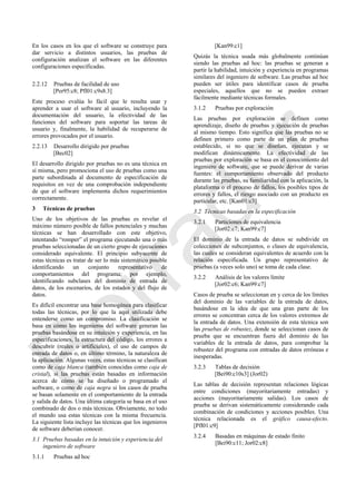 En los casos en los que el software se construye para
dar servicio a distintos usuarios, las pruebas de
configuración analizan el software en las diferentes
configuraciones especificadas.
2.2.12 Pruebas de facilidad de uso
[Per95:c8; Pfl01:c9s8.3]
Este proceso evalúa lo fácil que le resulta usar y
aprender a usar el software al usuario, incluyendo la
documentación del usuario, la efectividad de las
funciones del software para soportar las tareas de
usuario y, finalmente, la habilidad de recuperarse de
errores provocados por el usuario.
2.2.13 Desarrollo dirigido por pruebas
[Bec02]
El desarrollo dirigido por pruebas no es una técnica en
sí misma, pero promociona el uso de pruebas como una
parte subordinada al documento de especificación de
requisitos en vez de una comprobación independiente
de que el software implementa dichos requerimientos
correctamente.
3 Técnicas de pruebas
Uno de los objetivos de las pruebas es revelar el
máximo número posible de fallos potenciales y muchas
técnicas se han desarrollado con este objetivo,
intentando ―romper‖ el programa ejecutando una o más
pruebas seleccionadas de un cierto grupo de ejecuciones
considerado equivalente. El principio subyacente de
estas técnicas es tratar de ser lo más sistemático posible
identificando un conjunto representativo de
comportamientos del programa; por ejemplo,
identificando subclases del dominio de entrada de
datos, de los escenarios, de los estados y del flujo de
datos.
Es difícil encontrar una base homogénea para clasificar
todas las técnicas, por lo que la aquí utilizada debe
entenderse como un compromiso. La clasificación se
basa en cómo los ingenieros del software generan las
pruebas basándose en su intuición y experiencia, en las
especificaciones, la estructura del código, los errores a
descubrir (reales o artificiales), el uso de campos de
entrada de datos o, en último término, la naturaleza de
la aplicación. Algunas veces, estas técnicas se clasifican
como de caja blanca (también conocidas como caja de
cristal), si las pruebas están basadas en información
acerca de cómo se ha diseñado o programado el
software, o como de caja negra si los casos de prueba
se basan solamente en el comportamiento de la entrada
y salida de datos. Una última categoría se basa en el uso
combinado de dos o más técnicas. Obviamente, no todo
el mundo usa estas técnicas con la misma frecuencia.
La siguiente lista incluye las técnicas que los ingenieros
de software deberían conocer.
3.1 Pruebas basadas en la intuición y experiencia del
ingeniero de software
3.1.1 Pruebas ad hoc
[Kan99:c1]
Quizás la técnica usada más globalmente continúan
siendo las pruebas ad hoc: las pruebas se generan a
partir la habilidad, intuición y experiencia en programas
similares del ingeniero de software. Las pruebas ad hoc
pueden ser útiles para identificar casos de prueba
especiales, aquellos que no se pueden extraer
fácilmente mediante técnicas formales.
3.1.2 Pruebas por exploración
Las pruebas por exploración se definen como
aprendizaje, diseño de pruebas y ejecución de pruebas
al mismo tiempo. Esto significa que las pruebas no se
definen primero como parte de un plan de pruebas
establecido, si no que se diseñan, ejecutan y se
modifican dinámicamente. La efectividad de las
pruebas por exploración se basa en el conocimiento del
ingeniero de software, que se puede derivar de varias
fuentes: el comportamiento observado del producto
durante las pruebas, su familiaridad con la aplicación, la
plataforma o el proceso de fallos, los posibles tipos de
errores y fallos, el riesgo asociado con un producto en
particular, etc. [Kan01:c3]
3.2 Técnicas basadas en la especificación
3.2.1 Particiones de equivalencia
[Jor02:c7; Kan99:c7]
El dominio de la entrada de datos se subdivide en
colecciones de subconjuntos, o clases de equivalencia,
las cuales se consideran equivalentes de acuerdo con la
relación especificada. Un grupo representativo de
pruebas (a veces solo uno) se toma de cada clase.
3.2.2 Análisis de los valores límite
[Jor02:c6; Kan99:c7]
Casos de prueba se seleccionan en y cerca de los límites
del dominio de las variables de la entrada de datos,
basándose en la idea de que una gran parte de los
errores se concentran cerca de los valores extremos de
la entrada de datos. Una extensión de esta técnica son
las pruebas de robustez, donde se seleccionan casos de
prueba que se encuentran fuera del dominio de las
variables de la entrada de datos, para comprobar la
robustez del programa con entradas de datos erróneas e
inesperadas.
3.2.3 Tablas de decisión
[Bei90:c10s3] (Jor02)
Las tablas de decisión representan relaciones lógicas
entre condiciones (mayoritariamente entradas) y
acciones (mayoritariamente salidas). Los casos de
prueba se derivan sistemáticamente considerando cada
combinación de condiciones y acciones posibles. Una
técnica relacionada es el gráfico causa-efecto.
[Pfl01:c9]
3.2.4 Basadas en máquinas de estado finito
[Bei90:c11; Jor02:c8]
Borrador
 