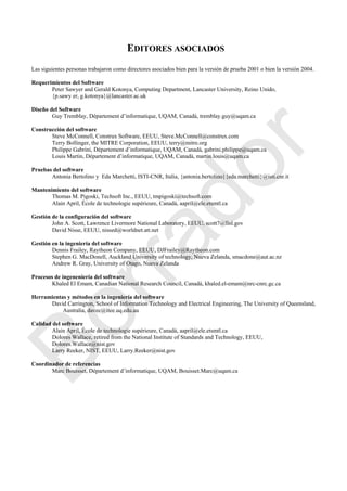 EDITORES ASOCIADOS
Las siguientes personas trabajaron como directores asociados bien para la versión de prueba 2001 o bien la versión 2004.
Requerimientos del Software
Peter Sawyer and Gerald Kotonya, Computing Department, Lancaster University, Reino Unido,
{p.sawy er, g.kotonya}@lancaster.ac.uk
Diseño del Software
Guy Tremblay, Département d‘informatique, UQAM, Canadá, tremblay.guy@uqam.ca
Construcción del software
Steve McConnell, Construx Software, EEUU, Steve.McConnell@construx.com
Terry Bollinger, the MITRE Corporation, EEUU, terry@mitre.org
Philippe Gabrini, Département d‘informatique, UQAM, Canadá, gabrini.philippe@uqam.ca
Louis Martin, Département d‘informatique, UQAM, Canadá, martin.louis@uqam.ca
Pruebas del software
Antonia Bertolino y Eda Marchetti, ISTI-CNR, Italia, {antonia.bertolino}{eda.marchetti}@isti.cnr.it
Mantenimiento del software
Thomas M. Pigoski, Techsoft Inc., EEUU, tmpigoski@techsoft.com
Alain April, École de technologie supérieure, Canadá, aapril@ele.etsmtl.ca
Gestión de la configuración del software
John A. Scott, Lawrence Livermore National Laboratory, EEUU, scott7@llnl.gov
David Nisse, EEUU, nissed@worldnet.att.net
Gestión en la ingeniería del software
Dennis Frailey, Raytheon Company, EEUU, DJFrailey@Raytheon.com
Stephen G. MacDonell, Auckland University of technology, Nueva Zelanda, smacdone@aut.ac.nz
Andrew R. Gray, University of Otago, Nueva Zelanda
Procesos de ingeneniería del software
Khaled El Emam, Canadian National Research Council, Canadá, khaled.el-emam@nrc-cnrc.gc.ca
Herramientas y métodos en la ingeniería del software
David Carrington, School of Information Technology and Electrical Engineering, The University of Queensland,
Australia, davec@itee.uq.edu.au
Calidad del software
Alain April, École de technologie supérieure, Canadá, aapril@ele.etsmtl.ca
Dolores Wallace, retired from the National Institute of Standards and Technology, EEUU,
Dolores.Wallace@nist.gov
Larry Reeker, NIST, EEUU, Larry.Reeker@nist.gov
Coordinador de referencias
Marc Bouisset, Département d‘informatique, UQAM, Bouisset.Marc@uqam.ca
Borrador
 