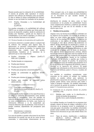 Durante pruebas para la evaluación de la confiabilidad,
el entorno de pruebas debe reproducir el entorno
operativo del software tan fielmente como sea posible.
La idea es deducir la futura confiabilidad del software
durante su use real desde los resultados de las pruebas.
Para conseguir esto, se le asigna una probabilidad de
distribución, o perfil, a las entradas de datos, basándose
en la frecuencia en que suceden durante el
funcionamiento real.
3.5.2 Pruebas Orientadas a la Confiabilidad del
Software
[Lyu96:c6]
Las pruebas orientadas a la confiabilidad del software
(SRET) son un método de pruebas que forma parte del
proceso de desarrollo completo, donde la realización de
pruebas está ―diseñada y guiada por los objetivos de
confiabilidad y el uso relativo esperado y lo críticas que
sean las distintas funciones en ese ámbito‖
3.6 Técnicas basadas en la naturaleza de la aplicación
Las técnicas anteriores se pueden aplicar a cualquier tipo
de software. Sin embargo, para algunos tipos de
aplicaciones, es necesario conocimientos específicos
adicionales para derivar las pruebas. La siguiente lista
proporciona unas cuantas áreas de pruebas
especializadas, basándose en la naturaleza de la
aplicación que se está comprobando:
 Pruebas Orientadas a Objetos [Jor02:c17;
Pfl01:c8s7.5] (Bin00)
 Pruebas basadas en componentes
 Pruebas para Internet
 Pruebas para GUI [Jor20]
 Pruebas para programas concurrentes (Car91)
 Pruebas de conformidad de protocolos (Pos96;
Boc94)
 Pruebas para sistemas de tiempo real (Sch94)
 Pruebas para sistemas de seguridad crítica
(IEEE1228-94)
3.7 Seleccionando y combinando técnicas
3.7.1 Funcional y estructuralmente
[Bei90:c1s.2.2; Jor02:c2, c9, c12; Per95:c17]
(Pos96)
Las técnicas de pruebas basadas en las especificaciones y
el código se contrastan frecuentemente como pruebas
funcionales vs estructurales. Estos dos métodos de
selección de pruebas no se deber ver como alternativos si
no como complementarios; de hecho, usan fuentes de
información diferentes y se ha comprobado que
remarcan diferentes tipos de problemas. Estas técnicas se
pueden combinar, dependiendo del presupuesto para
pruebas.
3.7.2 Deterministas vs aleatorias
(Ham92; Lyu96:p541-547)
Los casos de pruebas se pueden seleccionar de una forma
determinista, de acuerdo con una de las varias técnicas
enunciadas, o seleccionadas aleatoriamente de una
distribución de entradas de datos, como se hace
normalmente en las pruebas de confiabilidad. Existen
varias comparaciones analíticas y empíricas que analizan
las condiciones en que uno de los métodos es más
efectivo que el otro.
4 Medidas de las pruebas
Algunas veces, las técnicas de pruebas se confunden con
los objetivos de las pruebas. Las técnicas de pruebas se
deben ver como medios que ayudan a conseguir los
objetivos de las pruebas. Por ejemplo, la cobertura de
condiciones es una técnica de pruebas muy popular.
Conseguir el valor de la cobertura de condiciones no
debería ser un objetivo de las pruebas en sí mismo: es
solo un medio para mejorar las posibilidades de
encontrar fallos realizando pruebas sistemáticas en cada
condición del programa para un punto de decisiones.
Para prevenir dichas interpretaciones erróneas, debería
hacerse una distinción muy clara entre las medidas de las
pruebas, que proporcionan una evaluación del programa
que se está comprobando, basada en los resultados
observados de las pruebas y aquellas que evalúan la
completitud del conjunto de pruebas. Se proporciona
más información acerca de medidas para programas en el
KA de la Gestión del la Ingeniería del Software, punto 6,
Medidas en la ingeniería del software. Se puede
encontrar más información en el KA de la Gestión del la
Ingeniería del Software, punto 4, Proceso y medidas del
producto.
Las medidas se consideran, normalmente, como
esenciales en los análisis de calidad. Las medidas
también se pueden utilizar para optimizar la
planificación y ejecuciones de las pruebas. La gestión de
pruebas puede utilizar varios procesos para medir o
vigilar el progreso realizado. Las medidas relacionadas
con el proceso de gestión de pruebas se abordan en el
punto 5.1 Consideraciones prácticas.
4.1 Evaluación de un programa durante las pruebas
(IEEE982.1-98)
4.1.1 Medidas para ayudar en la planificación y
diseño de pruebas de programas
[Bei90:c7s4.2; Jor02:c9] (Ber96; IEEE982.1-
88)
Las medidas basadas en el tamaño de un programa (por
ejemplo, número de líneas de código o métodos) o en la
estructura de un programa (como la complejidad), se
usan para guiar a las pruebas. Las medidas estructurales
pueden incluir medidas entre módulos del programa, en
términos de la frecuencia en que cada módulo llama a los
otros.
4.1.2 Tipos de errores, clasificación y estadísticas
[Bei90:c2; Jor02:c2; Pfl01:c8] (Bei90;
IEEE1044-93; Kan99; Lyu96)
Borrador
 