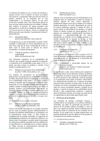 La literatura de pruebas es rica a la hora de clasificar y
analizar errores. Con el objetivo de hacer las pruebas
más efectivas, es importante saber que tipos de errores se
pueden encontrar en un programa que se está
comprobando y la frecuencia relativa en que estos
errores han sucedido antes. Esta información puede ser
muy útil para realizar predicciones de calidad y también
para mejorar el proceso. Se puede encontrar más
información en el KA de la Calidad del Software, punto
3.2 Caracterización de defectos. Existe un estándar del
IEEE acerca de como clasificar ―anomalías del software‖
(IEEE1044-93).
4.1.3 Densidad de fallos
[Per95:c20] (IEEE982.1-88; Lyu96:c9)
Un programa que se está comprobando se puede valorar
contando y clasificando los errores descubiertos por su
tipo. Parra cada tipo de error, la densidad de errores se
mide como la razón entre el número de errores
encontrados y el tamaño del programa.
4.1.4 Vida de las pruebas, evaluación de
confiabilidad
[Pfl01:c9] (Pos96:p146-154)
Una estimación estadística de la confiabilidad del
software, que se puede conseguir mediante la realización
y evaluación de la confiabilidad (véase punto 2.2.5), se
puede usar para evaluar un producto y decidir si las
pruebas se pueden detener o no.
4.1.5 Modelos de crecimiento de la confiabilidad
[Lyu96:c7; Pfl01:c9] (Lyu96:c3, c4)
Los modelos de crecimiento de la confiabilidad
proporcionan una predicción de confiabilidad basada en
los fallos observados durante la realización y evaluación
de la confiabilidad (véase punto 2.2.5). Estos modelos
asumen, en general, que los errores que causan los fallos
observados se han arreglado (aunque algunos modelos
también aceptan arreglos imperfectos), y por tanto, el
producto muestra una confiabilidad incremental de
promedio. Existen docenas de modelos publicados en la
actualidad. Muchos se basan en algunas presunciones
comunes, y otros no. Mayoritariamente, estos modelos se
dividen en modelos de cuenta de fallos y tiempo entre
fallos.
4.2 Evaluación de las pruebas realizadas
4.2.1 Medidas de la cobertura/completitud
[Jor02:c9; Pfl01:c8] (IEEE982.1-88)
Varios criterios de idoneidad de las pruebas necesitan
que los casos de pruebas ejecuten sistemáticamente un
conjunto de elementos identificados en el programa o en
la especificación (véase punto 3). Para evaluar la
completitud de las pruebas realizadas, los ingenieros de
pruebas pueden monitorizar los elementos cubiertos y su
número total. Por ejemplo, es posible medir el porcentaje
de condiciones cubiertas ejecutadas entre las definidas en
la especificación. La idoneidad de los criterios basados
en código necesita la instrumentación adecuada del
programa que se está comprobando.
4.2.2 Introducción de errores
[Pfl01:c8] (Zhu97:s3.1)
Algunas veces se introducen errores artificialmente en un
programa antes de comprobarlo. Cuando las pruebas se
realizan, algunos de estos errores aparecerán y
posiblemente algunos otros que ya estaban en el software
también aparecerán. En teoría, dependiendo de cuál de
los errores artificiales aparezca y cuántos de ellos, se
puede evaluar la efectividad de las pruebas y se puede
estimar el número restante de errores genuinos. En la
práctica, los matemáticos estadísticos se cuestionan la
distribución y representatividad de los errores
introducidos en relación con los errores genuinos y el
tamaño pequeño de la muestra en la que se basa
cualquier extrapolación. Algunos incluso afirman que
esta técnica debería usarse con sumo cuidado, ya que
introducir errores en el software acarrea el riesgo obvio
de olvidarlos allí.
4.2.3 Puntuación de la mutación
[Zhu97:s3.2-s3.3]
En las pruebas por mutación (véase el punto 3.4.2), la
razón de mutantes matados por número total de mutantes
generados puede ser una medida de la efectividad del
conjunto de pruebas realizadas.
4.2.4 Comparación y efectividad relativa de las
diferentes técnicas
[Jor02:c9, c12; Per95:c17; Zhu97:s5] (Fra93;
Fra98; Pos96: p64-72)
Se han llevado a cabo varios estudios para comparar la
efectividad relativa de las diferentes técnicas de pruebas.
Es importante ser preciso acerca de la propiedad contra
la cual las técnicas se han calificado; ¿cual, por ejemplo,
es el significado exacto dado al término ―efectividad‖?
Las interpretaciones posibles son: el número de pruebas
necesarias para encontrar el primer fallo, la razón entre
el número de errores encontrados durante las pruebas y
todos los errores encontrados durante y después de las
pruebas, o cual fue la mejora de la confiabilidad. Se han
llevado a cabo comparaciones analíticas y empíricas
entre las diferentes técnicas, de acuerdo con cada uno de
los significados de efectividad especificados antes.
5 El Proceso de las Pruebas
Los conceptos de pruebas, estrategias, técnicas y
medidas han de ser integrados en un proceso definido y
controlado, que debe ser gestionado por personas. El
proceso de las pruebas soporta actividades y sirve de
guía a los equipos de pruebas, desde la planificación de
las pruebas hasta la evaluación de los resultados de las
pruebas, de tal manera que se puede proporcionar una
garantía justificada de que los objetivos de las pruebas se
conseguirán de una manera económica.
5.1 Consideraciones prácticas
5.1.1 Actitudes y programación egoless
[Bei90:c13s3.2; Pfl01:c8]
Borrador
 